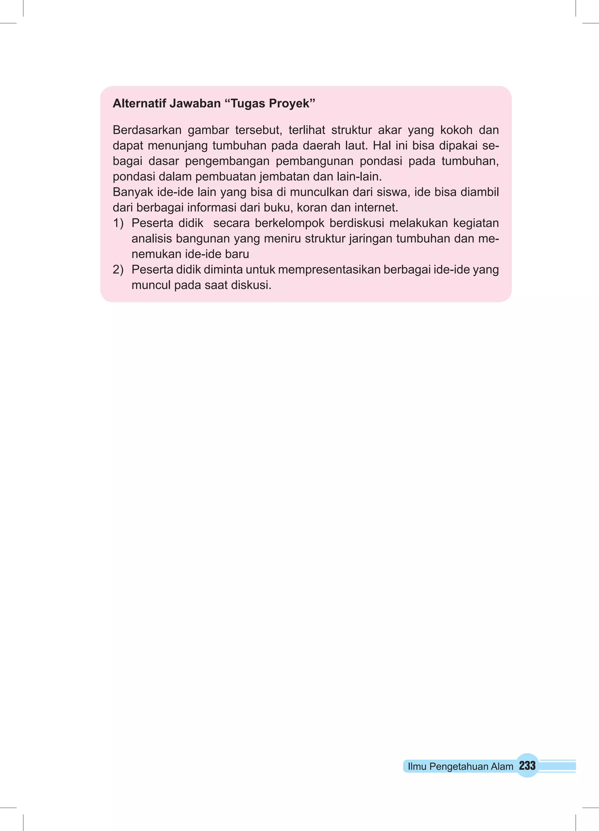 Ilmu Pengetahuan Alam 233
Alternatif Jawaban “Tugas Proyek”
Berdasarkan gambar tersebut, terlihat struktur akar yang kokoh dan
dapat menunjang tumbuhan pada daerah laut. Hal ini bisa dipakai se-
bagai dasar pengembangan pembangunan pondasi pada tumbuhan,
pondasi dalam pembuatan jembatan dan lain-lain.
Banyak ide-ide lain yang bisa di munculkan dari siswa, ide bisa diambil
dari berbagai informasi dari buku, koran dan internet.
1)	 Peserta didik secara berkelompok berdiskusi melakukan kegiatan
analisis bangunan yang meniru struktur jaringan tumbuhan dan me-
nemukan ide-ide baru
2)	 Peserta didik diminta untuk mempresentasikan berbagai ide-ide yang
muncul pada saat diskusi.
 
