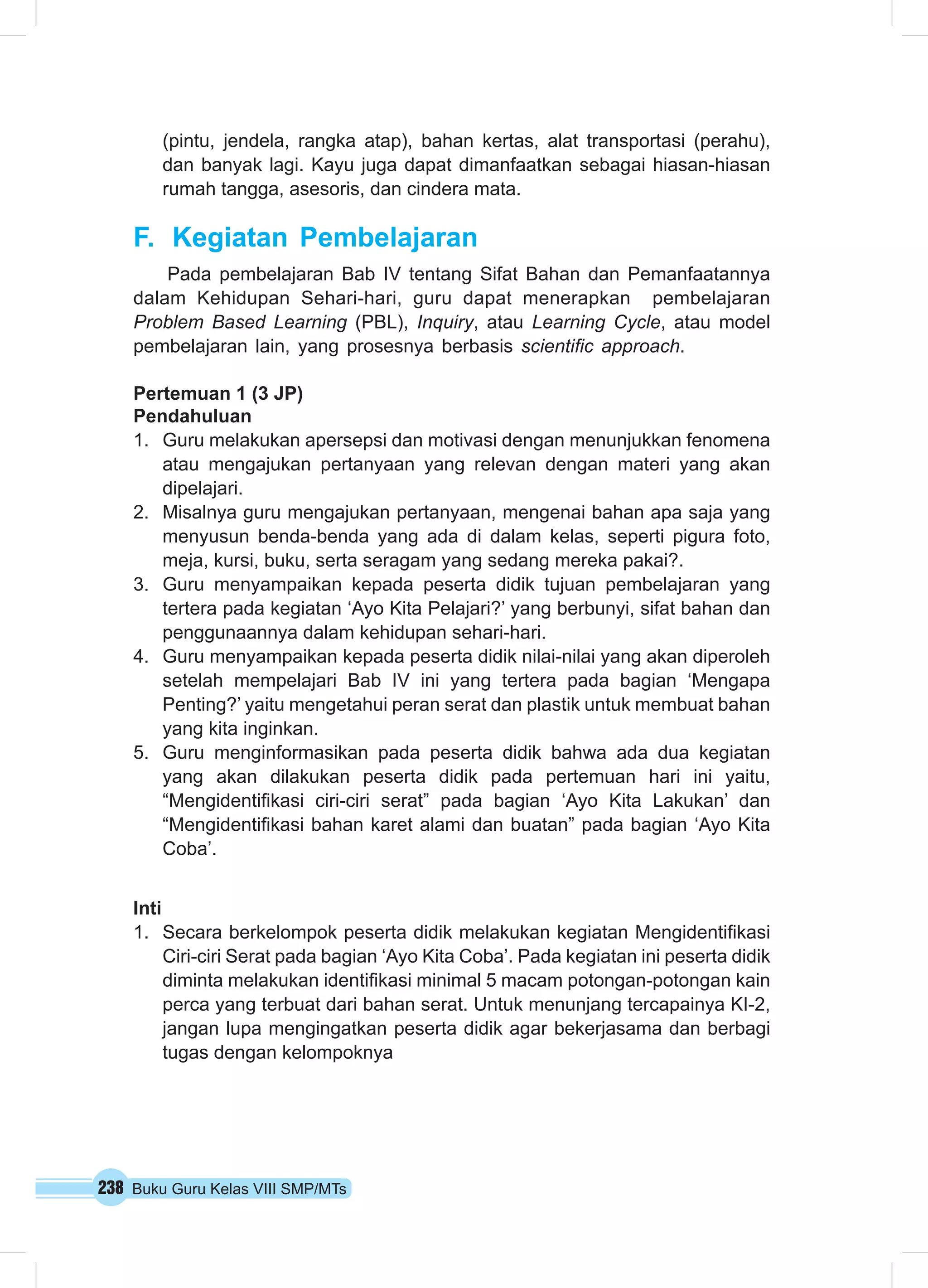 238 Buku Guru Kelas VIII SMP/MTs
(pintu, jendela, rangka atap), bahan kertas, alat transportasi (perahu),
dan banyak lagi. Kayu juga dapat dimanfaatkan sebagai hiasan-hiasan
rumah tangga, asesoris, dan cindera mata.
F.	 Kegiatan Pembelajaran
Pada pembelajaran Bab IV tentang Sifat Bahan dan Pemanfaatannya
dalam Kehidupan Sehari-hari, guru dapat menerapkan pembelajaran
Problem Based Learning (PBL), Inquiry, atau Learning Cycle, atau model
pembelajaran lain, yang prosesnya berbasis scientific approach.
Pertemuan 1 (3 JP)
Pendahuluan
1.	 Guru melakukan apersepsi dan motivasi dengan menunjukkan fenomena
atau mengajukan pertanyaan yang relevan dengan materi yang akan
dipelajari.
2.	 Misalnya guru mengajukan pertanyaan, mengenai bahan apa saja yang
menyusun benda-benda yang ada di dalam kelas, seperti pigura foto,
meja, kursi, buku, serta seragam yang sedang mereka pakai?.
3.	 Guru menyampaikan kepada peserta didik tujuan pembelajaran yang
tertera pada kegiatan ‘Ayo Kita Pelajari?’ yang berbunyi, sifat bahan dan
penggunaannya dalam kehidupan sehari-hari.
4.	 Guru menyampaikan kepada peserta didik nilai-nilai yang akan diperoleh
setelah mempelajari Bab IV ini yang tertera pada bagian ‘Mengapa
Penting?’ yaitu mengetahui peran serat dan plastik untuk membuat bahan
yang kita inginkan.
5.	 Guru menginformasikan pada peserta didik bahwa ada dua kegiatan
yang akan dilakukan peserta didik pada pertemuan hari ini yaitu,
“Mengidentifikasi ciri-ciri serat” pada bagian ‘Ayo Kita Lakukan’ dan
“Mengidentifikasi bahan karet alami dan buatan” pada bagian ‘Ayo Kita
Coba’.
Inti
1.	 Secara berkelompok peserta didik melakukan kegiatan Mengidentifikasi
Ciri-ciri Serat pada bagian ‘Ayo Kita Coba’. Pada kegiatan ini peserta didik
diminta melakukan identifikasi minimal 5 macam potongan-potongan kain
perca yang terbuat dari bahan serat. Untuk menunjang tercapainya KI-2,
jangan lupa mengingatkan peserta didik agar bekerjasama dan berbagi
tugas dengan kelompoknya
 