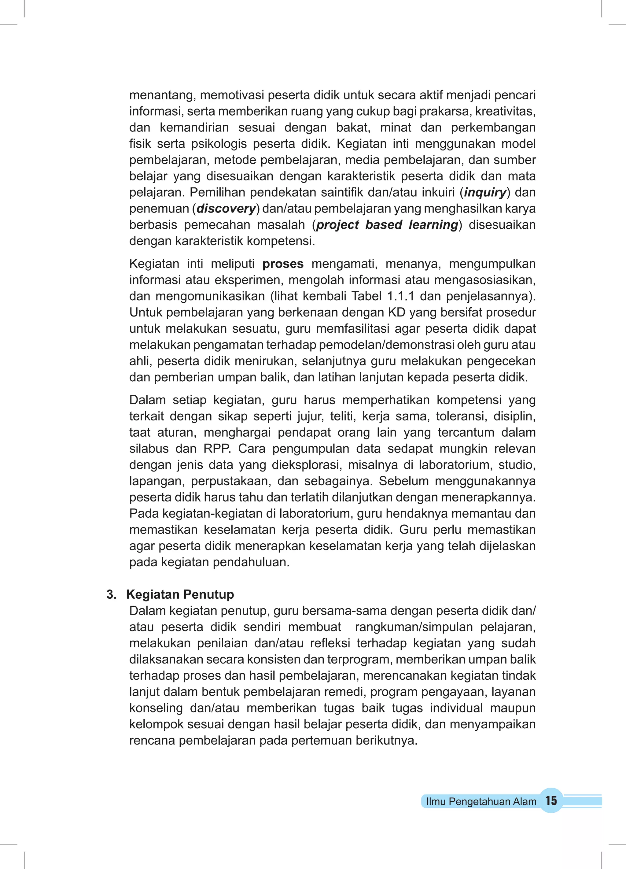 Ilmu Pengetahuan Alam 15
menantang, memotivasi peserta didik untuk secara aktif menjadi pencari
informasi, serta memberikan ruang yang cukup bagi prakarsa, kreativitas,
dan kemandirian sesuai dengan bakat, minat dan perkembangan
fisik serta psikologis peserta didik. Kegiatan inti menggunakan model
pembelajaran, metode pembelajaran, media pembelajaran, dan sumber
belajar yang disesuaikan dengan karakteristik peserta didik dan mata
pelajaran. Pemilihan pendekatan saintifik dan/atau inkuiri (inquiry) dan
penemuan (discovery) dan/atau pembelajaran yang menghasilkan karya
berbasis pemecahan masalah (project based learning) disesuaikan
dengan karakteristik kompetensi.
Kegiatan inti meliputi proses mengamati, menanya, mengumpulkan
informasi atau eksperimen, mengolah informasi atau mengasosiasikan,
dan mengomunikasikan (lihat kembali Tabel 1.1.1 dan penjelasannya).
Untuk pembelajaran yang berkenaan dengan KD yang bersifat prosedur
untuk melakukan sesuatu, guru memfasilitasi agar peserta didik dapat
melakukan pengamatan terhadap pemodelan/demonstrasi oleh guru atau
ahli, peserta didik menirukan, selanjutnya guru melakukan pengecekan
dan pemberian umpan balik, dan latihan lanjutan kepada peserta didik.
Dalam setiap kegiatan, guru harus memperhatikan kompetensi yang
terkait dengan sikap seperti jujur, teliti, kerja sama, toleransi, disiplin,
taat aturan, menghargai pendapat orang lain yang tercantum dalam
silabus dan RPP. Cara pengumpulan data sedapat mungkin relevan
dengan jenis data yang dieksplorasi, misalnya di laboratorium, studio,
lapangan, perpustakaan, dan sebagainya. Sebelum menggunakannya
peserta didik harus tahu dan terlatih dilanjutkan dengan menerapkannya.
Pada kegiatan-kegiatan di laboratorium, guru hendaknya memantau dan
memastikan keselamatan kerja peserta didik. Guru perlu memastikan
agar peserta didik menerapkan keselamatan kerja yang telah dijelaskan
pada kegiatan pendahuluan.
3.	 Kegiatan Penutup
Dalam kegiatan penutup, guru bersama-sama dengan peserta didik dan/
atau peserta didik sendiri membuat rangkuman/simpulan pelajaran,
melakukan penilaian dan/atau refleksi terhadap kegiatan yang sudah
dilaksanakan secara konsisten dan terprogram, memberikan umpan balik
terhadap proses dan hasil pembelajaran, merencanakan kegiatan tindak
lanjut dalam bentuk pembelajaran remedi, program pengayaan, layanan
konseling dan/atau memberikan tugas baik tugas individual maupun
kelompok sesuai dengan hasil belajar peserta didik, dan menyampaikan
rencana pembelajaran pada pertemuan berikutnya.
 