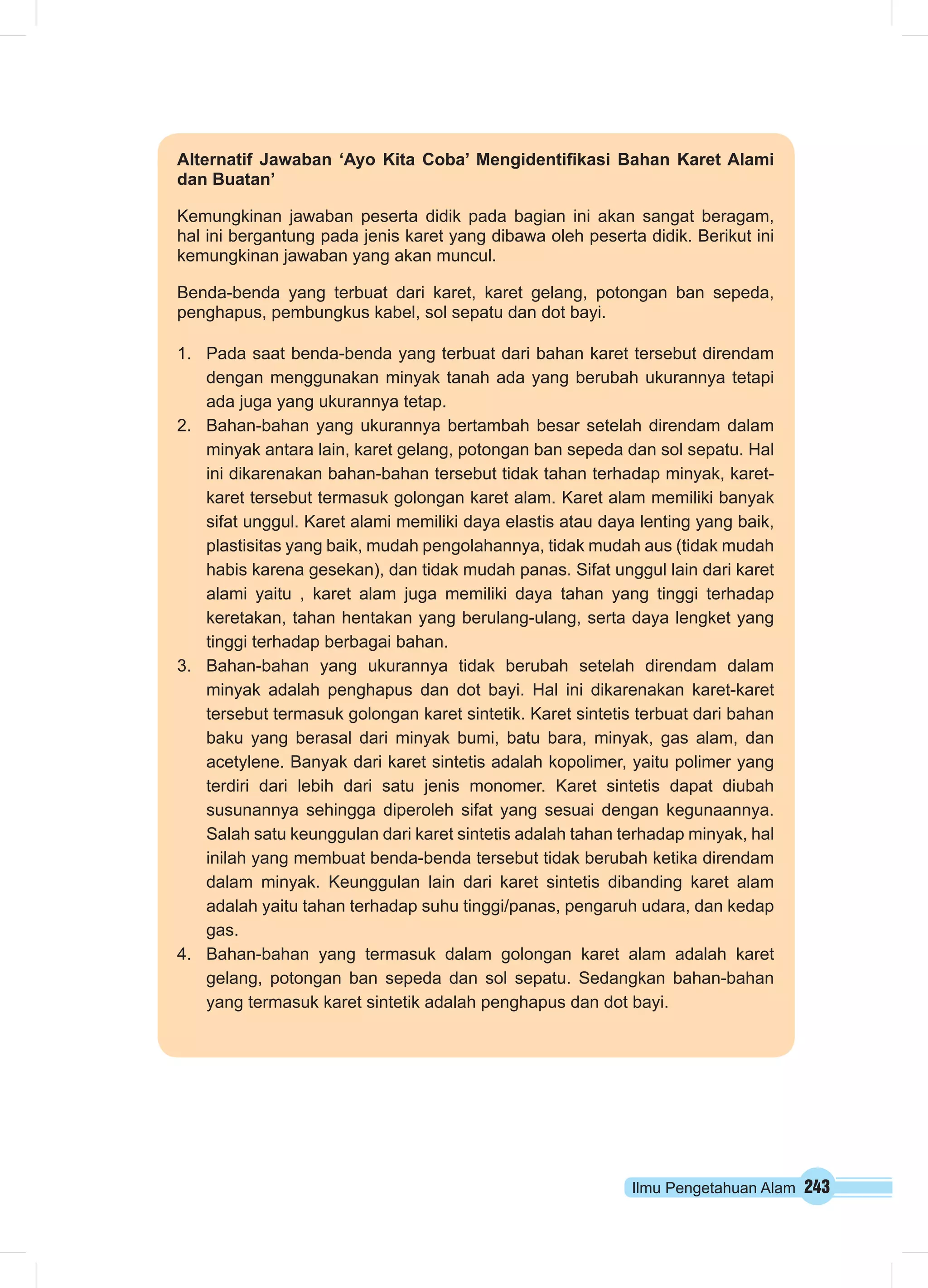 Ilmu Pengetahuan Alam 243
Alternatif Jawaban ‘Ayo Kita Coba’ Mengidentifikasi Bahan Karet Alami
dan Buatan’
Kemungkinan jawaban peserta didik pada bagian ini akan sangat beragam,
hal ini bergantung pada jenis karet yang dibawa oleh peserta didik. Berikut ini
kemungkinan jawaban yang akan muncul.
Benda-benda yang terbuat dari karet, karet gelang, potongan ban sepeda,
penghapus, pembungkus kabel, sol sepatu dan dot bayi.
1.	 Pada saat benda-benda yang terbuat dari bahan karet tersebut direndam
dengan menggunakan minyak tanah ada yang berubah ukurannya tetapi
ada juga yang ukurannya tetap.
2.	 Bahan-bahan yang ukurannya bertambah besar setelah direndam dalam
minyak antara lain, karet gelang, potongan ban sepeda dan sol sepatu. Hal
ini dikarenakan bahan-bahan tersebut tidak tahan terhadap minyak, karet-
karet tersebut termasuk golongan karet alam. Karet alam memiliki banyak
sifat unggul. Karet alami memiliki daya elastis atau daya lenting yang baik,
plastisitas yang baik, mudah pengolahannya, tidak mudah aus (tidak mudah
habis karena gesekan), dan tidak mudah panas. Sifat unggul lain dari karet
alami yaitu , karet alam juga memiliki daya tahan yang tinggi terhadap
keretakan, tahan hentakan yang berulang-ulang, serta daya lengket yang
tinggi terhadap berbagai bahan.
3.	 Bahan-bahan yang ukurannya tidak berubah setelah direndam dalam
minyak adalah penghapus dan dot bayi. Hal ini dikarenakan karet-karet
tersebut termasuk golongan karet sintetik. Karet sintetis terbuat dari bahan
baku yang berasal dari minyak bumi, batu bara, minyak, gas alam, dan
acetylene. Banyak dari karet sintetis adalah kopolimer, yaitu polimer yang
terdiri dari lebih dari satu jenis monomer. Karet sintetis dapat diubah
susunannya sehingga diperoleh sifat yang sesuai dengan kegunaannya.
Salah satu keunggulan dari karet sintetis adalah tahan terhadap minyak, hal
inilah yang membuat benda-benda tersebut tidak berubah ketika direndam
dalam minyak. Keunggulan lain dari karet sintetis dibanding karet alam
adalah yaitu tahan terhadap suhu tinggi/panas, pengaruh udara, dan kedap
gas.
4.	 Bahan-bahan yang termasuk dalam golongan karet alam adalah karet
gelang, potongan ban sepeda dan sol sepatu. Sedangkan bahan-bahan
yang termasuk karet sintetik adalah penghapus dan dot bayi.
 