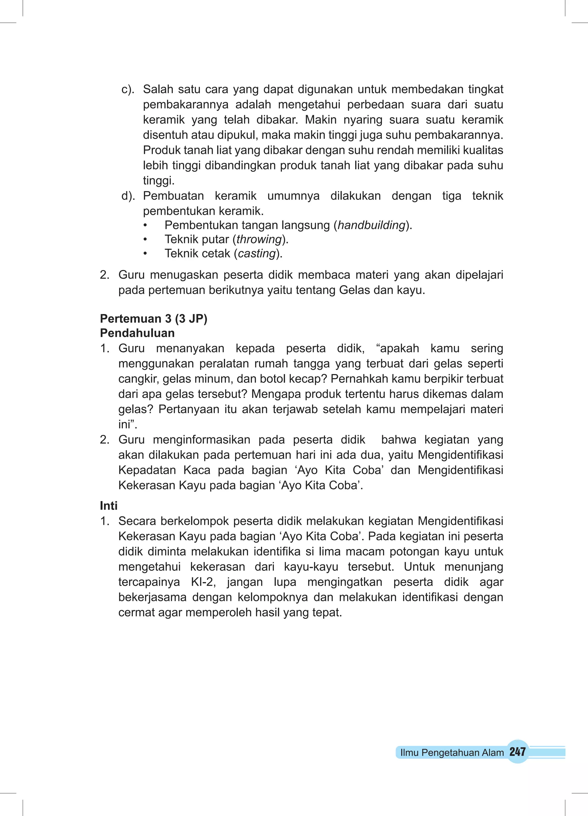Ilmu Pengetahuan Alam 247
c).	 Salah satu cara yang dapat digunakan untuk membedakan tingkat
pembakarannya adalah mengetahui perbedaan suara dari suatu
keramik yang telah dibakar. Makin nyaring suara suatu keramik
disentuh atau dipukul, maka makin tinggi juga suhu pembakarannya.
Produk tanah liat yang dibakar dengan suhu rendah memiliki kualitas
lebih tinggi dibandingkan produk tanah liat yang dibakar pada suhu
tinggi.
d).	 Pembuatan keramik umumnya dilakukan dengan tiga teknik
pembentukan keramik.
•	 Pembentukan tangan langsung (handbuilding).
•	 Teknik putar (throwing).
•	 Teknik cetak (casting).
2.	 Guru menugaskan peserta didik membaca materi yang akan dipelajari
pada pertemuan berikutnya yaitu tentang Gelas dan kayu.
Pertemuan 3 (3 JP)
Pendahuluan
1.	 Guru menanyakan kepada peserta didik, “apakah kamu sering
menggunakan peralatan rumah tangga yang terbuat dari gelas seperti
cangkir, gelas minum, dan botol kecap? Pernahkah kamu berpikir terbuat
dari apa gelas tersebut? Mengapa produk tertentu harus dikemas dalam
gelas? Pertanyaan itu akan terjawab setelah kamu mempelajari materi
ini”.
2.	 Guru menginformasikan pada peserta didik bahwa kegiatan yang
akan dilakukan pada pertemuan hari ini ada dua, yaitu Mengidentifikasi
Kepadatan Kaca pada bagian ‘Ayo Kita Coba’ dan Mengidentifikasi
Kekerasan Kayu pada bagian ‘Ayo Kita Coba’.
Inti
1.	 Secara berkelompok peserta didik melakukan kegiatan Mengidentifikasi
Kekerasan Kayu pada bagian ‘Ayo Kita Coba’. Pada kegiatan ini peserta
didik diminta melakukan identifika si lima macam potongan kayu untuk
mengetahui kekerasan dari kayu-kayu tersebut. Untuk menunjang
tercapainya KI-2, jangan lupa mengingatkan peserta didik agar
bekerjasama dengan kelompoknya dan melakukan identifikasi dengan
cermat agar memperoleh hasil yang tepat.
 