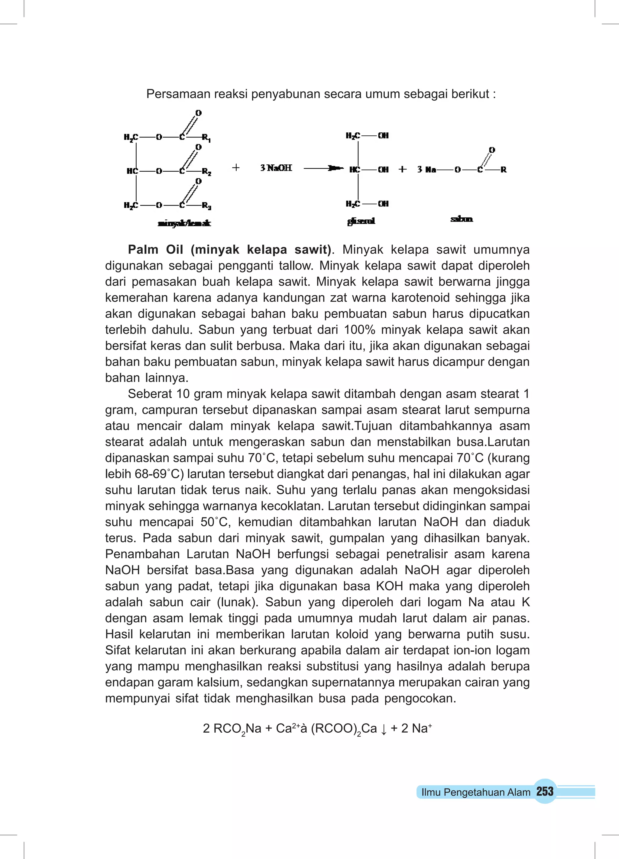Ilmu Pengetahuan Alam 253
Persamaan reaksi penyabunan secara umum sebagai berikut :
Palm Oil (minyak kelapa sawit). Minyak kelapa sawit umumnya
digunakan sebagai pengganti tallow. Minyak kelapa sawit dapat diperoleh
dari pemasakan buah kelapa sawit. Minyak kelapa sawit berwarna jingga
kemerahan karena adanya kandungan zat warna karotenoid sehingga jika
akan digunakan sebagai bahan baku pembuatan sabun harus dipucatkan
terlebih dahulu. Sabun yang terbuat dari 100% minyak kelapa sawit akan
bersifat keras dan sulit berbusa. Maka dari itu, jika akan digunakan sebagai
bahan baku pembuatan sabun, minyak kelapa sawit harus dicampur dengan
bahan lainnya.
Seberat 10 gram minyak kelapa sawit ditambah dengan asam stearat 1
gram, campuran tersebut dipanaskan sampai asam stearat larut sempurna
atau mencair dalam minyak kelapa sawit.Tujuan ditambahkannya asam
stearat adalah untuk mengeraskan sabun dan menstabilkan busa.Larutan
dipanaskan sampai suhu 70˚C, tetapi sebelum suhu mencapai 70˚C (kurang
lebih 68-69˚C) larutan tersebut diangkat dari penangas, hal ini dilakukan agar
suhu larutan tidak terus naik. Suhu yang terlalu panas akan mengoksidasi
minyak sehingga warnanya kecoklatan. Larutan tersebut didinginkan sampai
suhu mencapai 50˚C, kemudian ditambahkan larutan NaOH dan diaduk
terus. Pada sabun dari minyak sawit, gumpalan yang dihasilkan banyak.
Penambahan Larutan NaOH berfungsi sebagai penetralisir asam karena
NaOH bersifat basa.Basa yang digunakan adalah NaOH agar diperoleh
sabun yang padat, tetapi jika digunakan basa KOH maka yang diperoleh
adalah sabun cair (lunak). Sabun yang diperoleh dari logam Na atau K
dengan asam lemak tinggi pada umumnya mudah larut dalam air panas.
Hasil kelarutan ini memberikan larutan koloid yang berwarna putih susu.
Sifat kelarutan ini akan berkurang apabila dalam air terdapat ion-ion logam
yang mampu menghasilkan reaksi substitusi yang hasilnya adalah berupa
endapan garam kalsium, sedangkan supernatannya merupakan cairan yang
mempunyai sifat tidak menghasilkan busa pada pengocokan.
2 RCO2
Na + Ca2+
à (RCOO)2
Ca ↓ + 2 Na+
 