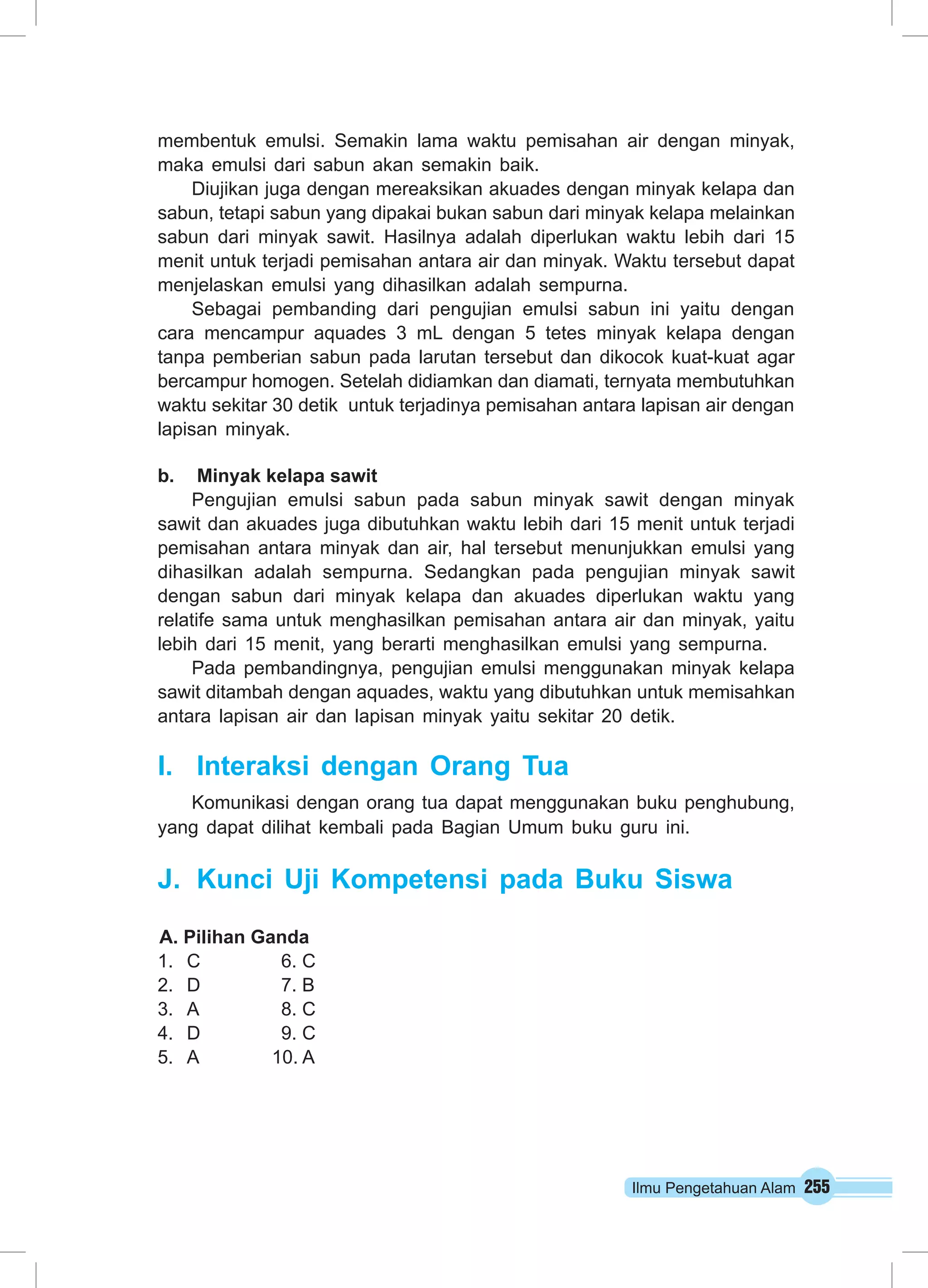 Ilmu Pengetahuan Alam 255
membentuk emulsi. Semakin lama waktu pemisahan air dengan minyak,
maka emulsi dari sabun akan semakin baik.
Diujikan juga dengan mereaksikan akuades dengan minyak kelapa dan
sabun, tetapi sabun yang dipakai bukan sabun dari minyak kelapa melainkan
sabun dari minyak sawit. Hasilnya adalah diperlukan waktu lebih dari 15
menit untuk terjadi pemisahan antara air dan minyak. Waktu tersebut dapat
menjelaskan emulsi yang dihasilkan adalah sempurna.
Sebagai pembanding dari pengujian emulsi sabun ini yaitu dengan
cara mencampur aquades 3 mL dengan 5 tetes minyak kelapa dengan
tanpa pemberian sabun pada larutan tersebut dan dikocok kuat-kuat agar
bercampur homogen. Setelah didiamkan dan diamati, ternyata membutuhkan
waktu sekitar 30 detik  untuk terjadinya pemisahan antara lapisan air dengan
lapisan minyak.
b.	 Minyak kelapa sawit
Pengujian emulsi sabun pada sabun minyak sawit dengan minyak
sawit dan akuades juga dibutuhkan waktu lebih dari 15 menit untuk terjadi
pemisahan antara minyak dan air, hal tersebut menunjukkan emulsi yang
dihasilkan adalah sempurna. Sedangkan pada pengujian minyak sawit
dengan sabun dari minyak kelapa dan akuades diperlukan waktu yang
relatife sama untuk menghasilkan pemisahan antara air dan minyak, yaitu
lebih dari 15 menit, yang berarti menghasilkan emulsi yang sempurna.
Pada pembandingnya, pengujian emulsi menggunakan minyak kelapa
sawit ditambah dengan aquades, waktu yang dibutuhkan untuk memisahkan
antara lapisan air dan lapisan minyak yaitu sekitar 20 detik.
I.	 Interaksi dengan Orang Tua
Komunikasi dengan orang tua dapat menggunakan buku penghubung,
yang dapat dilihat kembali pada Bagian Umum buku guru ini.
J.	 Kunci Uji Kompetensi pada Buku Siswa
A. Pilihan Ganda
1.	 C		 6. C
2.	 D		 7. B
3.	 A		 8. C
4.	 D		 9. C
5.	 A	 10. A
 