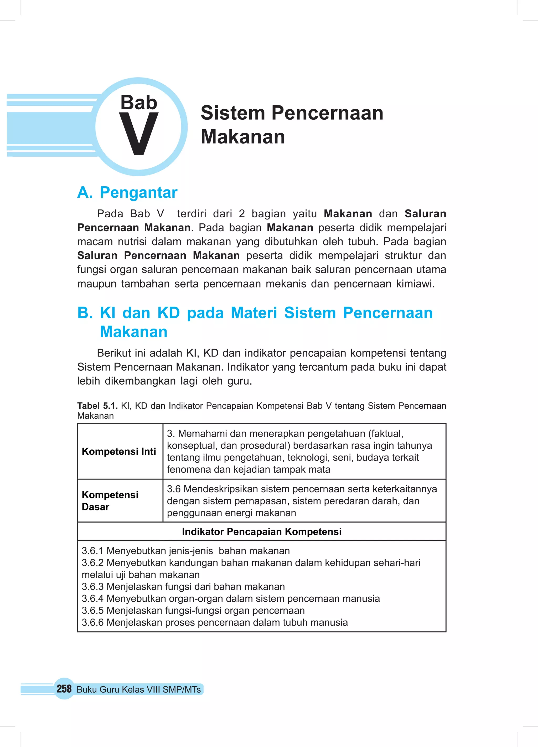258 Buku Guru Kelas VIII SMP/MTs
A.	Pengantar
Pada Bab V terdiri dari 2 bagian yaitu Makanan dan Saluran
Pencernaan Makanan. Pada bagian Makanan peserta didik mempelajari
macam nutrisi dalam makanan yang dibutuhkan oleh tubuh. Pada bagian
Saluran Pencernaan Makanan peserta didik mempelajari struktur dan
fungsi organ saluran pencernaan makanan baik saluran pencernaan utama
maupun tambahan serta pencernaan mekanis dan pencernaan kimiawi.
B.	KI dan KD pada Materi Sistem Pencernaan
Makanan
Berikut ini adalah KI, KD dan indikator pencapaian kompetensi tentang
Sistem Pencernaan Makanan. Indikator yang tercantum pada buku ini dapat
lebih dikembangkan lagi oleh guru.
Tabel 5.1. KI, KD dan Indikator Pencapaian Kompetensi Bab V tentang Sistem Pencernaan
Makanan
Kompetensi Inti
3. Memahami dan menerapkan pengetahuan (faktual,
konseptual, dan prosedural) berdasarkan rasa ingin tahunya
tentang ilmu pengetahuan, teknologi, seni, budaya terkait
fenomena dan kejadian tampak mata
Kompetensi
Dasar
3.6 Mendeskripsikan sistem pencernaan serta keterkaitannya
dengan sistem pernapasan, sistem peredaran darah, dan
penggunaan energi makanan
Indikator Pencapaian Kompetensi
3.6.1 Menyebutkan jenis-jenis bahan makanan
3.6.2 Menyebutkan kandungan bahan makanan dalam kehidupan sehari-hari
melalui uji bahan makanan
3.6.3 Menjelaskan fungsi dari bahan makanan
3.6.4 Menyebutkan organ-organ dalam sistem pencernaan manusia
3.6.5 Menjelaskan fungsi-fungsi organ pencernaan
3.6.6 Menjelaskan proses pencernaan dalam tubuh manusia
Sistem Pencernaan
Makanan
V
Bab
 