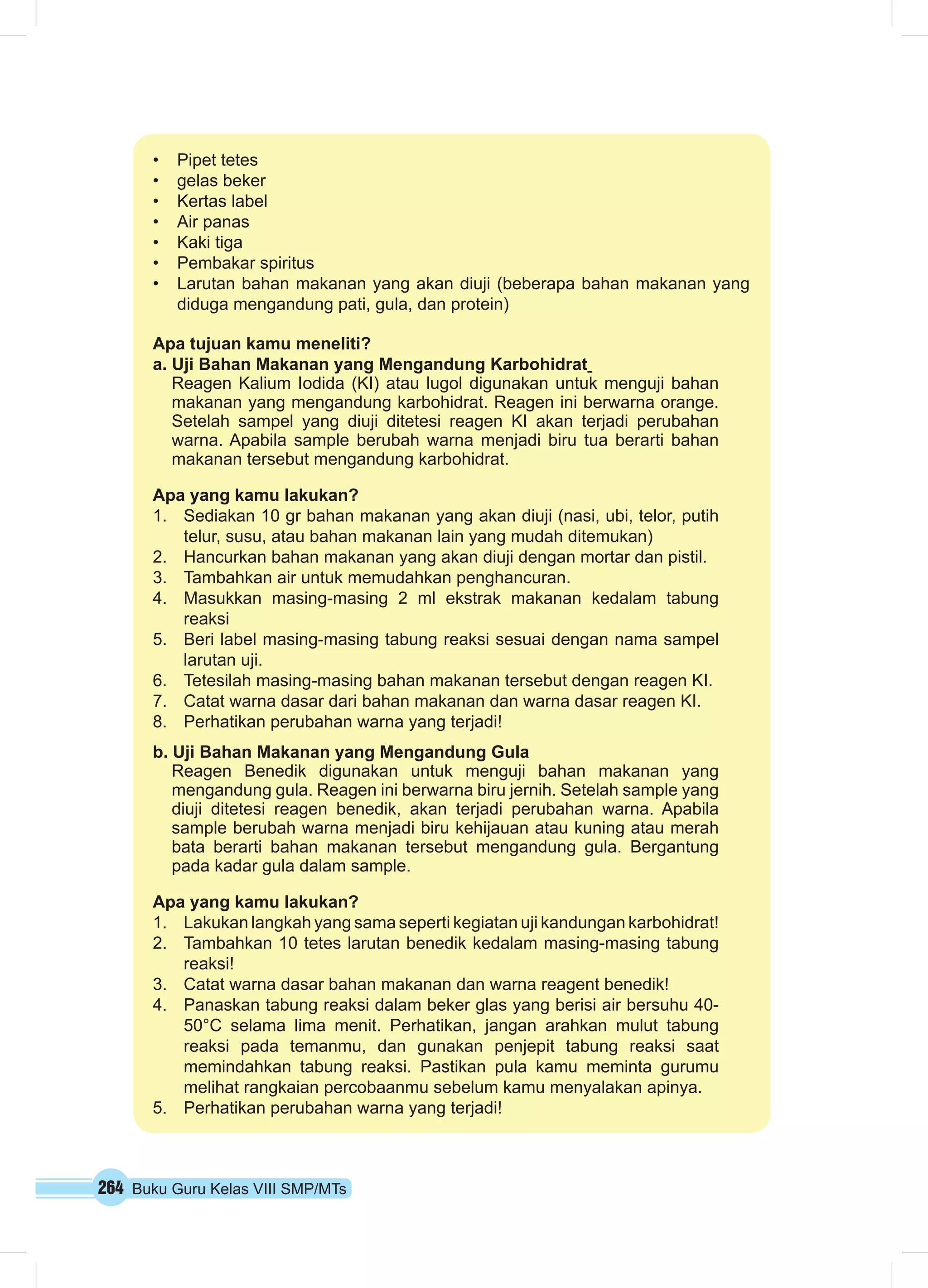 264 Buku Guru Kelas VIII SMP/MTs
•	 Pipet tetes
•	 gelas beker
•	 Kertas label
•	 Air panas
•	 Kaki tiga
•	 Pembakar spiritus
•	 Larutan bahan makanan yang akan diuji (beberapa bahan makanan yang
diduga mengandung pati, gula, dan protein)
Apa tujuan kamu meneliti?
a. Uji Bahan Makanan yang Mengandung Karbohidrat
Reagen Kalium Iodida (KI) atau lugol digunakan untuk menguji bahan
makanan yang mengandung karbohidrat. Reagen ini berwarna orange.
Setelah sampel yang diuji ditetesi reagen KI akan terjadi perubahan
warna. Apabila sample berubah warna menjadi biru tua berarti bahan
makanan tersebut mengandung karbohidrat.
Apa yang kamu lakukan?
1.	 Sediakan 10 gr bahan makanan yang akan diuji (nasi, ubi, telor, putih
telur, susu, atau bahan makanan lain yang mudah ditemukan)
2.	 Hancurkan bahan makanan yang akan diuji dengan mortar dan pistil.
3.	 Tambahkan air untuk memudahkan penghancuran.
4.	 Masukkan masing-masing 2 ml ekstrak makanan kedalam tabung
reaksi
5.	 Beri label masing-masing tabung reaksi sesuai dengan nama sampel
larutan uji.
6.	 Tetesilah masing-masing bahan makanan tersebut dengan reagen KI.
7.	 Catat warna dasar dari bahan makanan dan warna dasar reagen KI.
8.	 Perhatikan perubahan warna yang terjadi!
b. Uji Bahan Makanan yang Mengandung Gula
Reagen Benedik digunakan untuk menguji bahan makanan yang
mengandung gula. Reagen ini berwarna biru jernih. Setelah sample yang
diuji ditetesi reagen benedik, akan terjadi perubahan warna. Apabila
sample berubah warna menjadi biru kehijauan atau kuning atau merah
bata berarti bahan makanan tersebut mengandung gula. Bergantung
pada kadar gula dalam sample.
Apa yang kamu lakukan?
1.	 Lakukan langkah yang sama seperti kegiatan uji kandungan karbohidrat!
2.	 Tambahkan 10 tetes larutan benedik kedalam masing-masing tabung
reaksi!
3.	 Catat warna dasar bahan makanan dan warna reagent benedik!
4.	 Panaskan tabung reaksi dalam beker glas yang berisi air bersuhu 40-
50°C selama lima menit. Perhatikan, jangan arahkan mulut tabung
reaksi pada temanmu, dan gunakan penjepit tabung reaksi saat
memindahkan tabung reaksi. Pastikan pula kamu meminta gurumu
melihat rangkaian percobaan­mu sebelum kamu menyalakan apinya.
5.	 Perhatikan perubahan warna yang terjadi!
 