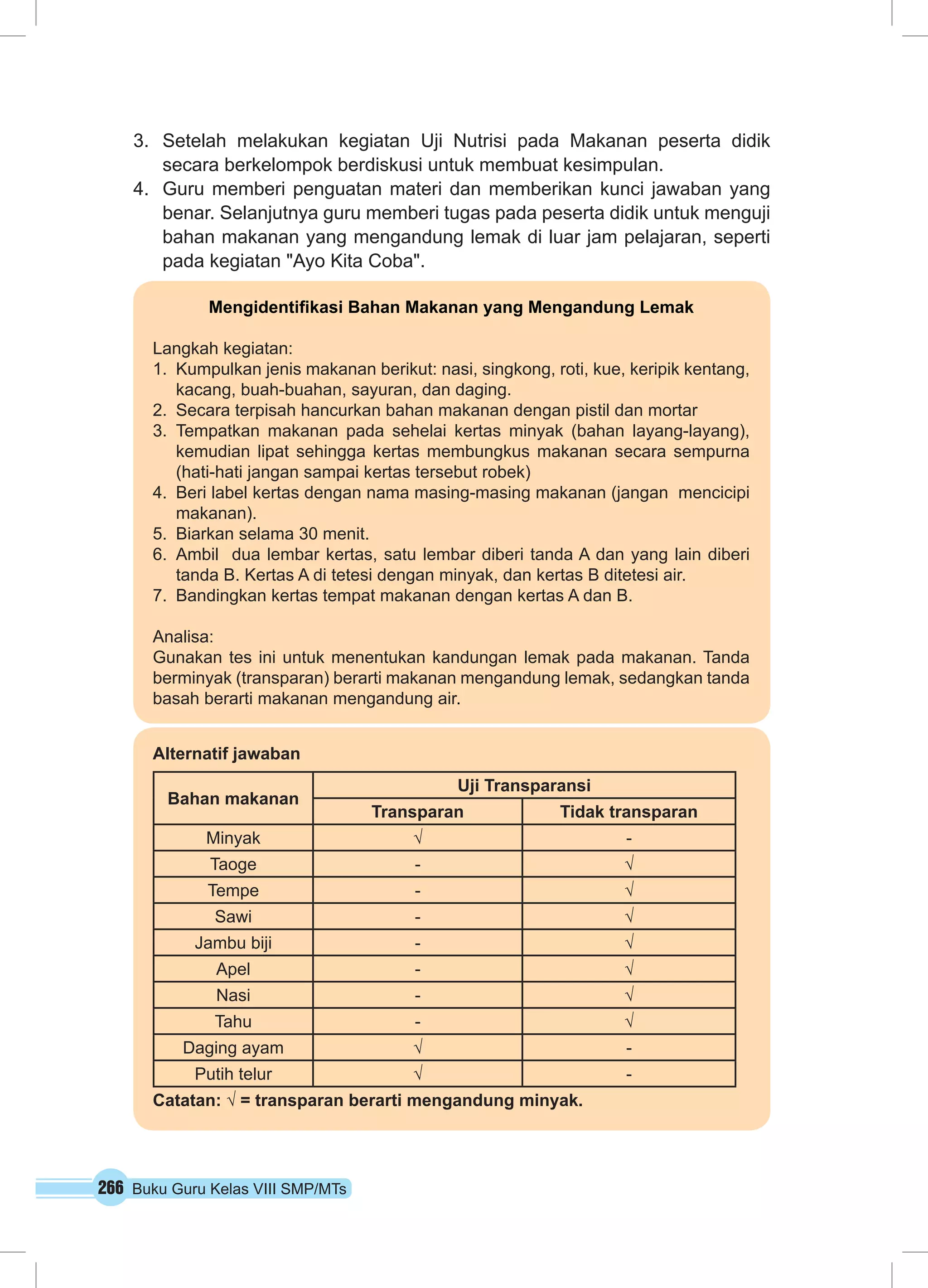 266 Buku Guru Kelas VIII SMP/MTs
3.	 Setelah melakukan kegiatan Uji Nutrisi pada Makanan peserta didik
secara berkelompok berdiskusi untuk membuat kesimpulan.
4.	 Guru memberi penguatan materi dan memberikan kunci jawaban yang
benar. Selanjutnya guru memberi tugas pada peserta didik untuk menguji
bahan makanan yang mengandung lemak di luar jam pelajaran, seperti
pada kegiatan "Ayo Kita Coba".
Mengidentifikasi Bahan Makanan yang Mengandung Lemak
Langkah kegiatan:
1.	 Kumpulkan jenis makanan berikut: nasi, singkong, roti, kue, keripik kentang,
kacang, buah-buahan, sayuran, dan daging.
2.	 Secara terpisah hancurkan bahan makanan dengan pistil dan mortar
3.	Tempatkan makanan pada sehelai kertas minyak (bahan layang-layang),
kemudian lipat sehingga kertas membungkus makanan secara sempurna
(hati-hati jangan sampai kertas tersebut robek)
4.	 Beri label kertas dengan nama masing-masing makanan (jangan mencicipi
makanan).
5.	 Biarkan selama 30 menit.
6.	Ambil dua lembar kertas, satu lembar diberi tanda A dan yang lain diberi
tanda B. Kertas A di tetesi dengan minyak, dan kertas B ditetesi air.
7.	 Bandingkan kertas tempat makanan dengan kertas A dan B.
Analisa:
Gunakan tes ini untuk menentukan kandungan lemak pada makanan. Tanda
berminyak (transparan) berarti makanan mengandung lemak, sedangkan tanda
basah berarti makanan mengandung air.
Alternatif jawaban
Bahan makanan
Uji Transparansi
Transparan Tidak transparan
Minyak √ -
Taoge - √
Tempe - √
Sawi - √
Jambu biji - √
Apel - √
Nasi - √
Tahu - √
Daging ayam √ -
Putih telur √ -
Catatan: √ = transparan berarti mengandung minyak.
 