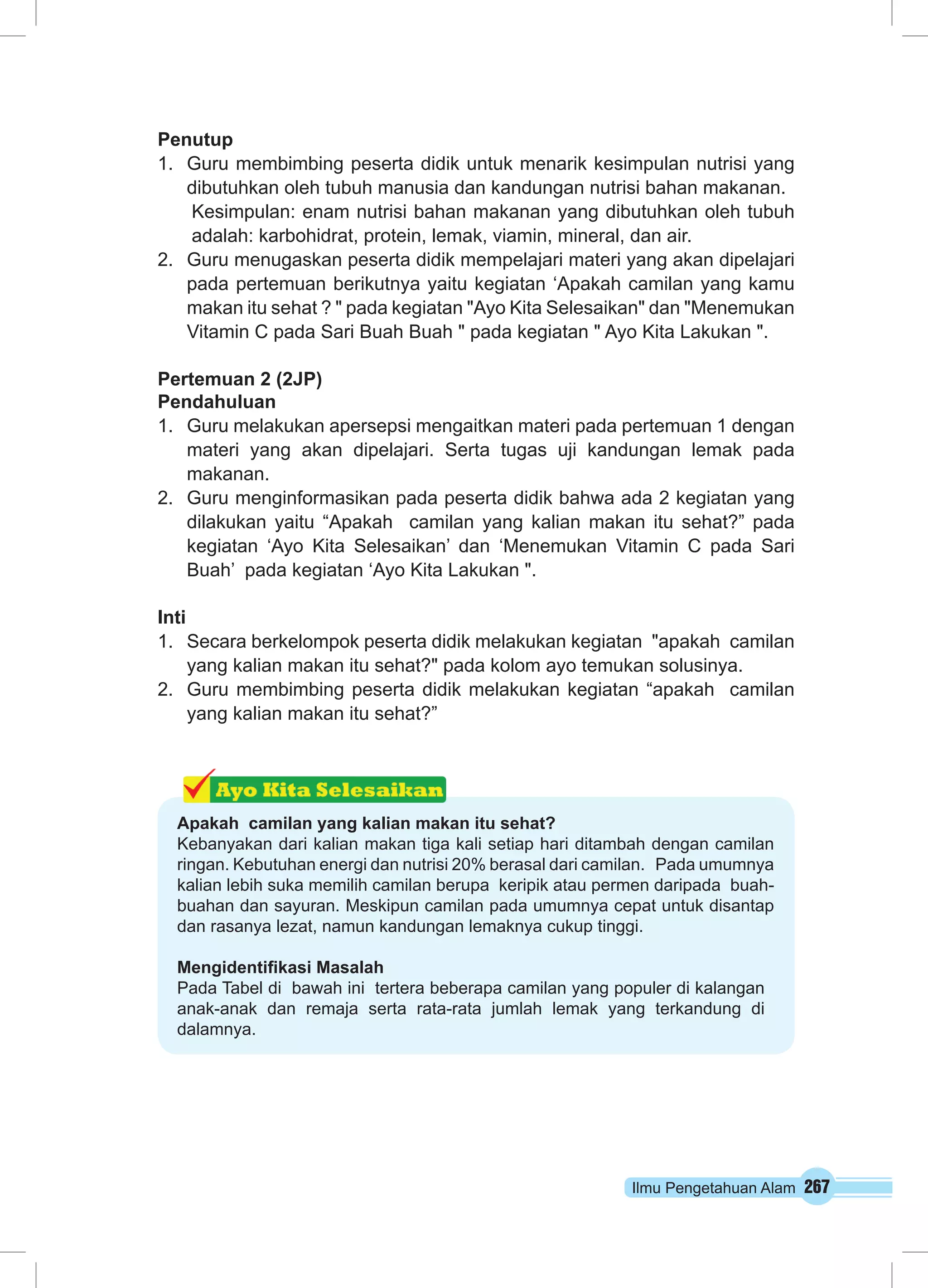 Ilmu Pengetahuan Alam 267
Penutup
1.	 Guru membimbing peserta didik untuk menarik kesimpulan nutrisi yang
dibutuhkan oleh tubuh manusia dan kandungan nutrisi bahan makanan.
Kesimpulan: enam nutrisi bahan makanan yang dibutuhkan oleh tubuh
adalah: karbohidrat, protein, lemak, viamin, mineral, dan air.
2.	 Guru menugaskan peserta didik mempelajari materi yang akan dipelajari
pada pertemuan berikutnya yaitu kegiatan ‘Apakah camilan yang kamu
makan itu sehat ? " pada kegiatan "Ayo Kita Selesaikan" dan "Menemukan
Vitamin C pada Sari Buah Buah " pada kegiatan " Ayo Kita Lakukan ".
Pertemuan 2 (2JP)
Pendahuluan
1.	 Guru melakukan apersepsi mengaitkan materi pada pertemuan 1 dengan
materi yang akan dipelajari. Serta tugas uji kandungan lemak pada
makanan.
2.	 Guru menginformasikan pada peserta didik bahwa ada 2 kegiatan yang
dilakukan yaitu “Apakah camilan yang kalian makan itu sehat?” pada
kegiatan ‘Ayo Kita Selesaikan’ dan ‘Menemukan Vitamin C pada Sari
Buah’ pada kegiatan ‘Ayo Kita Lakukan ".
Inti
1.	 Secara berkelompok peserta didik melakukan kegiatan "apakah camilan
yang kalian makan itu sehat?" pada kolom ayo temukan solusinya.
2.	 Guru membimbing peserta didik melakukan kegiatan “apakah camilan
yang kalian makan itu sehat?”
Apakah camilan yang kalian makan itu sehat?
Kebanyakan dari kalian makan tiga kali setiap hari ditambah dengan camilan
ringan. Kebutuhan energi dan nutrisi 20% berasal dari camilan. Pada umumnya
kalian lebih suka memilih camilan berupa keripik atau permen daripada buah-
buahan dan sayuran. Meskipun camilan pada umumnya cepat untuk disantap
dan rasanya lezat, namun kandungan lemaknya cukup tinggi.
Mengidentifikasi Masalah
Pada Tabel di bawah ini tertera beberapa camilan yang populer di kalangan
anak-anak dan remaja serta rata-rata jumlah lemak yang terkandung di
dalamnya.
 