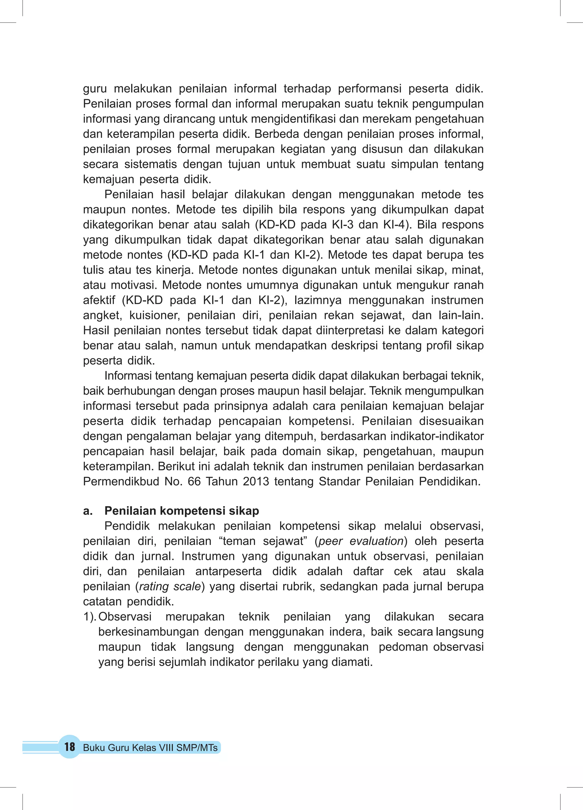 18 Buku Guru Kelas VIII SMP/MTs
guru melakukan penilaian informal terhadap performansi peserta didik.
Penilaian proses formal dan informal merupakan suatu teknik pengumpulan
informasi yang dirancang untuk mengidentifikasi dan merekam pengetahuan
dan keterampilan peserta didik. Berbeda dengan penilaian proses informal,
penilaian proses formal merupakan kegiatan yang disusun dan dilakukan
secara sistematis dengan tujuan untuk membuat suatu simpulan tentang
kemajuan peserta didik.
Penilaian hasil belajar dilakukan dengan menggunakan metode tes
maupun nontes. Metode tes dipilih bila respons yang dikumpulkan dapat
dikategorikan benar atau salah (KD-KD pada KI-3 dan KI-4). Bila respons
yang dikumpulkan tidak dapat dikategorikan benar atau salah digunakan
metode nontes (KD-KD pada KI-1 dan KI-2). Metode tes dapat berupa tes
tulis atau tes kinerja. Metode nontes digunakan untuk menilai sikap, minat,
atau motivasi. Metode nontes umumnya digunakan untuk mengukur ranah
afektif (KD-KD pada KI-1 dan KI-2), lazimnya menggunakan instrumen
angket, kuisioner, penilaian diri, penilaian rekan sejawat, dan lain-lain.
Hasil penilaian nontes tersebut tidak dapat diinterpretasi ke dalam kategori
benar atau salah, namun untuk mendapatkan deskripsi tentang profil sikap
peserta didik.
Informasi tentang kemajuan peserta didik dapat dilakukan berbagai teknik,
baik berhubungan dengan proses maupun hasil belajar. Teknik mengumpulkan
informasi tersebut pada prinsipnya adalah cara penilaian kemajuan belajar
peserta didik terhadap pencapaian kompetensi. Penilaian disesuaikan
dengan pengalaman belajar yang ditempuh, berdasarkan indikator-indikator
pencapaian hasil belajar, baik pada domain sikap, pengetahuan, maupun
keterampilan. Berikut ini adalah teknik dan instrumen penilaian berdasarkan
Permendikbud No. 66 Tahun 2013 tentang Standar Penilaian Pendidikan.
a.	 Penilaian kompetensi sikap
Pendidik melakukan penilaian kompetensi sikap melalui observasi,
penilaian diri, penilaian “teman sejawat” (peer evaluation) oleh peserta
didik dan jurnal. Instrumen yang digunakan untuk observasi, penilaian
diri, dan penilaian antarpeserta didik adalah daftar cek atau skala
penilaian (rating scale) yang disertai rubrik, sedangkan pada jurnal berupa
catatan pendidik.
1).	Observasi merupakan teknik penilaian yang dilakukan secara
berkesinambungan dengan menggunakan indera, baik secara langsung
maupun tidak langsung dengan menggunakan pedoman observasi
yang berisi sejumlah indikator perilaku yang diamati.
 