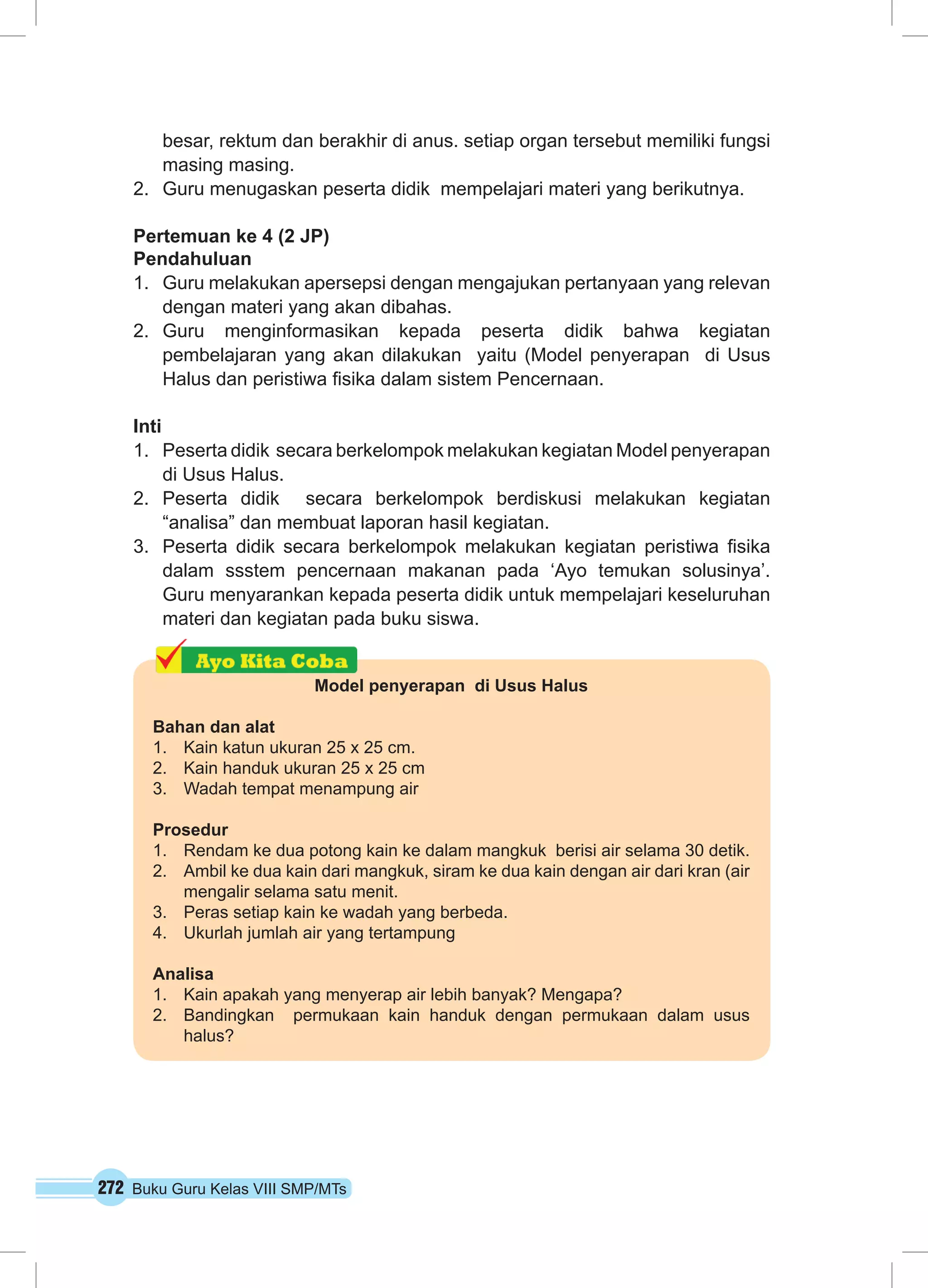 272 Buku Guru Kelas VIII SMP/MTs
besar, rektum dan berakhir di anus. setiap organ tersebut memiliki fungsi
masing masing.
2.	 Guru menugaskan peserta didik mempelajari materi yang berikutnya.
Pertemuan ke 4 (2 JP)
Pendahuluan
1.	 Guru melakukan apersepsi dengan mengajukan pertanyaan yang relevan
dengan materi yang akan dibahas.
2.	 Guru menginformasikan kepada peserta didik bahwa kegiatan
pembelajaran yang akan dilakukan yaitu (Model penyerapan di Usus
Halus dan peristiwa fisika dalam sistem Pencernaan.
Inti
1.	 Peserta didik secara berkelompok melakukan kegiatan Model penyerapan
di Usus Halus.
2.	 Peserta didik secara berkelompok berdiskusi melakukan kegiatan
“analisa” dan membuat laporan hasil kegiatan.
3.	 Peserta didik secara berkelompok melakukan kegiatan peristiwa fisika
dalam ssstem pencernaan makanan pada ‘Ayo temukan solusinya’.
Guru menyarankan kepada peserta didik untuk mempelajari keseluruhan
materi dan kegiatan pada buku siswa.
Model penyerapan di Usus Halus
Bahan dan alat
1. Kain katun ukuran 25 x 25 cm.
2. Kain handuk ukuran 25 x 25 cm
3. Wadah tempat menampung air
Prosedur
1. Rendam ke dua potong kain ke dalam mangkuk berisi air selama 30 detik.
2. Ambil ke dua kain dari mangkuk, siram ke dua kain dengan air dari kran (air
mengalir selama satu menit.
3. Peras setiap kain ke wadah yang berbeda.
4. Ukurlah jumlah air yang tertampung
Analisa
1. Kain apakah yang menyerap air lebih banyak? Mengapa?
2. Bandingkan permukaan kain handuk dengan permukaan dalam usus
halus?
 