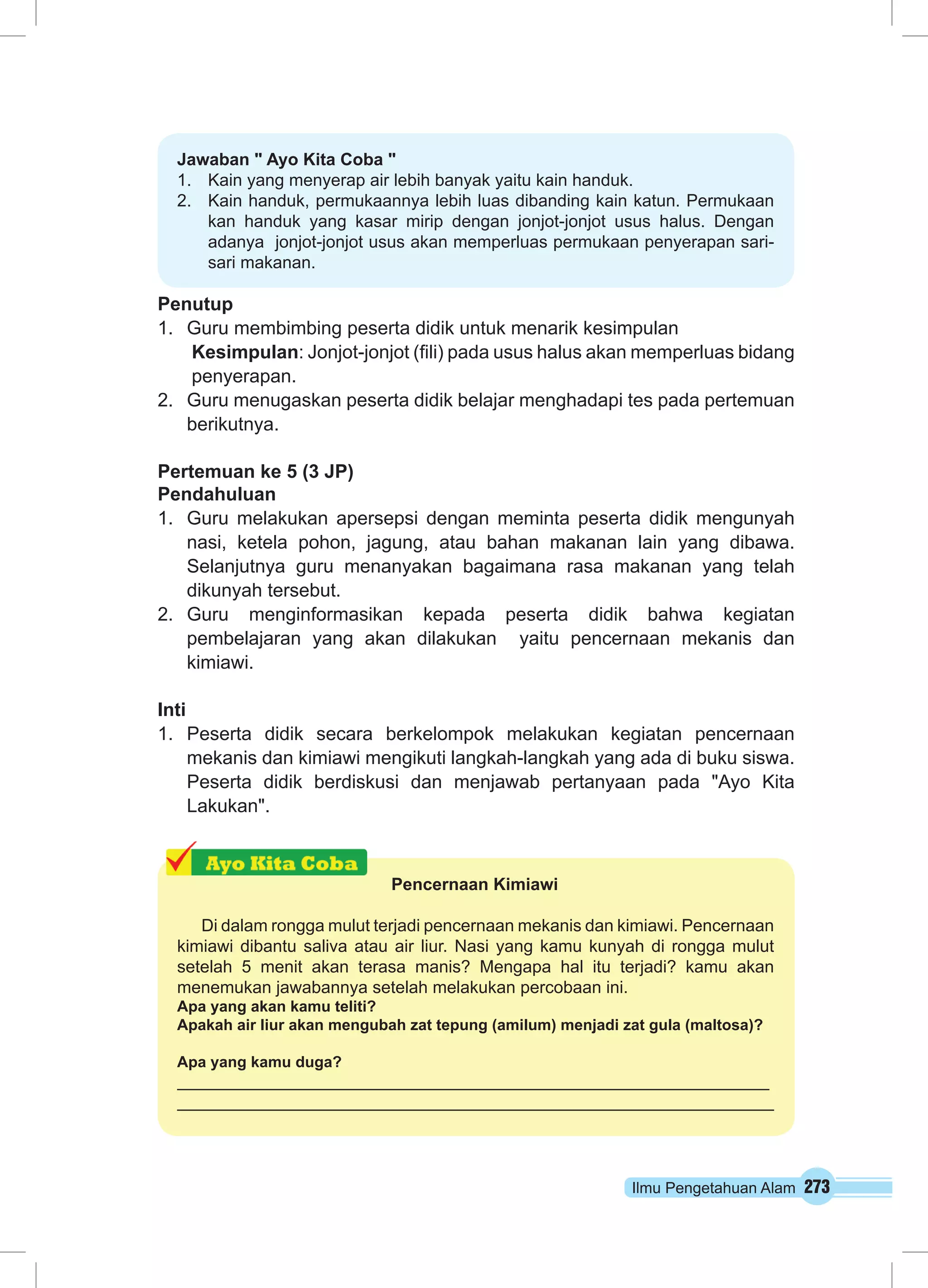 Ilmu Pengetahuan Alam 273
Jawaban " Ayo Kita Coba "
1.	 Kain yang menyerap air lebih banyak yaitu kain handuk.
2.	 Kain handuk, permukaannya lebih luas dibanding kain katun. Permukaan
kan handuk yang kasar mirip dengan jonjot-jonjot usus halus. Dengan
adanya jonjot-jonjot usus akan memperluas permukaan penyerapan sari-
sari makanan.
Penutup
1.	 Guru membimbing peserta didik untuk menarik kesimpulan
Kesimpulan: Jonjot-jonjot (fili) pada usus halus akan memperluas bidang
penyerapan.
2.	 Guru menugaskan peserta didik belajar menghadapi tes pada pertemuan
berikutnya.
Pertemuan ke 5 (3 JP)
Pendahuluan
1.	 Guru melakukan apersepsi dengan meminta peserta didik mengunyah
nasi, ketela pohon, jagung, atau bahan makanan lain yang dibawa.
Selanjutnya guru menanyakan bagaimana rasa makanan yang telah
dikunyah tersebut.
2.	 Guru menginformasikan kepada peserta didik bahwa kegiatan
pembelajaran yang akan dilakukan yaitu pencernaan mekanis dan
kimiawi.
Inti
1.	 Peserta didik secara berkelompok melakukan kegiatan pencernaan
mekanis dan kimiawi mengikuti langkah-langkah yang ada di buku siswa.
Peserta didik berdiskusi dan menjawab pertanyaan pada "Ayo Kita
Lakukan".
Pencernaan Kimiawi
Di dalam rongga mulut terjadi pencernaan mekanis dan kimiawi. Pencernaan
kimiawi dibantu saliva atau air liur. Nasi yang kamu kunyah di rongga mulut
setelah 5 menit akan terasa manis? Mengapa hal itu terjadi? kamu akan
menemukan jawabannya setelah melakukan percobaan ini.
Apa yang akan kamu teliti?
Apakah air liur akan mengubah zat tepung (amilum) menjadi zat gula (maltosa)?
Apa yang kamu duga?
 