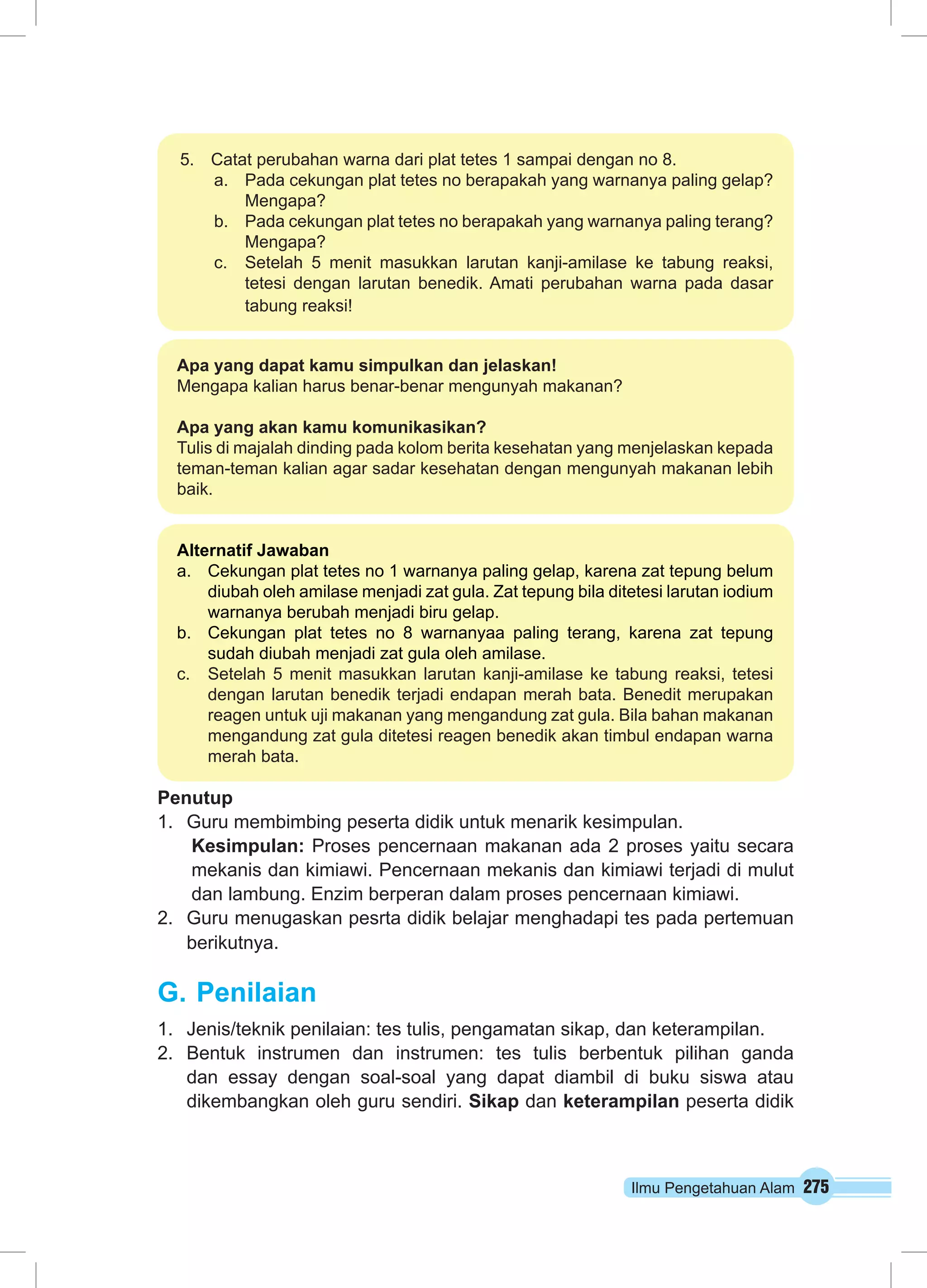 Ilmu Pengetahuan Alam 275
5.	 Catat perubahan warna dari plat tetes 1 sampai dengan no 8.
a.	 Pada cekungan plat tetes no berapakah yang warnanya paling gelap?
Mengapa?
b.	 Pada cekungan plat tetes no berapakah yang warnanya paling terang?
Mengapa?
c.	 Setelah 5 menit masukkan larutan kanji-amilase ke tabung reaksi,
tetesi dengan larutan benedik. Amati perubahan warna pada dasar
tabung reaksi!
Apa yang dapat kamu simpulkan dan jelaskan!
Mengapa kalian harus benar-benar mengunyah makanan?
Apa yang akan kamu komunikasikan?
Tulis di majalah dinding pada kolom berita kesehatan yang menjelaskan kepada
teman-teman kalian agar sadar kesehatan dengan mengunyah makanan lebih
baik.
Alternatif Jawaban
a.	 Cekungan plat tetes no 1 warnanya paling gelap, karena zat tepung belum
diubah oleh amilase menjadi zat gula. Zat tepung bila ditetesi larutan iodium
warnanya berubah menjadi biru gelap.
b.	 Cekungan plat tetes no 8 warnanyaa paling terang, karena zat tepung
sudah diubah menjadi zat gula oleh amilase.
c.	 Setelah 5 menit masukkan larutan kanji-amilase ke tabung reaksi, tetesi
dengan larutan benedik terjadi endapan merah bata. Benedit merupakan
reagen untuk uji makanan yang mengandung zat gula. Bila bahan makanan
mengandung zat gula ditetesi reagen benedik akan timbul endapan warna
merah bata.
Penutup
1.	 Guru membimbing peserta didik untuk menarik kesimpulan.
Kesimpulan: Proses pencernaan makanan ada 2 proses yaitu secara
mekanis dan kimiawi. Pencernaan mekanis dan kimiawi terjadi di mulut
dan lambung. Enzim berperan dalam proses pencernaan kimiawi.
2.	 Guru menugaskan pesrta didik belajar menghadapi tes pada pertemuan
berikutnya.	
G.	Penilaian
1.	 Jenis/teknik penilaian: tes tulis, pengamatan sikap, dan keterampilan.
2.	 Bentuk instrumen dan instrumen: tes tulis berbentuk pilihan ganda
dan essay dengan soal-soal yang dapat diambil di buku siswa atau
dikembangkan oleh guru sendiri. Sikap dan keterampilan peserta didik
 