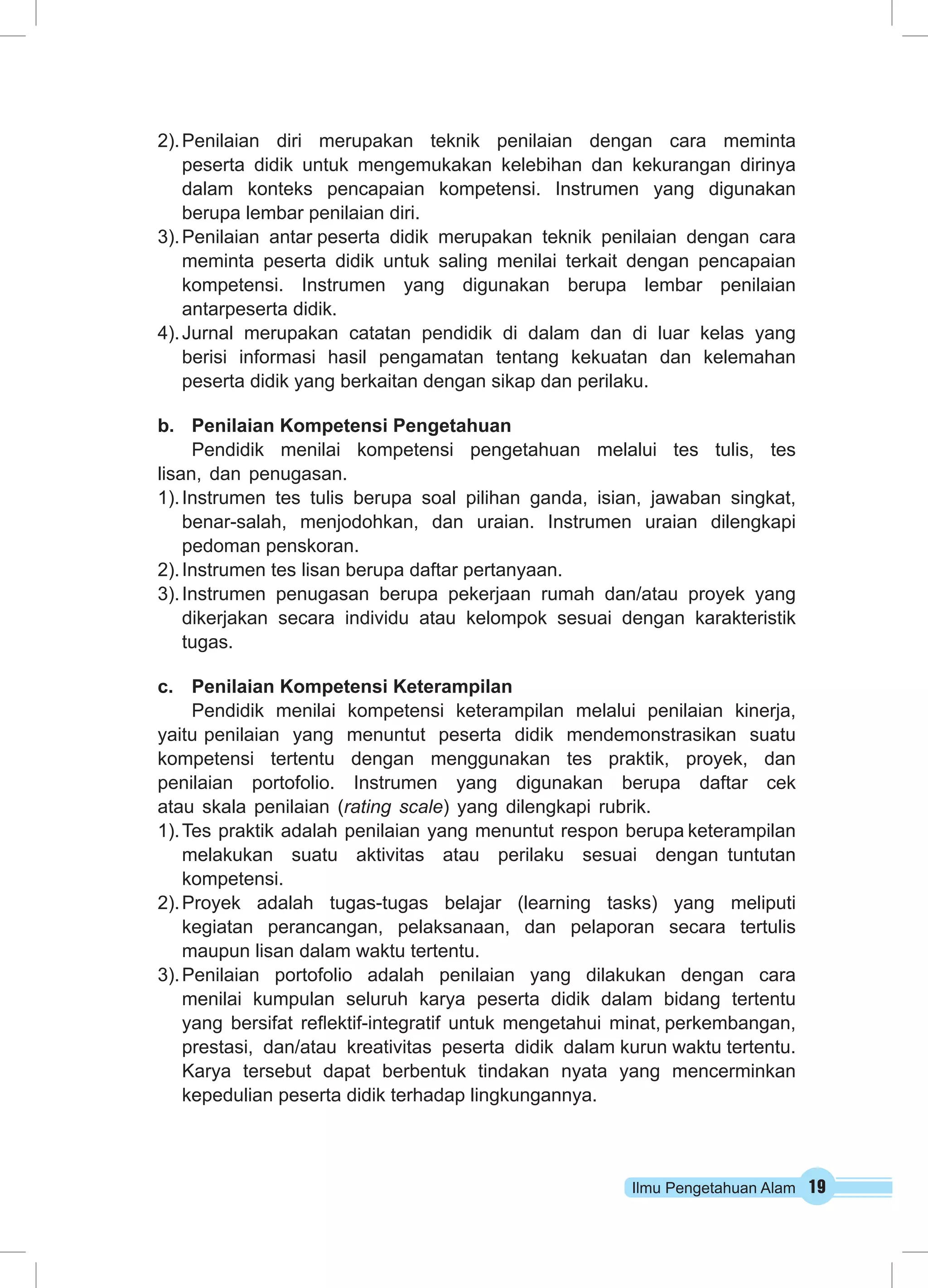 Ilmu Pengetahuan Alam 19
2).	Penilaian diri merupakan teknik penilaian dengan cara meminta
peserta didik untuk mengemukakan kelebihan dan kekurangan dirinya
dalam konteks pencapaian kompetensi. Instrumen yang digunakan
berupa lembar penilaian diri.
3).	Penilaian antar peserta didik merupakan teknik penilaian dengan cara
meminta peserta didik untuk saling menilai terkait dengan pencapaian
kompetensi. Instrumen yang digunakan berupa lembar penilaian
antarpeserta didik.
4).	Jurnal merupakan catatan pendidik di dalam dan di luar kelas yang
berisi informasi hasil pengamatan tentang kekuatan dan kelemahan
peserta didik yang berkaitan dengan sikap dan perilaku.
b.	 Penilaian Kompetensi Pengetahuan
Pendidik menilai kompetensi pengetahuan melalui tes tulis, tes
lisan, dan penugasan.
1).	Instrumen tes tulis berupa soal pilihan ganda, isian, jawaban singkat,
benar-salah, menjodohkan, dan uraian. Instrumen uraian dilengkapi
pedoman penskoran.
2).	Instrumen tes lisan berupa daftar pertanyaan.
3).	Instrumen penugasan berupa pekerjaan rumah dan/atau proyek yang
dikerjakan secara individu atau kelompok sesuai dengan karakteristik
tugas.
c.	 Penilaian Kompetensi Keterampilan
Pendidik menilai kompetensi keterampilan melalui penilaian kinerja,
yaitu penilaian yang menuntut peserta didik mendemonstrasikan suatu
kompetensi tertentu dengan menggunakan tes praktik, proyek, dan
penilaian portofolio. Instrumen yang digunakan berupa daftar cek
atau skala penilaian (rating scale) yang dilengkapi rubrik.
1).	Tes praktik adalah penilaian yang menuntut respon berupa keterampilan
melakukan suatu aktivitas atau perilaku sesuai dengan tuntutan
kompetensi.
2).	Proyek adalah tugas-tugas belajar (learning tasks) yang meliputi
kegiatan perancangan, pelaksanaan, dan pelaporan secara tertulis
maupun lisan dalam waktu tertentu.
3).	Penilaian portofolio adalah penilaian yang dilakukan dengan cara
menilai kumpulan seluruh karya peserta didik dalam bidang tertentu
yang bersifat reflektif-integratif untuk mengetahui minat, perkembangan,
prestasi, dan/atau kreativitas peserta didik dalam kurun waktu tertentu.
Karya tersebut dapat berbentuk tindakan nyata yang mencerminkan
kepedulian peserta didik terhadap lingkungannya.
 