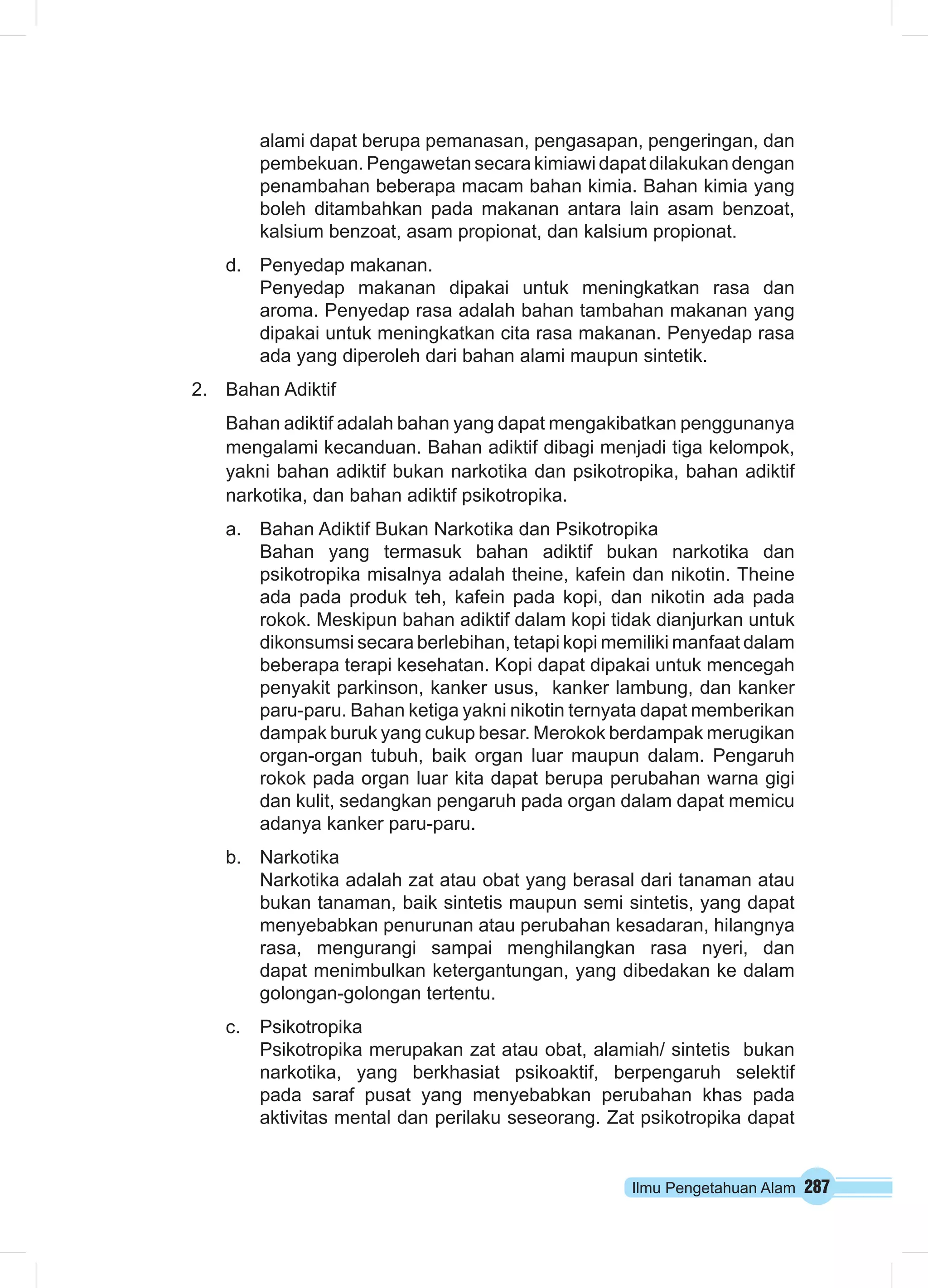 Ilmu Pengetahuan Alam 287
alami dapat berupa pemanasan, pengasapan, pengeringan, dan
pembekuan. Pengawetan secara kimiawi dapat dilakukan dengan
penambahan beberapa macam bahan kimia. Bahan kimia yang
boleh ditambahkan pada makanan antara lain asam benzoat,
kalsium benzoat, asam propionat, dan kalsium propionat.
d.	 Penyedap makanan.
Penyedap makanan dipakai untuk meningkatkan rasa dan
aroma. Penyedap rasa adalah bahan tambahan makanan yang
dipakai untuk meningkatkan cita rasa makanan. Penyedap rasa
ada yang diperoleh dari bahan alami maupun sintetik.
2.	 Bahan Adiktif
Bahan adiktif adalah bahan yang dapat mengakibatkan penggunanya
mengalami kecanduan. Bahan adiktif dibagi menjadi tiga kelompok,
yakni bahan adiktif bukan narkotika dan psikotropika, bahan adiktif
narkotika, dan bahan adiktif psikotropika.
a.	 Bahan Adiktif Bukan Narkotika dan Psikotropika
Bahan yang termasuk bahan adiktif bukan narkotika dan
psikotropika misalnya adalah theine, kafein dan nikotin. Theine
ada pada produk teh, kafein pada kopi, dan nikotin ada pada
rokok. Meskipun bahan adiktif dalam kopi tidak dianjurkan untuk
dikonsumsi secara berlebihan, tetapi kopi memiliki manfaat dalam
beberapa terapi kesehatan. Kopi dapat dipakai untuk mencegah
penyakit parkinson, kanker usus, kanker lambung, dan kanker
paru-paru. Bahan ketiga yakni nikotin ternyata dapat memberikan
dampak buruk yang cukup besar. Merokok berdampak merugikan
organ-organ tubuh, baik organ luar maupun dalam. Pengaruh
rokok pada organ luar kita dapat berupa perubahan warna gigi
dan kulit, sedangkan pengaruh pada organ dalam dapat memicu
adanya kanker paru-paru.
b.	 Narkotika
Narkotika adalah zat atau obat yang berasal dari tanaman atau
bukan tanaman, baik sintetis maupun semi sintetis, yang dapat
menyebabkan penurunan atau perubahan kesadaran, hilangnya
rasa, mengurangi sampai menghilangkan rasa nyeri, dan
dapat menimbulkan ketergantungan, yang dibedakan ke dalam
golongan-golongan tertentu.
c.	 Psikotropika
Psikotropika merupakan zat atau obat, alamiah/ sintetis  bukan 
narkotika, yang berkhasiat psikoaktif, berpengaruh selektif
pada saraf pusat yang menyebabkan perubahan khas pada
aktivitas mental dan perilaku seseorang. Zat psikotropika dapat
 