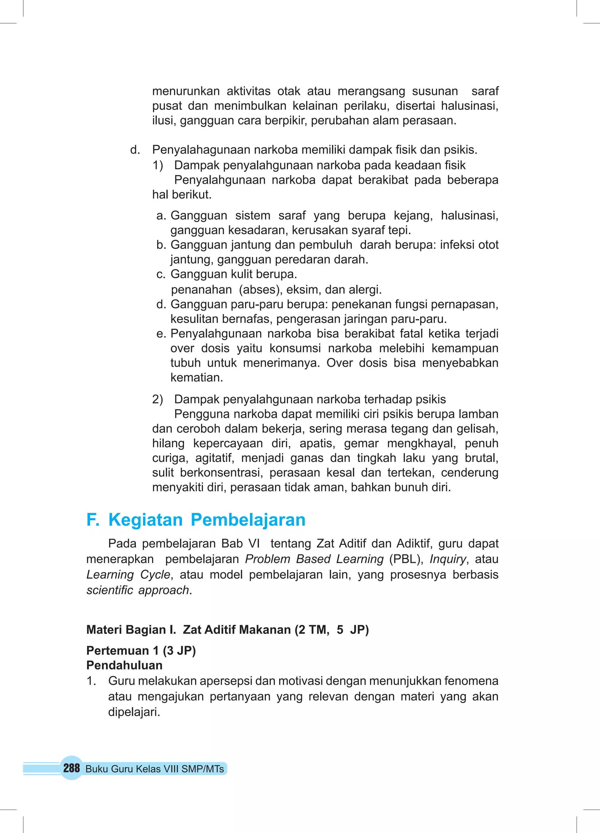 288 Buku Guru Kelas VIII SMP/MTs
menurunkan aktivitas otak atau merangsang susunan  saraf 
pusat dan menimbulkan kelainan perilaku, disertai halusinasi,
ilusi, gangguan cara berpikir, perubahan alam perasaan.
d.	 Penyalahagunaan narkoba memiliki dampak fisik dan psikis.
1)	 Dampak penyalahgunaan narkoba pada keadaan fisik
Penyalahgunaan narkoba dapat berakibat pada beberapa
hal berikut.
a.	Gangguan sistem saraf yang berupa kejang, halusinasi,
gangguan kesadaran, kerusakan syaraf tepi.
b.	Gangguan jantung dan pembuluh darah berupa: infeksi otot
jantung, gangguan peredaran darah.
c.	Gangguan kulit berupa.
penanahan (abses), eksim, dan alergi.
d.	Gangguan paru-paru berupa: penekanan fungsi pernapasan,
kesulitan bernafas, pengerasan jaringan paru-paru.
e.	Penyalahgunaan narkoba bisa berakibat fatal ketika terjadi
over dosis yaitu konsumsi narkoba melebihi kemampuan
tubuh untuk menerimanya. Over dosis bisa menyebabkan
kematian.
2)	 Dampak penyalahgunaan narkoba terhadap psikis
Pengguna narkoba dapat memiliki ciri psikis berupa lamban
dan ceroboh dalam bekerja, sering merasa tegang dan gelisah,
hilang kepercayaan diri, apatis, gemar mengkhayal, penuh
curiga, agitatif, menjadi ganas dan tingkah laku yang brutal,
sulit berkonsentrasi, perasaan kesal dan tertekan, cenderung
menyakiti diri, perasaan tidak aman, bahkan bunuh diri.
F.	Kegiatan Pembelajaran
Pada pembelajaran Bab VI tentang Zat Aditif dan Adiktif, guru dapat
menerapkan pembelajaran Problem Based Learning (PBL), Inquiry, atau
Learning Cycle, atau model pembelajaran lain, yang prosesnya berbasis
scientific approach.
Materi Bagian I. Zat Aditif Makanan (2 TM, 5 JP)
Pertemuan 1 (3 JP)
Pendahuluan
1.	 Guru melakukan apersepsi dan motivasi dengan menunjukkan fenomena
atau mengajukan pertanyaan yang relevan dengan materi yang akan
dipelajari.
 