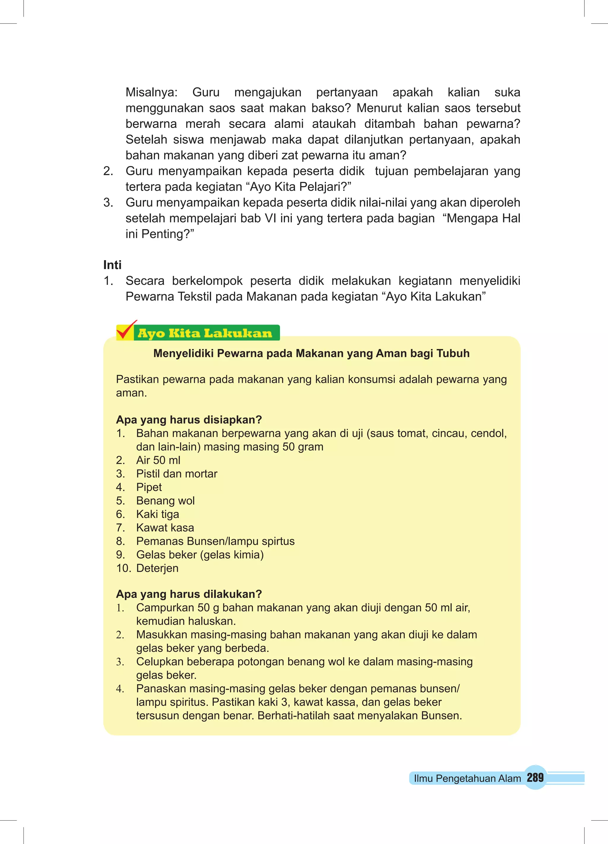 Ilmu Pengetahuan Alam 289
Misalnya: Guru mengajukan pertanyaan apakah kalian suka
menggunakan saos saat makan bakso? Menurut kalian saos tersebut
berwarna merah secara alami ataukah ditambah bahan pewarna?
Setelah siswa menjawab maka dapat dilanjutkan pertanyaan, apakah
bahan makanan yang diberi zat pewarna itu aman?
2.	 Guru menyampaikan kepada peserta didik tujuan pembelajaran yang
tertera pada kegiatan “Ayo Kita Pelajari?”
3.	 Guru menyampaikan kepada peserta didik nilai-nilai yang akan diperoleh
setelah mempelajari bab VI ini yang tertera pada bagian “Mengapa Hal
ini Penting?”
Inti
1.	 Secara berkelompok peserta didik melakukan kegiatann menyelidiki
Pewarna Tekstil pada Makanan pada kegiatan “Ayo Kita Lakukan”
Menyelidiki Pewarna pada Makanan yang Aman bagi Tubuh
Pastikan pewarna pada makanan yang kalian konsumsi adalah pewarna yang
aman.
Apa yang harus disiapkan?
1.	 Bahan makanan berpewarna yang akan di uji (saus tomat, cincau, cendol,
dan lain-lain) masing masing 50 gram
2.	 Air 50 ml
3.	 Pistil dan mortar
4.	 Pipet
5.	 Benang wol
6.	 Kaki tiga
7.	 Kawat kasa
8.	 Pemanas Bunsen/lampu spirtus
9.	 Gelas beker (gelas kimia)
10.	Deterjen
Apa yang harus dilakukan?
1.	 Campurkan 50 g bahan makanan yang akan diuji dengan 50 ml air,
kemu­dian haluskan.
2.	 Masukkan masing-masing bahan makanan yang akan diuji ke dalam
gelas beker yang berbeda.
3.	 Celupkan beberapa potongan benang wol ke dalam masing-masing
gelas beker.
4.	 Panaskan masing-masing gelas beker dengan pemanas bunsen/
lampu spiritus. Pastikan kaki 3, kawat kassa, dan gelas beker
tersusun dengan benar. Berhati-hatilah saat menyalakan Bunsen.
 
