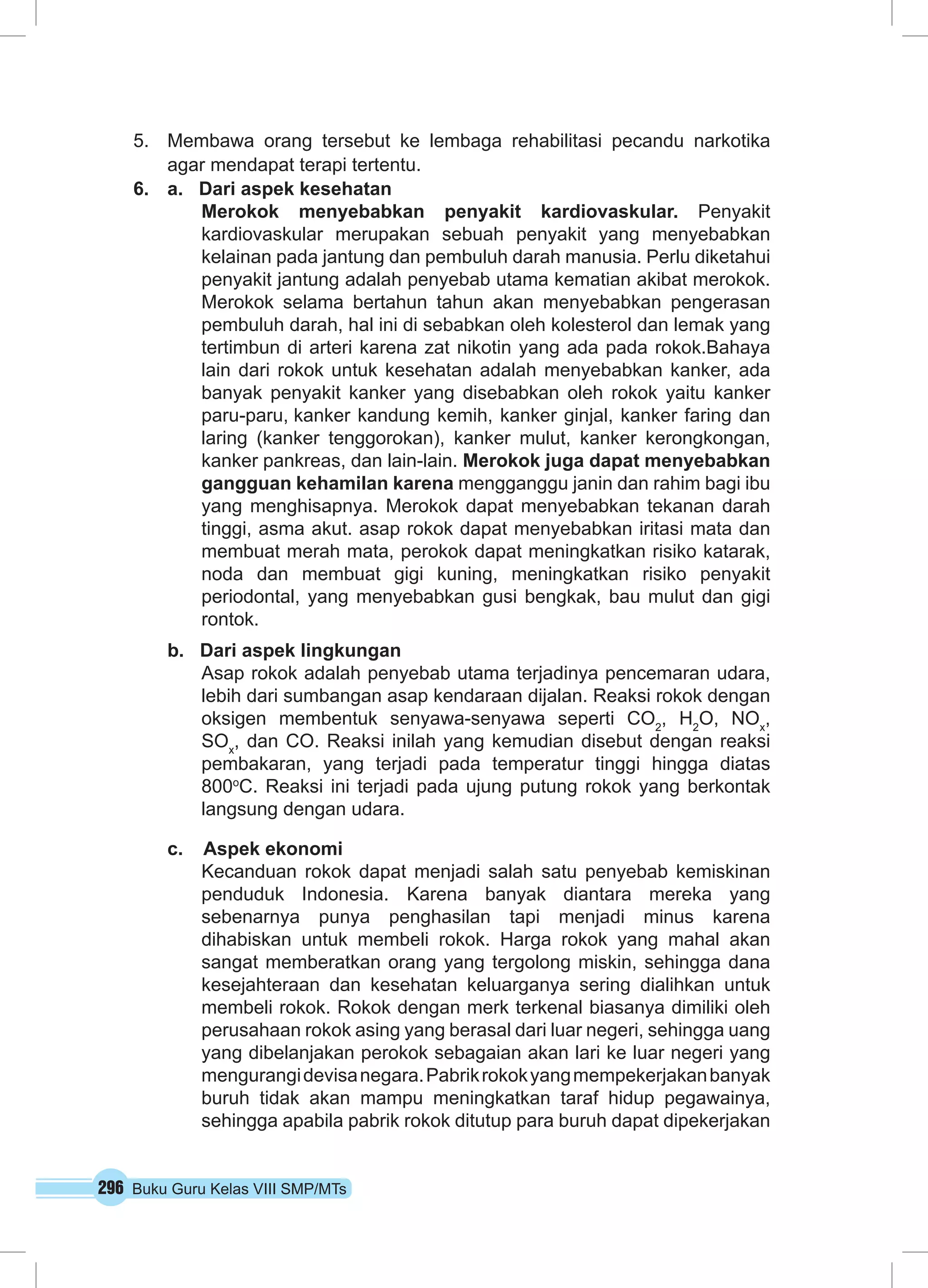 296 Buku Guru Kelas VIII SMP/MTs
5.	 Membawa orang tersebut ke lembaga rehabilitasi pecandu narkotika
agar mendapat terapi tertentu.
6.	 a. Dari aspek kesehatan
Merokok menyebabkan penyakit kardiovaskular. Penyakit
kardiovaskular merupakan sebuah penyakit yang menyebabkan
kelainan pada jantung dan pembuluh darah manusia. Perlu diketahui
penyakit jantung adalah penyebab utama kematian akibat merokok.
Merokok selama bertahun tahun akan menyebabkan pengerasan
pembuluh darah, hal ini di sebabkan oleh kolesterol dan lemak yang
tertimbun di arteri karena zat nikotin yang ada pada rokok.Bahaya
lain dari rokok untuk kesehatan adalah menyebabkan kanker, ada
banyak penyakit kanker yang disebabkan oleh rokok yaitu kanker
paru-paru, kanker kandung kemih, kanker ginjal, kanker faring dan
laring (kanker tenggorokan), kanker mulut, kanker kerongkongan,
kanker pankreas, dan lain-lain. Merokok juga dapat menyebabkan
gangguan kehamilan karena mengganggu janin dan rahim bagi ibu
yang menghisapnya. Merokok dapat menyebabkan tekanan darah
tinggi, asma akut. asap rokok dapat menyebabkan iritasi mata dan
membuat merah mata, perokok dapat meningkatkan risiko katarak,
noda dan membuat gigi kuning, meningkatkan risiko penyakit
periodontal, yang menyebabkan gusi bengkak, bau mulut dan gigi
rontok.
b. Dari aspek lingkungan
Asap rokok adalah penyebab utama terjadinya pencemaran udara,
lebih dari sumbangan asap kendaraan dijalan. Reaksi rokok dengan
oksigen membentuk senyawa-senyawa seperti CO2
, H2
O, NOx
,
SOx
, dan CO. Reaksi inilah yang kemudian disebut dengan reaksi
pembakaran, yang terjadi pada temperatur tinggi hingga diatas
800o
C. Reaksi ini terjadi pada ujung putung rokok yang berkontak
langsung dengan udara.
c. Aspek ekonomi
Kecanduan rokok dapat menjadi salah satu penyebab kemiskinan
penduduk Indonesia. Karena banyak diantara mereka yang
sebenarnya punya penghasilan tapi menjadi minus karena
dihabiskan untuk membeli rokok. Harga rokok yang mahal akan
sangat memberatkan orang yang tergolong miskin, sehingga dana
kesejahteraan dan kesehatan keluarganya sering dialihkan untuk
membeli rokok. Rokok dengan merk terkenal biasanya dimiliki oleh
perusahaan rokok asing yang berasal dari luar negeri, sehingga uang
yang dibelanjakan perokok sebagaian akan lari ke luar negeri yang
mengurangidevisanegara.Pabrikrokokyangmempekerjakanbanyak
buruh tidak akan mampu meningkatkan taraf hidup pegawainya,
sehingga apabila pabrik rokok ditutup para buruh dapat dipekerjakan
 