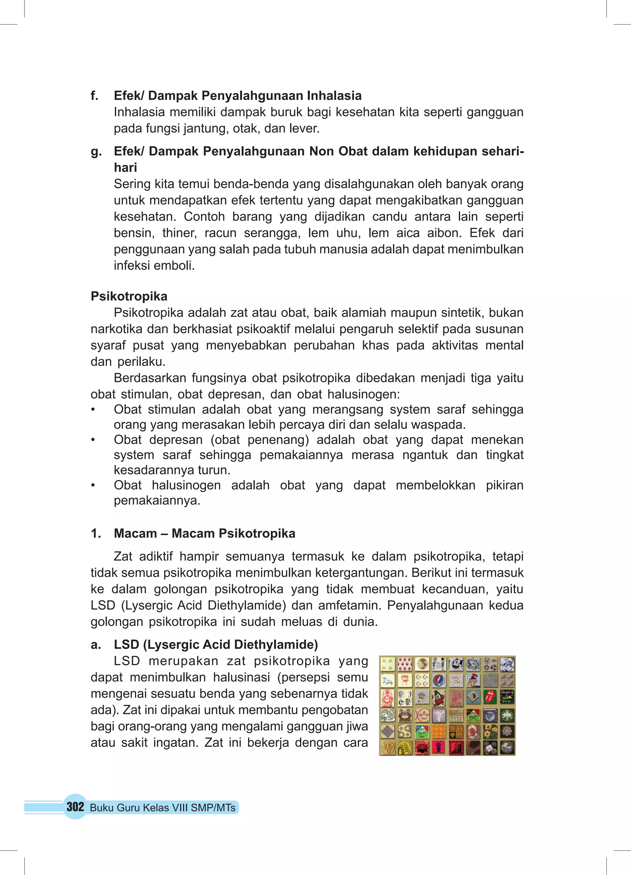 302 Buku Guru Kelas VIII SMP/MTs
f.	 Efek/ Dampak Penyalahgunaan Inhalasia
Inhalasia memiliki dampak buruk bagi kesehatan kita seperti gangguan
pada fungsi jantung, otak, dan lever.
g.	 Efek/ Dampak Penyalahgunaan Non Obat dalam kehidupan sehari-
hari
Sering kita temui benda-benda yang disalahgunakan oleh banyak orang
untuk mendapatkan efek tertentu yang dapat mengakibatkan gangguan
kesehatan. Contoh barang yang dijadikan candu antara lain seperti
bensin, thiner, racun serangga, lem uhu, lem aica aibon. Efek dari
penggunaan yang salah pada tubuh manusia adalah dapat menimbulkan
infeksi emboli.
Psikotropika
Psikotropika adalah zat atau obat, baik alamiah maupun sintetik, bukan
narkotika dan berkhasiat psikoaktif melalui pengaruh selektif pada susunan
syaraf pusat yang menyebabkan perubahan khas pada aktivitas mental
dan perilaku.
Berdasarkan fungsinya obat psikotropika dibedakan menjadi tiga yaitu
obat stimulan, obat depresan, dan obat halusinogen:
•	 Obat stimulan adalah obat yang merangsang system saraf sehingga
orang yang merasakan lebih percaya diri dan selalu waspada.
•	 Obat depresan (obat penenang) adalah obat yang dapat menekan
system saraf sehingga pemakaiannya merasa ngantuk dan tingkat
kesadarannya turun.
•	 Obat halusinogen adalah obat yang dapat membelokkan pikiran
pemakaiannya.
1.	 Macam – Macam Psikotropika
Zat adiktif hampir semuanya termasuk ke dalam psikotropika, tetapi
tidak semua psikotropika menimbulkan ketergantungan. Berikut ini termasuk
ke dalam golongan psikotropika yang tidak membuat kecanduan, yaitu
LSD (Lysergic Acid Diethylamide) dan amfetamin. Penyalahgunaan kedua
golongan psikotropika ini sudah meluas di dunia.
a.	 LSD (Lysergic Acid Diethylamide)
LSD merupakan zat psikotropika yang
dapat menimbulkan halusinasi (persepsi semu
mengenai sesuatu benda yang sebenarnya tidak
ada). Zat ini dipakai untuk membantu pengobatan
bagi orang-orang yang mengalami gangguan jiwa
atau sakit ingatan. Zat ini bekerja dengan cara
 