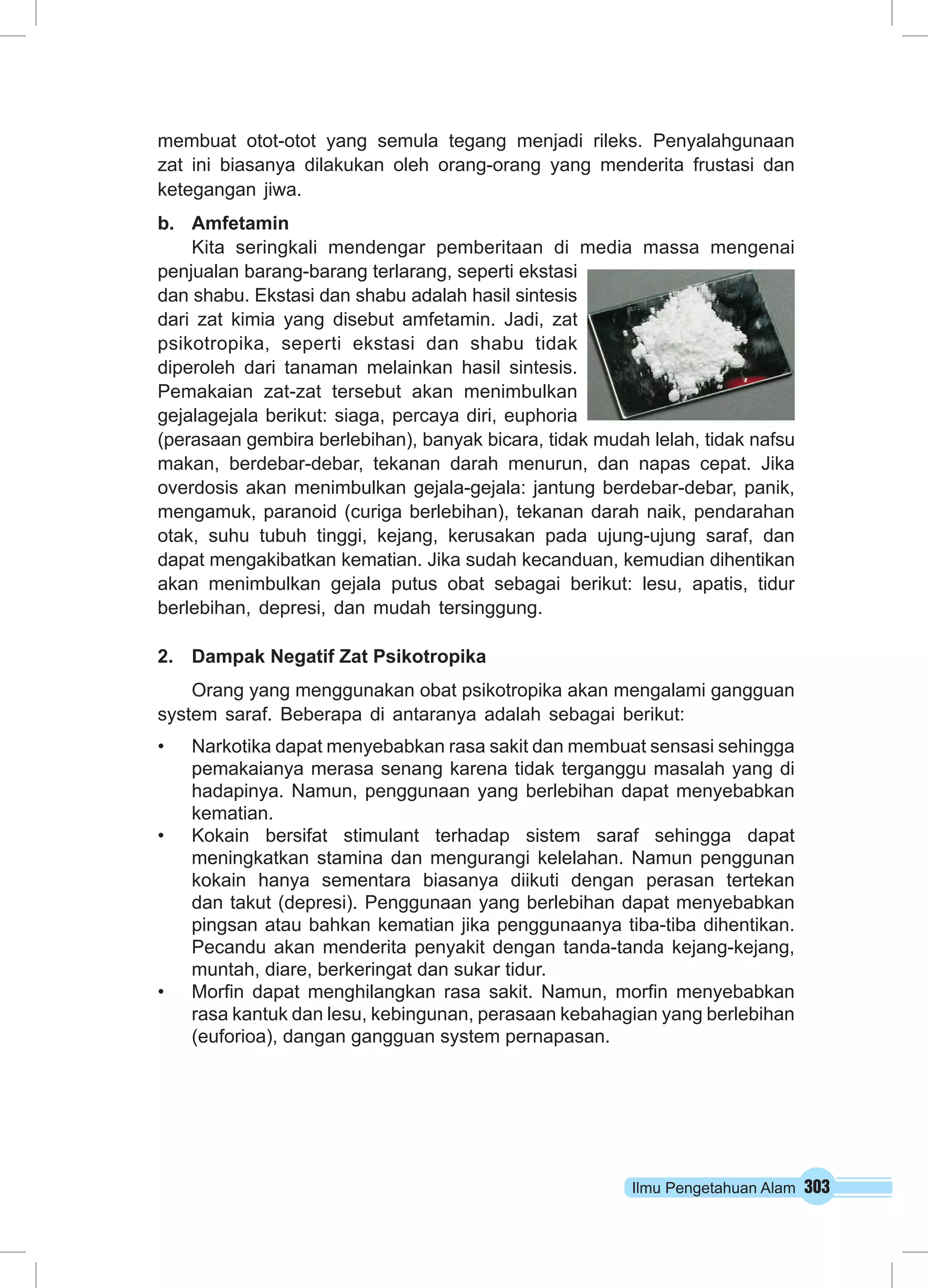 Ilmu Pengetahuan Alam 303
membuat otot-otot yang semula tegang menjadi rileks. Penyalahgunaan
zat ini biasanya dilakukan oleh orang-orang yang menderita frustasi dan
ketegangan jiwa.
b.	 Amfetamin
Kita seringkali mendengar pemberitaan di media massa mengenai
penjualan barang-barang terlarang, seperti ekstasi
dan shabu. Ekstasi dan shabu adalah hasil sintesis
dari zat kimia yang disebut amfetamin. Jadi, zat
psikotropika, seperti ekstasi dan shabu tidak
diperoleh dari tanaman melainkan hasil sintesis.
Pemakaian zat-zat tersebut akan menimbulkan
gejalagejala berikut: siaga, percaya diri, euphoria
(perasaan gembira berlebihan), banyak bicara, tidak mudah lelah, tidak nafsu
makan, berdebar-debar, tekanan darah menurun, dan napas cepat. Jika
overdosis akan menimbulkan gejala-gejala: jantung berdebar-debar, panik,
mengamuk, paranoid (curiga berlebihan), tekanan darah naik, pendarahan
otak, suhu tubuh tinggi, kejang, kerusakan pada ujung-ujung saraf, dan
dapat mengakibatkan kematian. Jika sudah kecanduan, kemudian dihentikan
akan menimbulkan gejala putus obat sebagai berikut: lesu, apatis, tidur
berlebihan, depresi, dan mudah tersinggung.
2.	 Dampak Negatif Zat Psikotropika
Orang yang menggunakan obat psikotropika akan mengalami gangguan
system saraf. Beberapa di antaranya adalah sebagai berikut:
•	 Narkotika dapat menyebabkan rasa sakit dan membuat sensasi sehingga
pemakaianya merasa senang karena tidak terganggu masalah yang di
hadapinya. Namun, penggunaan yang berlebihan dapat menyebabkan
kematian.
•	 Kokain bersifat stimulant terhadap sistem saraf sehingga dapat
meningkatkan stamina dan mengurangi kelelahan. Namun penggunan
kokain hanya sementara biasanya diikuti dengan perasan tertekan
dan takut (depresi). Penggunaan yang berlebihan dapat menyebabkan
pingsan atau bahkan kematian jika penggunaanya tiba-tiba dihentikan.
Pecandu akan menderita penyakit dengan tanda-tanda kejang-kejang,
muntah, diare, berkeringat dan sukar tidur.
•	 Morfin dapat menghilangkan rasa sakit. Namun, morfin menyebabkan
rasa kantuk dan lesu, kebingunan, perasaan kebahagian yang berlebihan
(euforioa), dangan gangguan system pernapasan.
 