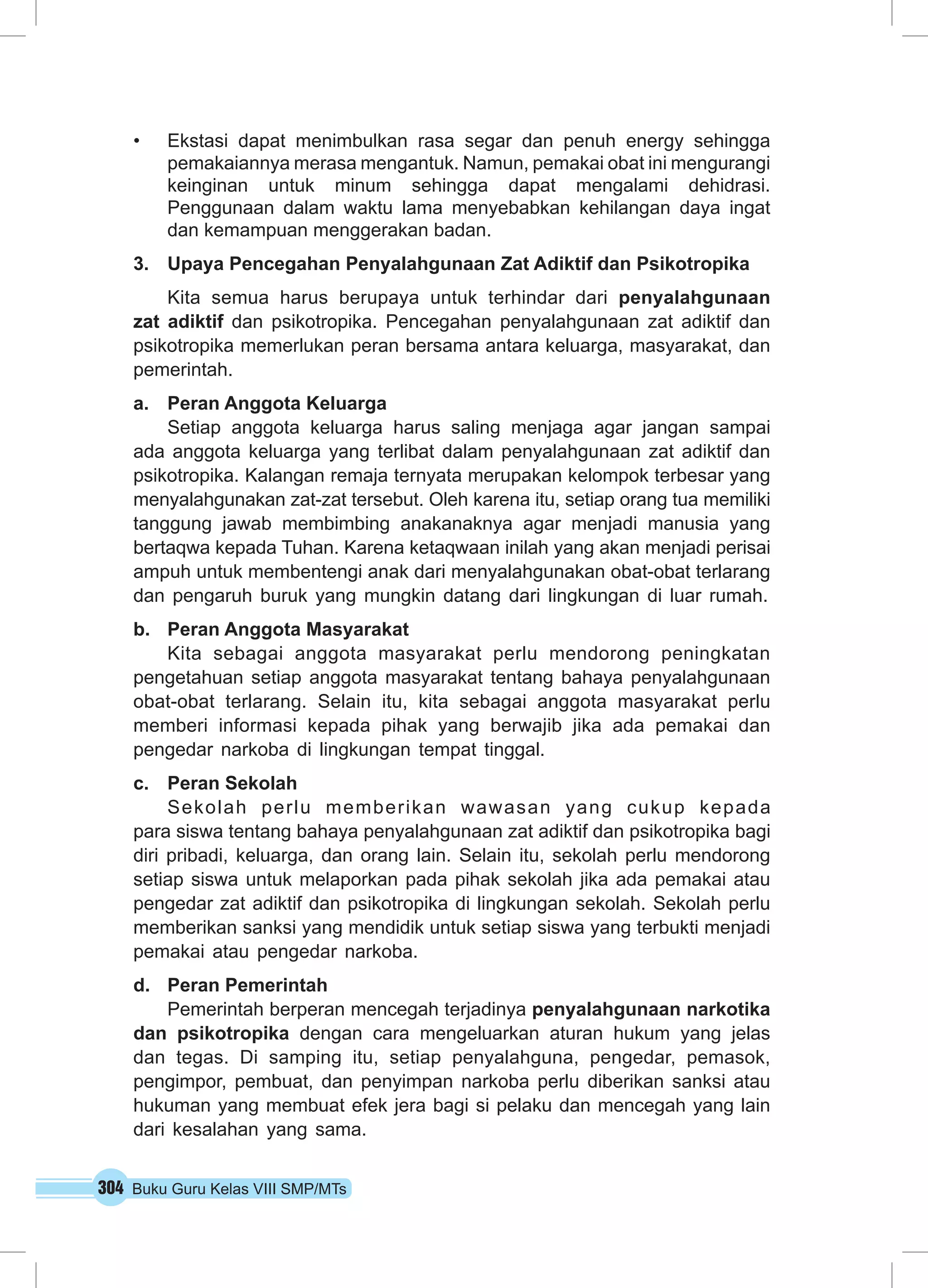 304 Buku Guru Kelas VIII SMP/MTs
•	 Ekstasi dapat menimbulkan rasa segar dan penuh energy sehingga
pemakaiannya merasa mengantuk. Namun, pemakai obat ini mengurangi
keinginan untuk minum sehingga dapat mengalami dehidrasi.
Penggunaan dalam waktu lama menyebabkan kehilangan daya ingat
dan kemampuan menggerakan badan.
3.	 Upaya Pencegahan Penyalahgunaan Zat Adiktif dan Psikotropika
Kita semua harus berupaya untuk terhindar dari penyalahgunaan
zat adiktif dan psikotropika. Pencegahan penyalahgunaan zat adiktif dan
psikotropika memerlukan peran bersama antara keluarga, masyarakat, dan
pemerintah.
a.	 Peran Anggota Keluarga
Setiap anggota keluarga harus saling menjaga agar jangan sampai
ada anggota keluarga yang terlibat dalam penyalahgunaan zat adiktif dan
psikotropika. Kalangan remaja ternyata merupakan kelompok terbesar yang
menyalahgunakan zat-zat tersebut. Oleh karena itu, setiap orang tua memiliki
tanggung jawab membimbing anakanaknya agar menjadi manusia yang
bertaqwa kepada Tuhan. Karena ketaqwaan inilah yang akan menjadi perisai
ampuh untuk membentengi anak dari menyalahgunakan obat-obat terlarang
dan pengaruh buruk yang mungkin datang dari lingkungan di luar rumah.
b.	 Peran Anggota Masyarakat
Kita sebagai anggota masyarakat perlu mendorong peningkatan
pengetahuan setiap anggota masyarakat tentang bahaya penyalahgunaan
obat-obat terlarang. Selain itu, kita sebagai anggota masyarakat perlu
memberi informasi kepada pihak yang berwajib jika ada pemakai dan
pengedar narkoba di lingkungan tempat tinggal.
c.	 Peran Sekolah
Sekolah perlu memberikan wawasan yang cukup kepada
para siswa tentang bahaya penyalahgunaan zat adiktif dan psikotropika bagi
diri pribadi, keluarga, dan orang lain. Selain itu, sekolah perlu mendorong
setiap siswa untuk melaporkan pada pihak sekolah jika ada pemakai atau
pengedar zat adiktif dan psikotropika di lingkungan sekolah. Sekolah perlu
memberikan sanksi yang mendidik untuk setiap siswa yang terbukti menjadi
pemakai atau pengedar narkoba.
d.	 Peran Pemerintah
Pemerintah berperan mencegah terjadinya penyalahgunaan narkotika
dan psikotropika dengan cara mengeluarkan aturan hukum yang jelas
dan tegas. Di samping itu, setiap penyalahguna, pengedar, pemasok,
pengimpor, pembuat, dan penyimpan narkoba perlu diberikan sanksi atau
hukuman yang membuat efek jera bagi si pelaku dan mencegah yang lain
dari kesalahan yang sama.
 
