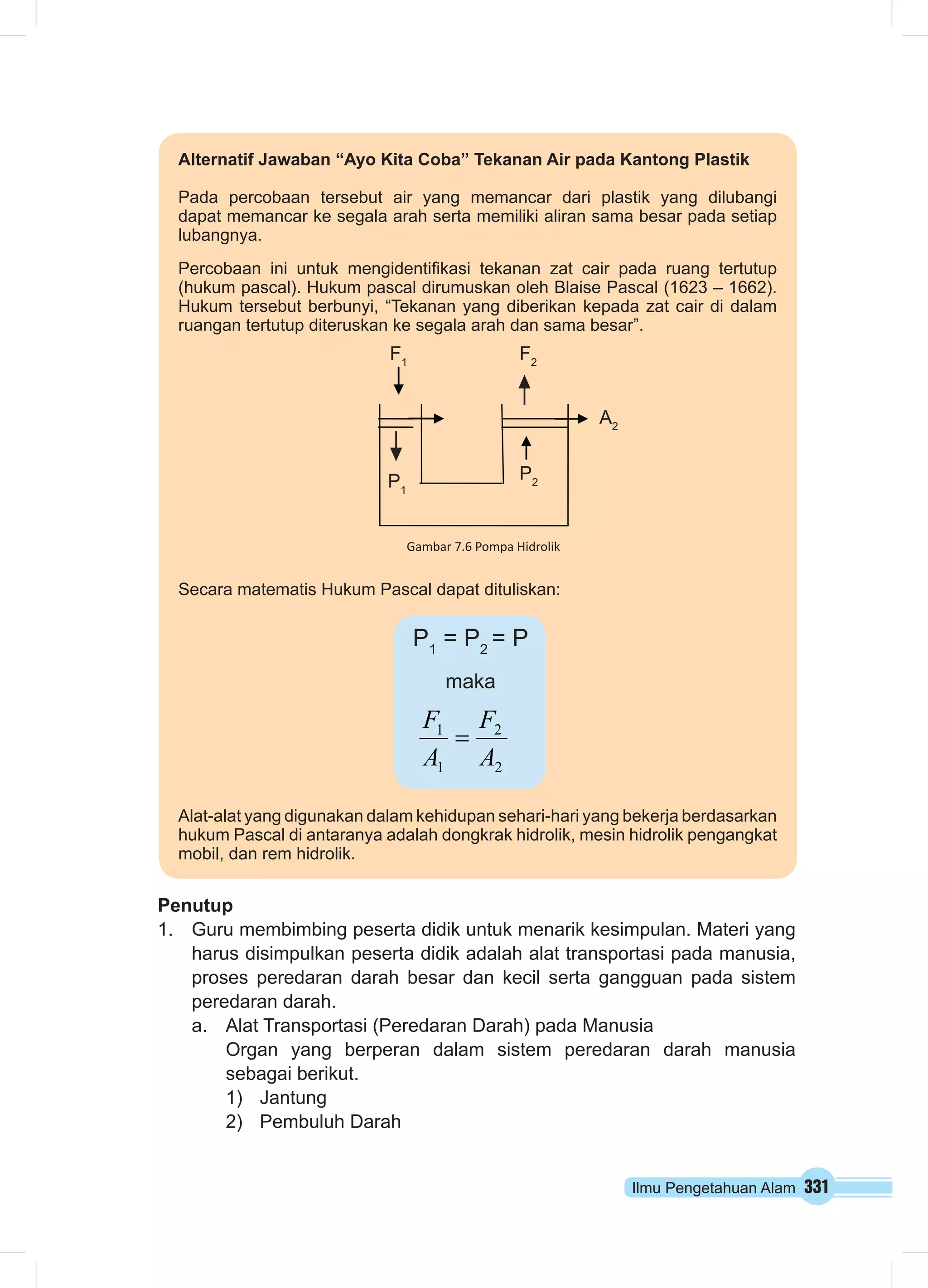 Ilmu Pengetahuan Alam 331
Penutup
1.	 Guru membimbing peserta didik untuk menarik kesimpulan. Materi yang
harus disimpulkan peserta didik adalah alat transportasi pada manusia,
proses peredaran darah besar dan kecil serta gangguan pada sistem
peredaran darah.
a.	 Alat Transportasi (Peredaran Darah) pada Manusia
Organ yang berperan dalam sistem peredaran darah manusia
sebagai berikut.
1)	 Jantung
2)	 Pembuluh Darah
Alternatif Jawaban “Ayo Kita Coba” Tekanan Air pada Kantong Plastik
Pada percobaan tersebut air yang memancar dari plastik yang dilubangi
dapat memancar ke segala arah serta memiliki aliran sama besar pada setiap
lubangnya.
Percobaan ini untuk mengidentifikasi tekanan zat cair pada ruang tertutup
(hukum pascal). Hukum pascal dirumuskan oleh Blaise Pascal (1623 – 1662).
Hukum tersebut berbunyi, “Tekanan yang diberikan kepada zat cair di dalam
ruangan tertutup diteruskan ke segala arah dan sama besar”.
Secara matematis Hukum Pascal dapat dituliskan:
Alat-alat yang digunakan dalam kehidupan sehari-hari yang bekerja berdasarkan
hukum Pascal di antaranya adalah dongkrak hidrolik, mesin hidrolik pengangkat
mobil, dan rem hidrolik.
F1
F2
P1
A2
P2
Gambar 7.6 Pompa Hidrolik
2
2
1
1
A
F
A
F
=
P1
= P2
= P
maka
 