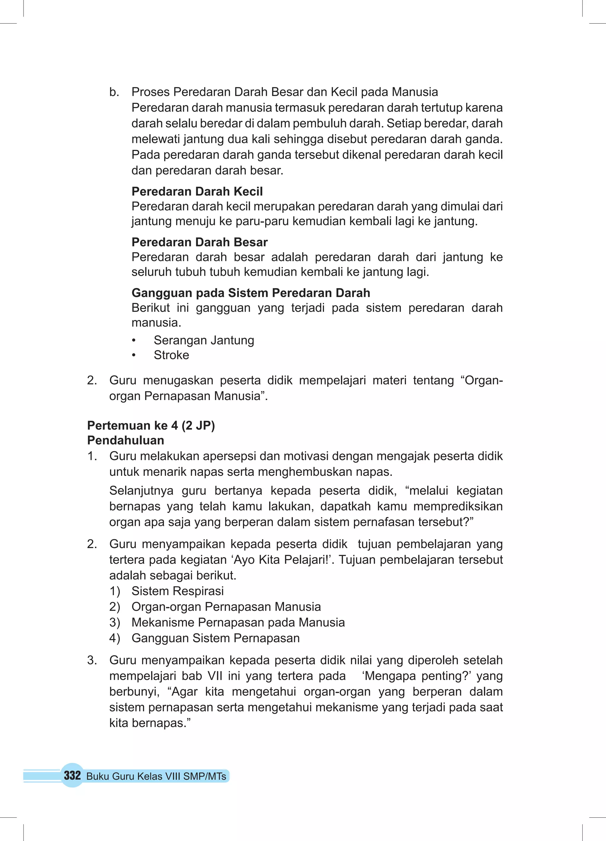 332 Buku Guru Kelas VIII SMP/MTs
b.	 Proses Peredaran Darah Besar dan Kecil pada Manusia
Peredaran darah manusia termasuk peredaran darah tertutup karena
darah selalu beredar di dalam pembuluh darah. Setiap beredar, darah
melewati jantung dua kali sehingga disebut peredaran darah ganda.
Pada peredaran darah ganda tersebut dikenal peredaran darah kecil
dan peredaran darah besar.
Peredaran Darah Kecil
Peredaran darah kecil merupakan peredaran darah yang dimulai dari
jantung menuju ke paru-paru kemudian kembali lagi ke jantung.
Peredaran Darah Besar
Peredaran darah besar adalah peredaran darah dari jantung ke
seluruh tubuh tubuh kemudian kembali ke jantung lagi.
Gangguan pada Sistem Peredaran Darah
Berikut ini gangguan yang terjadi pada sistem peredaran darah
manusia.
•	 Serangan Jantung
•	 Stroke
2.	 Guru menugaskan peserta didik mempelajari materi tentang “Organ-
organ Pernapasan Manusia”.
Pertemuan ke 4 (2 JP)
Pendahuluan
1.	 Guru melakukan apersepsi dan motivasi dengan mengajak peserta didik
untuk menarik napas serta menghembuskan napas.
Selanjutnya guru bertanya kepada peserta didik, “melalui kegiatan
bernapas yang telah kamu lakukan, dapatkah kamu memprediksikan
organ apa saja yang berperan dalam sistem pernafasan tersebut?”
2.	 Guru menyampaikan kepada peserta didik tujuan pembelajaran yang
tertera pada kegiatan ‘Ayo Kita Pelajari!’. Tujuan pembelajaran tersebut
adalah sebagai berikut.
1)	 Sistem Respirasi
2)	 Organ-organ Pernapasan Manusia
3)	 Mekanisme Pernapasan pada Manusia
4)	 Gangguan Sistem Pernapasan
3.	 Guru menyampaikan kepada peserta didik nilai yang diperoleh setelah
mempelajari bab VII ini yang tertera pada ‘Mengapa penting?’ yang
berbunyi, “Agar kita mengetahui organ-organ yang berperan dalam
sistem pernapasan serta mengetahui mekanisme yang terjadi pada saat
kita bernapas.”
 