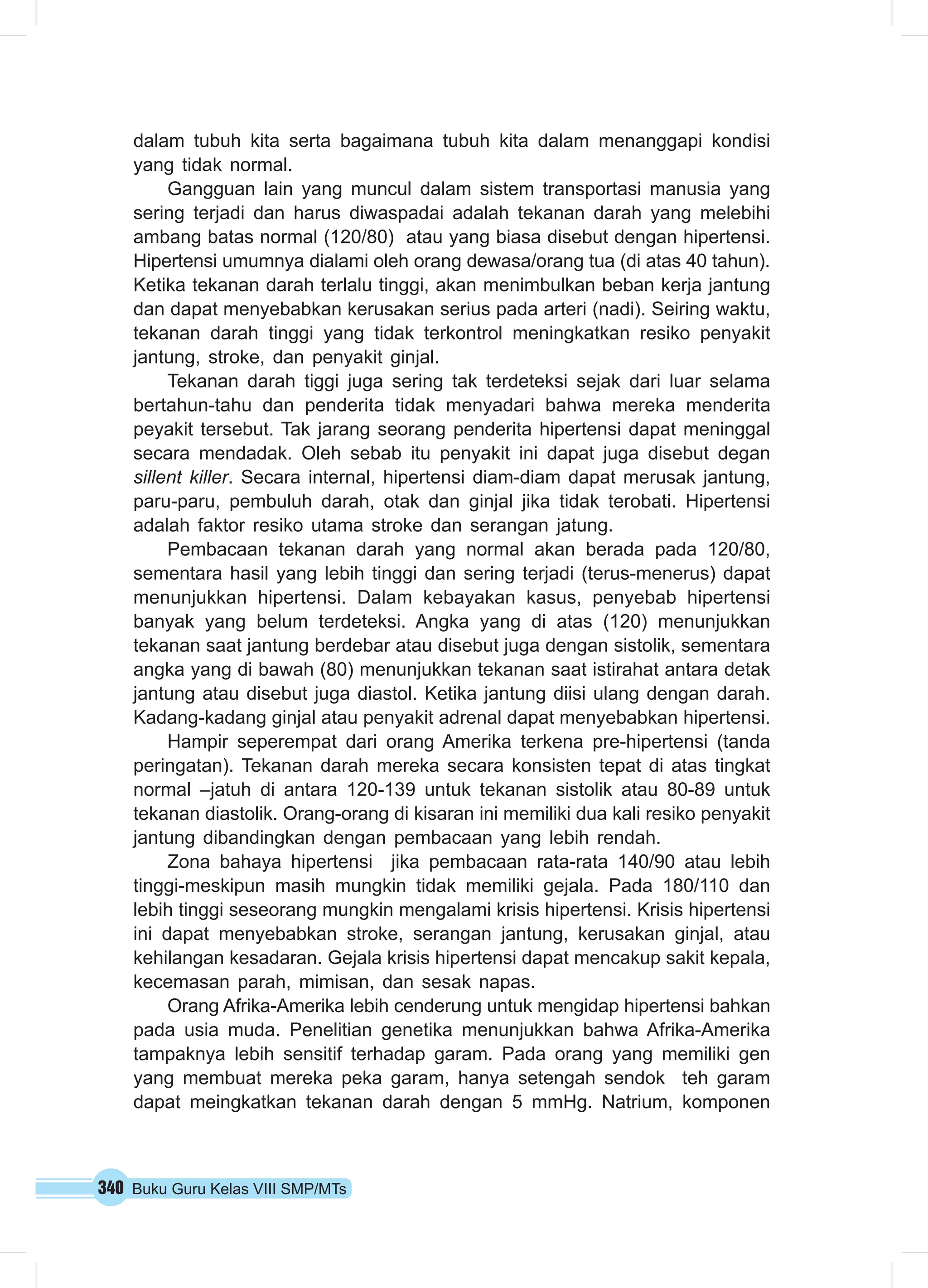 340 Buku Guru Kelas VIII SMP/MTs
dalam tubuh kita serta bagaimana tubuh kita dalam menanggapi kondisi
yang tidak normal.
Gangguan lain yang muncul dalam sistem transportasi manusia yang
sering terjadi dan harus diwaspadai adalah tekanan darah yang melebihi
ambang batas normal (120/80) atau yang biasa disebut dengan hipertensi.
Hipertensi umumnya dialami oleh orang dewasa/orang tua (di atas 40 tahun).
Ketika tekanan darah terlalu tinggi, akan menimbulkan beban kerja jantung
dan dapat menyebabkan kerusakan serius pada arteri (nadi). Seiring waktu,
tekanan darah tinggi yang tidak terkontrol meningkatkan resiko penyakit
jantung, stroke, dan penyakit ginjal.
Tekanan darah tiggi juga sering tak terdeteksi sejak dari luar selama
bertahun-tahu dan penderita tidak menyadari bahwa mereka menderita
peyakit tersebut. Tak jarang seorang penderita hipertensi dapat meninggal
secara mendadak. Oleh sebab itu penyakit ini dapat juga disebut degan
sillent killer. Secara internal, hipertensi diam-diam dapat merusak jantung,
paru-paru, pembuluh darah, otak dan ginjal jika tidak terobati. Hipertensi
adalah faktor resiko utama stroke dan serangan jatung.
Pembacaan tekanan darah yang normal akan berada pada 120/80,
sementara hasil yang lebih tinggi dan sering terjadi (terus-menerus) dapat
menunjukkan hipertensi. Dalam kebayakan kasus, penyebab hipertensi
banyak yang belum terdeteksi. Angka yang di atas (120) menunjukkan
tekanan saat jantung berdebar atau disebut juga dengan sistolik, sementara
angka yang di bawah (80) menunjukkan tekanan saat istirahat antara detak
jantung atau disebut juga diastol. Ketika jantung diisi ulang dengan darah.
Kadang-kadang ginjal atau penyakit adrenal dapat menyebabkan hipertensi.
Hampir seperempat dari orang Amerika terkena pre-hipertensi (tanda
peringatan). Tekanan darah mereka secara konsisten tepat di atas tingkat
normal –jatuh di antara 120-139 untuk tekanan sistolik atau 80-89 untuk
tekanan diastolik. Orang-orang di kisaran ini memiliki dua kali resiko penyakit
jantung dibandingkan dengan pembacaan yang lebih rendah.
Zona bahaya hipertensi jika pembacaan rata-rata 140/90 atau lebih
tinggi-meskipun masih mungkin tidak memiliki gejala. Pada 180/110 dan
lebih tinggi seseorang mungkin mengalami krisis hipertensi. Krisis hipertensi
ini dapat menyebabkan stroke, serangan jantung, kerusakan ginjal, atau
kehilangan kesadaran. Gejala krisis hipertensi dapat mencakup sakit kepala,
kecemasan parah, mimisan, dan sesak napas.
Orang Afrika-Amerika lebih cenderung untuk mengidap hipertensi bahkan
pada usia muda. Penelitian genetika menunjukkan bahwa Afrika-Amerika
tampaknya lebih sensitif terhadap garam. Pada orang yang memiliki gen
yang membuat mereka peka garam, hanya setengah sendok teh garam
dapat meingkatkan tekanan darah dengan 5 mmHg. Natrium, komponen
 