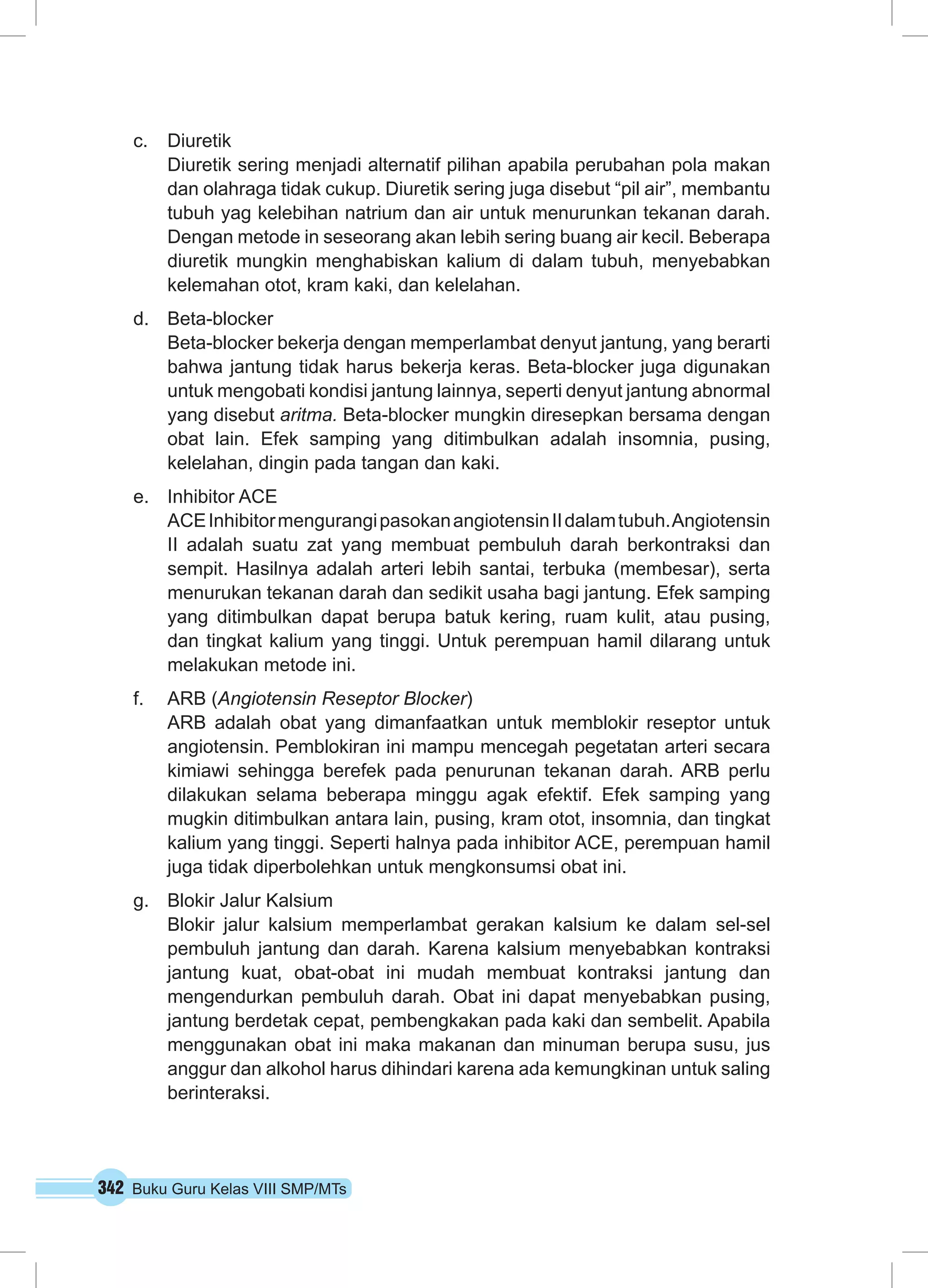 342 Buku Guru Kelas VIII SMP/MTs
c.	 Diuretik
Diuretik sering menjadi alternatif pilihan apabila perubahan pola makan
dan olahraga tidak cukup. Diuretik sering juga disebut “pil air”, membantu
tubuh yag kelebihan natrium dan air untuk menurunkan tekanan darah.
Dengan metode in seseorang akan lebih sering buang air kecil. Beberapa
diuretik mungkin menghabiskan kalium di dalam tubuh, menyebabkan
kelemahan otot, kram kaki, dan kelelahan.
d.	 Beta-blocker
Beta-blocker bekerja dengan memperlambat denyut jantung, yang berarti
bahwa jantung tidak harus bekerja keras. Beta-blocker juga digunakan
untuk mengobati kondisi jantung lainnya, seperti denyut jantung abnormal
yang disebut aritma. Beta-blocker mungkin diresepkan bersama dengan
obat lain. Efek samping yang ditimbulkan adalah insomnia, pusing,
kelelahan, dingin pada tangan dan kaki.
e.	 Inhibitor ACE
ACEInhibitormengurangipasokanangiotensinIIdalamtubuh.Angiotensin
II adalah suatu zat yang membuat pembuluh darah berkontraksi dan
sempit. Hasilnya adalah arteri lebih santai, terbuka (membesar), serta
menurukan tekanan darah dan sedikit usaha bagi jantung. Efek samping
yang ditimbulkan dapat berupa batuk kering, ruam kulit, atau pusing,
dan tingkat kalium yang tinggi. Untuk perempuan hamil dilarang untuk
melakukan metode ini.
f.	 ARB (Angiotensin Reseptor Blocker)
ARB adalah obat yang dimanfaatkan untuk memblokir reseptor untuk
angiotensin. Pemblokiran ini mampu mencegah pegetatan arteri secara
kimiawi sehingga berefek pada penurunan tekanan darah. ARB perlu
dilakukan selama beberapa minggu agak efektif. Efek samping yang
mugkin ditimbulkan antara lain, pusing, kram otot, insomnia, dan tingkat
kalium yang tinggi. Seperti halnya pada inhibitor ACE, perempuan hamil
juga tidak diperbolehkan untuk mengkonsumsi obat ini.
g.	 Blokir Jalur Kalsium
Blokir jalur kalsium memperlambat gerakan kalsium ke dalam sel-sel
pembuluh jantung dan darah. Karena kalsium menyebabkan kontraksi
jantung kuat, obat-obat ini mudah membuat kontraksi jantung dan
mengendurkan pembuluh darah. Obat ini dapat menyebabkan pusing,
jantung berdetak cepat, pembengkakan pada kaki dan sembelit. Apabila
menggunakan obat ini maka makanan dan minuman berupa susu, jus
anggur dan alkohol harus dihindari karena ada kemungkinan untuk saling
berinteraksi.
 