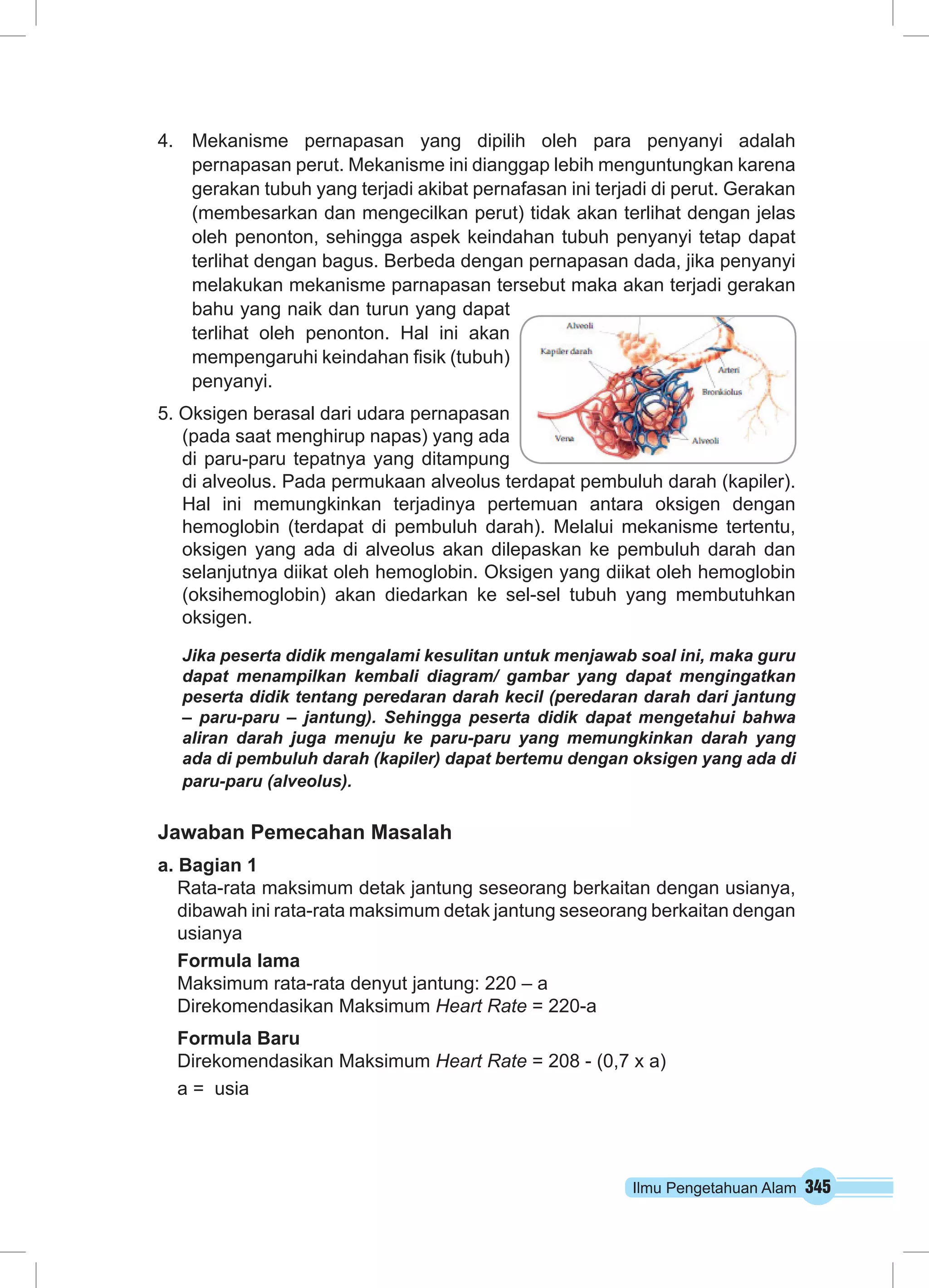 Ilmu Pengetahuan Alam 345
4.	 Mekanisme pernapasan yang dipilih oleh para penyanyi adalah
pernapasan perut. Mekanisme ini dianggap lebih menguntungkan karena
gerakan tubuh yang terjadi akibat pernafasan ini terjadi di perut. Gerakan
(membesarkan dan mengecilkan perut) tidak akan terlihat dengan jelas
oleh penonton, sehingga aspek keindahan tubuh penyanyi tetap dapat
terlihat dengan bagus. Berbeda dengan pernapasan dada, jika penyanyi
melakukan mekanisme parnapasan tersebut maka akan terjadi gerakan
bahu yang naik dan turun yang dapat
terlihat oleh penonton. Hal ini akan
mempengaruhi keindahan fisik (tubuh)
penyanyi.
5. Oksigen berasal dari udara pernapasan
(pada saat menghirup napas) yang ada
di paru-paru tepatnya yang ditampung
di alveolus. Pada permukaan alveolus terdapat pembuluh darah (kapiler).
Hal ini memungkinkan terjadinya pertemuan antara oksigen dengan
hemoglobin (terdapat di pembuluh darah). Melalui mekanisme tertentu,
oksigen yang ada di alveolus akan dilepaskan ke pembuluh darah dan
selanjutnya diikat oleh hemoglobin. Oksigen yang diikat oleh hemoglobin
(oksihemoglobin) akan diedarkan ke sel-sel tubuh yang membutuhkan
oksigen.
Jika peserta didik mengalami kesulitan untuk menjawab soal ini, maka guru
dapat menampilkan kembali diagram/ gambar yang dapat mengingatkan
peserta didik tentang peredaran darah kecil (peredaran darah dari jantung
– paru-paru – jantung). Sehingga peserta didik dapat mengetahui bahwa
aliran darah juga menuju ke paru-paru yang memungkinkan darah yang
ada di pembuluh darah (kapiler) dapat bertemu dengan oksigen yang ada di
paru-paru (alveolus).
Jawaban Pemecahan Masalah
a. Bagian 1
Rata-rata maksimum detak jantung seseorang berkaitan dengan usianya,
dibawah ini rata-rata maksimum detak jantung seseorang berkaitan dengan
usianya
Formula lama
Maksimum rata-rata denyut jantung: 220 – a
Direkomendasikan Maksimum Heart Rate = 220-a
Formula Baru
Direkomendasikan Maksimum Heart Rate = 208 - (0,7 x a)
a = usia
 