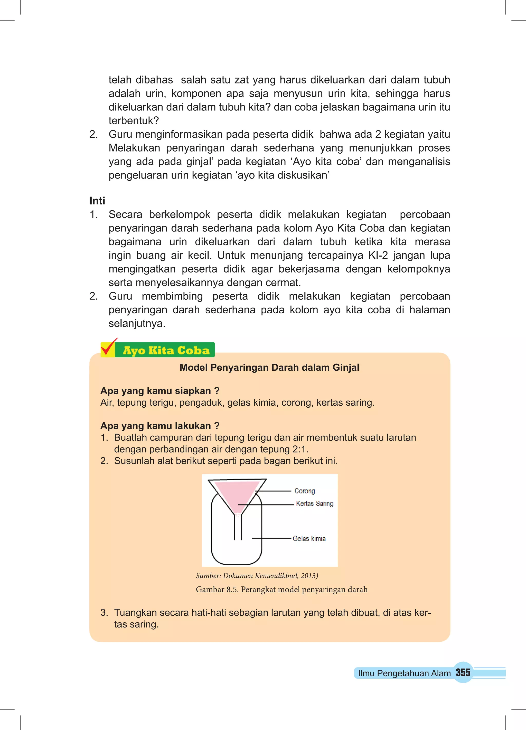 Ilmu Pengetahuan Alam 355
telah dibahas salah satu zat yang harus dikeluarkan dari dalam tubuh
adalah urin, komponen apa saja menyusun urin kita, sehingga harus
dikeluarkan dari dalam tubuh kita? dan coba jelaskan bagaimana urin itu
terbentuk?
2.	 Guru menginformasikan pada peserta didik bahwa ada 2 kegiatan yaitu
Melakukan penyaringan darah sederhana yang menunjukkan proses
yang ada pada ginjal’ pada kegiatan ‘Ayo kita coba’ dan menganalisis
pengeluaran urin kegiatan ‘ayo kita diskusikan’
Inti
1.	 Secara berkelompok peserta didik melakukan kegiatan percobaan
penyaringan darah sederhana pada kolom Ayo Kita Coba dan kegiatan
bagaimana urin dikeluarkan dari dalam tubuh ketika kita merasa
ingin buang air kecil. Untuk menunjang tercapainya KI-2 jangan lupa
mengingatkan peserta didik agar bekerjasama dengan kelompoknya
serta menyelesaikannya dengan cermat.
2.	 Guru membimbing peserta didik melakukan kegiatan percobaan
penyaringan darah sederhana pada kolom ayo kita coba di halaman
selanjutnya.
Model Penyaringan Darah dalam Ginjal
Apa yang kamu siapkan ?
Air, tepung terigu, pengaduk, gelas kimia, corong, kertas saring.
Apa yang kamu lakukan ?
1.	 Buatlah campuran dari tepung terigu dan air membentuk suatu larutan
dengan perbandingan air dengan tepung 2:1.
2.	 Susunlah alat berikut seperti pada bagan berikut ini.
3.	 Tuangkan secara hati-hati sebagian larutan yang telah dibuat, di atas ker-
tas saring.
Sumber: Dokumen Kemendikbud, 2013)
Gambar 8.5. Perangkat model penyaringan darah
 