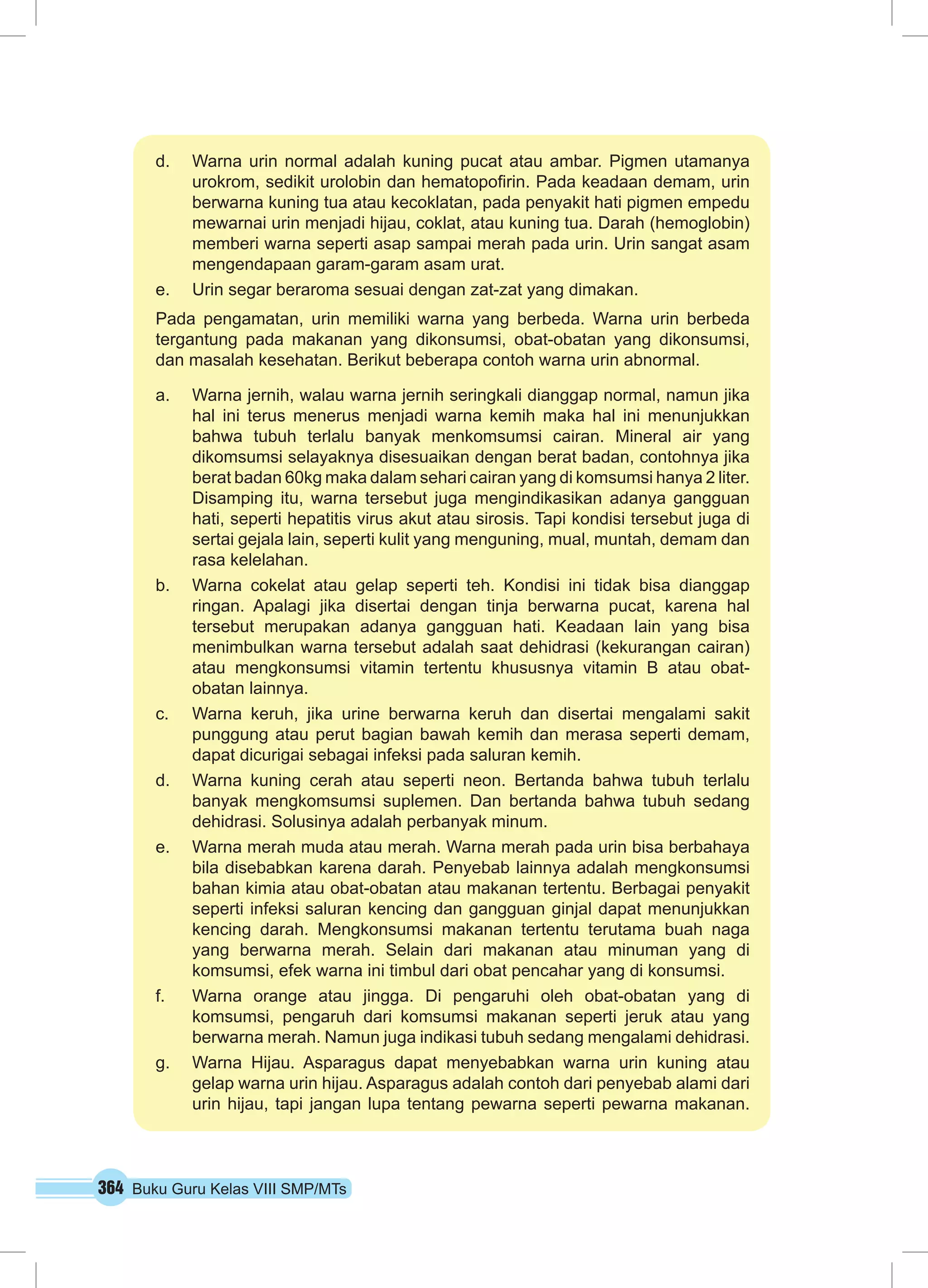 364 Buku Guru Kelas VIII SMP/MTs
d.	 Warna urin normal adalah kuning pucat atau ambar. Pigmen utamanya
urokrom, sedikit urolobin dan hematopofirin. Pada keadaan demam, urin
berwarna kuning tua atau kecoklatan, pada penyakit hati pigmen empedu
mewarnai urin menjadi hijau, coklat, atau kuning tua. Darah (hemoglobin)
memberi warna seperti asap sampai merah pada urin. Urin sangat asam
mengendapaan garam-garam asam urat.
e.	 Urin segar beraroma sesuai dengan zat-zat yang dimakan.
Pada pengamatan, urin memiliki warna yang berbeda. Warna urin berbeda
tergantung pada makanan yang dikonsumsi, obat-obatan yang dikonsumsi,
dan masalah kesehatan. Berikut beberapa contoh warna urin abnormal.
a.	 Warna jernih, walau warna jernih seringkali dianggap normal, namun jika
hal ini terus menerus menjadi warna kemih maka hal ini menunjukkan
bahwa tubuh terlalu banyak menkomsumsi cairan. Mineral air yang
dikomsumsi selayaknya disesuaikan dengan berat badan, contohnya jika
berat badan 60kg maka dalam sehari cairan yang di komsumsi hanya 2 liter.
Disamping itu, warna tersebut juga mengindikasikan adanya gangguan
hati, seperti hepatitis virus akut atau sirosis. Tapi kondisi tersebut juga di
sertai gejala lain, seperti kulit yang menguning, mual, muntah, demam dan
rasa kelelahan.
b.	 Warna cokelat atau gelap seperti teh. Kondisi ini tidak bisa dianggap
ringan. Apalagi jika disertai dengan tinja berwarna pucat, karena hal
tersebut merupakan adanya gangguan hati. Keadaan lain yang bisa
menimbulkan warna tersebut adalah saat dehidrasi (kekurangan cairan)
atau mengkonsumsi vitamin tertentu khususnya vitamin B atau obat-
obatan lainnya.
c.	 Warna keruh, jika urine berwarna keruh dan disertai mengalami sakit
punggung atau perut bagian bawah kemih dan merasa seperti demam,
dapat dicurigai sebagai infeksi pada saluran kemih.
d.	 Warna kuning cerah atau seperti neon. Bertanda bahwa tubuh terlalu
banyak mengkomsumsi suplemen. Dan bertanda bahwa tubuh sedang
dehidrasi. Solusinya adalah perbanyak minum.
e.	 Warna merah muda atau merah. Warna merah pada urin bisa berbahaya
bila disebabkan karena darah. Penyebab lainnya adalah mengkonsumsi
bahan kimia atau obat-obatan atau makanan tertentu. Berbagai penyakit
seperti infeksi saluran kencing dan gangguan ginjal dapat menunjukkan
kencing darah. Mengkonsumsi makanan tertentu terutama buah naga
yang berwarna merah. Selain dari makanan atau minuman yang di
komsumsi, efek warna ini timbul dari obat pencahar yang di konsumsi.
f.	 Warna orange atau jingga. Di pengaruhi oleh obat-obatan yang di
komsumsi, pengaruh dari komsumsi makanan seperti jeruk atau yang
berwarna merah. Namun juga indikasi tubuh sedang mengalami dehidrasi.
g.	 Warna Hijau. Asparagus dapat menyebabkan warna urin kuning atau
gelap warna urin hijau. Asparagus adalah contoh dari penyebab alami dari
urin hijau, tapi jangan lupa tentang pewarna seperti pewarna makanan.
 