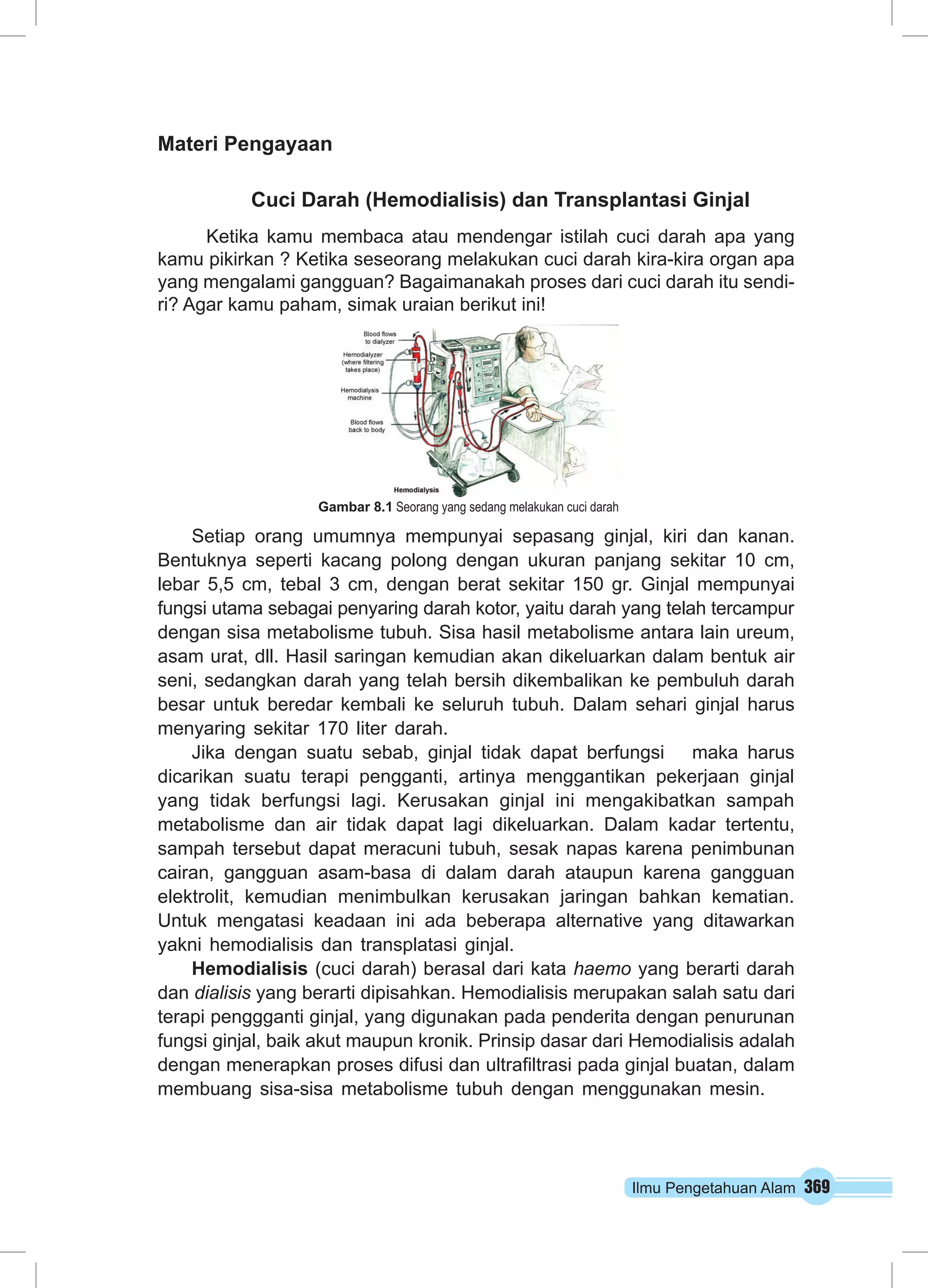 Ilmu Pengetahuan Alam 369
Materi Pengayaan
Cuci Darah (Hemodialisis) dan Transplantasi Ginjal
Ketika kamu membaca atau mendengar istilah cuci darah apa yang
kamu pikirkan ? Ketika seseorang melakukan cuci darah kira-kira organ apa
yang mengalami gangguan? Bagaimanakah proses dari cuci darah itu sendi-
ri? Agar kamu paham, simak uraian berikut ini!
Setiap orang umumnya mempunyai sepasang ginjal, kiri dan kanan.
Bentuknya seperti kacang polong dengan ukuran panjang sekitar 10 cm,
lebar 5,5 cm, tebal 3 cm, dengan berat sekitar 150 gr. Ginjal mempunyai
fungsi utama sebagai penyaring darah kotor, yaitu darah yang telah tercampur
dengan sisa metabolisme tubuh. Sisa hasil metabolisme antara lain ureum,
asam urat, dll. Hasil saringan kemudian akan dikeluarkan dalam bentuk air
seni, sedangkan darah yang telah bersih dikembalikan ke pembuluh darah
besar untuk beredar kembali ke seluruh tubuh. Dalam sehari ginjal harus
menyaring sekitar 170 liter darah.
Jika dengan suatu sebab, ginjal tidak dapat berfungsi   maka harus
dicarikan suatu terapi pengganti, artinya menggantikan pekerjaan ginjal
yang tidak berfungsi lagi. Kerusakan ginjal ini mengakibatkan sampah
metabolisme dan air tidak dapat lagi dikeluarkan. Dalam kadar tertentu,
sampah tersebut dapat meracuni tubuh, sesak napas karena penimbunan
cairan, gangguan asam-basa di dalam darah ataupun karena gangguan
elektrolit, kemudian menimbulkan kerusakan jaringan bahkan kematian.
Untuk mengatasi keadaan ini ada beberapa alternative yang ditawarkan
yakni hemodialisis dan transplatasi ginjal.
Hemodialisis (cuci darah) berasal dari kata haemo yang berarti darah
dan dialisis yang berarti dipisahkan. Hemodialisis merupakan salah satu dari
terapi penggganti ginjal, yang digunakan pada penderita dengan penurunan
fungsi ginjal, baik akut maupun kronik. Prinsip dasar dari Hemodialisis adalah
dengan menerapkan proses difusi dan ultrafiltrasi pada ginjal buatan, dalam
membuang sisa-sisa metabolisme tubuh dengan menggunakan mesin.
Gambar 8.1 Seorang yang sedang melakukan cuci darah
 
