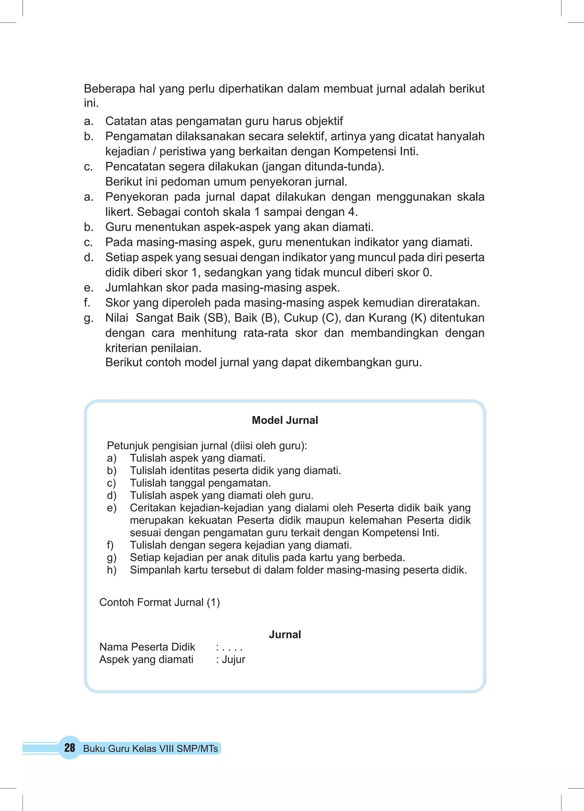 28 Buku Guru Kelas VIII SMP/MTs
Beberapa hal yang perlu diperhatikan dalam membuat jurnal adalah berikut
ini.
a.	 Catatan atas pengamatan guru harus objektif
b.	 Pengamatan dilaksanakan secara selektif, artinya yang dicatat hanyalah
kejadian / peristiwa yang berkaitan dengan Kompetensi Inti.
c.	 Pencatatan segera dilakukan (jangan ditunda-tunda).
	 Berikut ini pedoman umum penyekoran jurnal.
a.	 Penyekoran pada jurnal dapat dilakukan dengan menggunakan skala
likert. Sebagai contoh skala 1 sampai dengan 4.
b.	 Guru menentukan aspek-aspek yang akan diamati.
c.	 Pada masing-masing aspek, guru menentukan indikator yang diamati.
d.	 Setiap aspek yang sesuai dengan indikator yang muncul pada diri peserta
didik diberi skor 1, sedangkan yang tidak muncul diberi skor 0.
e.	 Jumlahkan skor pada masing-masing aspek.
f.	 Skor yang diperoleh pada masing-masing aspek kemudian direratakan.
g.	 Nilai Sangat Baik (SB), Baik (B), Cukup (C), dan Kurang (K) ditentukan
dengan cara menhitung rata-rata skor dan membandingkan dengan
kriterian penilaian.
	 Berikut contoh model jurnal yang dapat dikembangkan guru.
Model Jurnal
Petunjuk pengisian jurnal (diisi oleh guru):
a)	 Tulislah aspek yang diamati.
b)	 Tulislah identitas peserta didik yang diamati.
c)	 Tulislah tanggal pengamatan.
d)	 Tulislah aspek yang diamati oleh guru.
e)	 Ceritakan kejadian-kejadian yang dialami oleh Peserta didik baik yang
merupakan kekuatan Peserta didik maupun kelemahan Peserta didik
sesuai dengan pengamatan guru terkait dengan Kompetensi Inti.
f)	 Tulislah dengan segera kejadian yang diamati.
g)	 Setiap kejadian per anak ditulis pada kartu yang berbeda.
h)	 Simpanlah kartu tersebut di dalam folder masing-masing peserta didik.
Contoh Format Jurnal (1)
Jurnal
Nama Peserta Didik	 : . . . .
Aspek yang diamati	 : Jujur
 
