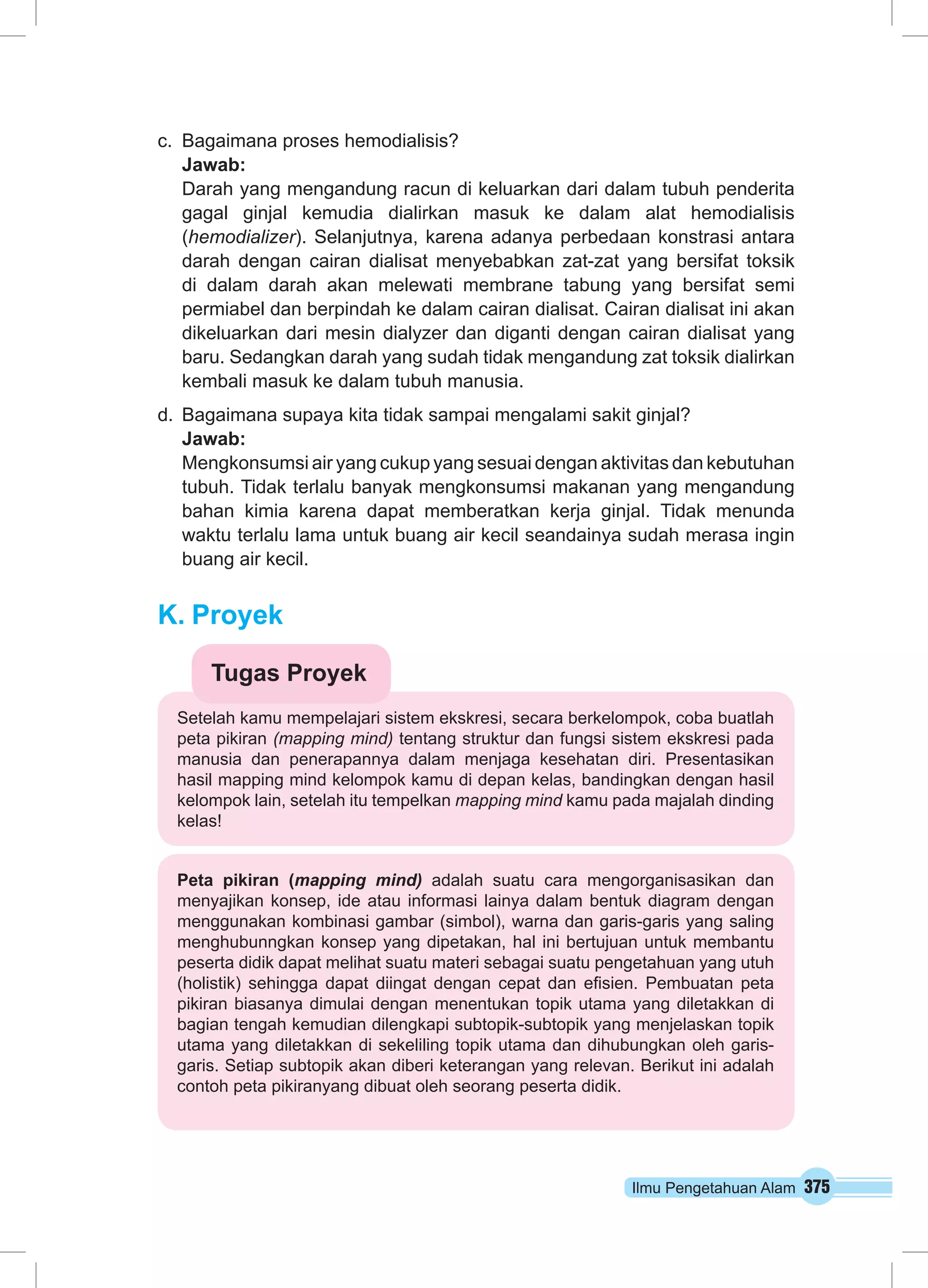 Ilmu Pengetahuan Alam 375
c.	 Bagaimana proses hemodialisis?
Jawab:
Darah yang mengandung racun di keluarkan dari dalam tubuh penderita
gagal ginjal kemudia dialirkan masuk ke dalam alat hemodialisis
(hemodializer). Selanjutnya, karena adanya perbedaan konstrasi antara
darah dengan cairan dialisat menyebabkan zat-zat yang bersifat toksik
di dalam darah akan melewati membrane tabung yang bersifat semi
permiabel dan berpindah ke dalam cairan dialisat. Cairan dialisat ini akan
dikeluarkan dari mesin dialyzer dan diganti dengan cairan dialisat yang
baru. Sedangkan darah yang sudah tidak mengandung zat toksik dialirkan
kembali masuk ke dalam tubuh manusia.
d.	 Bagaimana supaya kita tidak sampai mengalami sakit ginjal?
Jawab:
Mengkonsumsi air yang cukup yang sesuai dengan aktivitas dan kebutuhan
tubuh. Tidak terlalu banyak mengkonsumsi makanan yang mengandung
bahan kimia karena dapat memberatkan kerja ginjal. Tidak menunda
waktu terlalu lama untuk buang air kecil seandainya sudah merasa ingin
buang air kecil.
K.	Proyek
Setelah kamu mempelajari sistem ekskresi, secara berkelompok, coba buatlah
peta pikiran (mapping mind) tentang struktur dan fungsi sistem ekskresi pada
manusia dan penerapannya dalam menjaga kesehatan diri. Presentasikan
hasil mapping mind kelompok kamu di depan kelas, bandingkan dengan hasil
kelompok lain, setelah itu tempelkan mapping mind kamu pada majalah dinding
kelas!
Tugas Proyek
Peta pikiran (mapping mind) adalah suatu cara mengorganisasikan dan
menyajikan konsep, ide atau informasi lainya dalam bentuk diagram dengan
menggunakan kombinasi gambar (simbol), warna dan garis-garis yang saling
menghubunngkan konsep yang dipetakan, hal ini bertujuan untuk membantu
peserta didik dapat melihat suatu materi sebagai suatu pengetahuan yang utuh
(holistik) sehingga dapat diingat dengan cepat dan efisien. Pembuatan peta
pikiran biasanya dimulai dengan menentukan topik utama yang diletakkan di
bagian tengah kemudian dilengkapi subtopik-subtopik yang menjelaskan topik
utama yang diletakkan di sekeliling topik utama dan dihubungkan oleh garis-
garis. Setiap subtopik akan diberi keterangan yang relevan. Berikut ini adalah
contoh peta pikiranyang dibuat oleh seorang peserta didik.
 