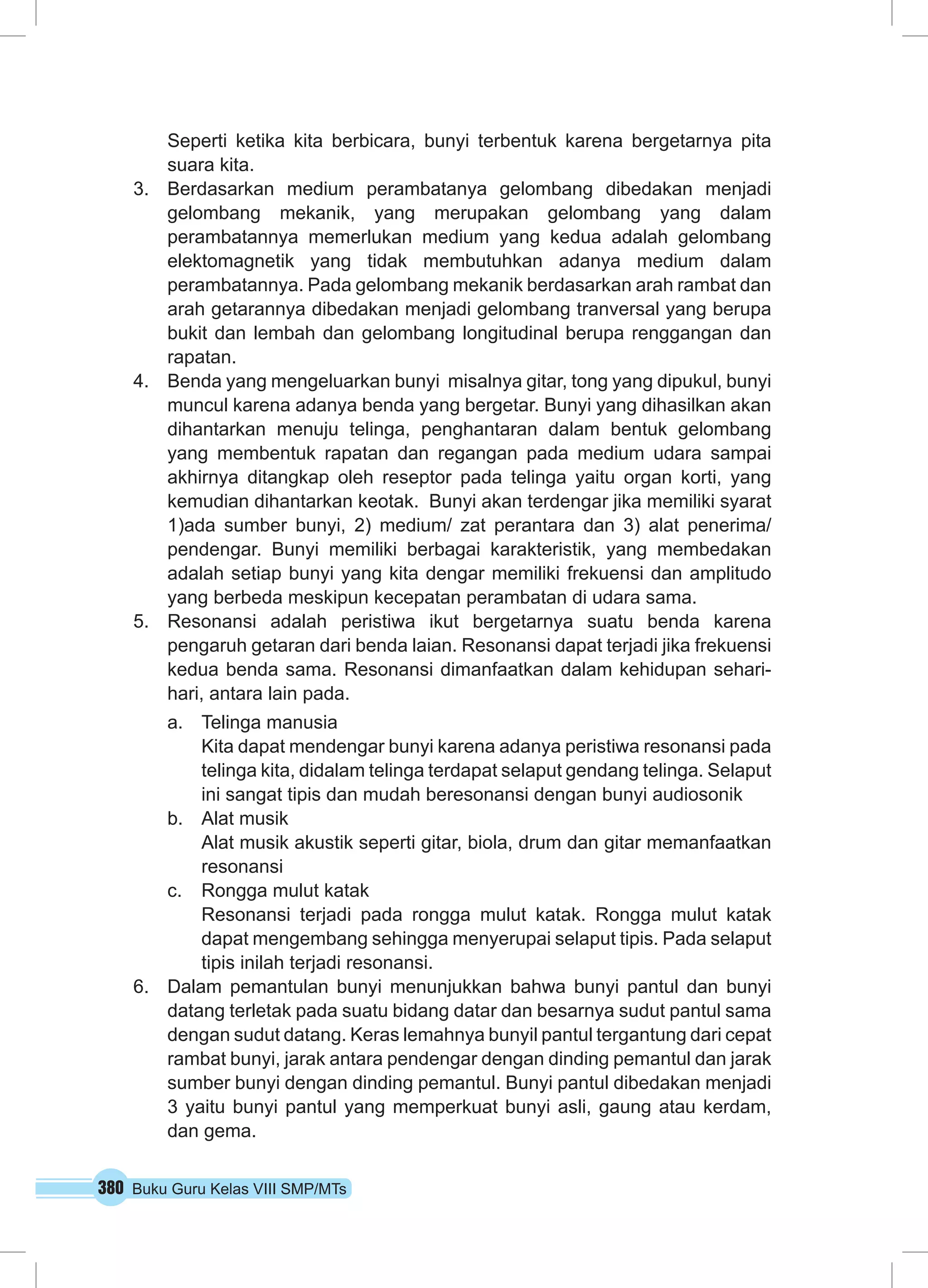 380 Buku Guru Kelas VIII SMP/MTs
Seperti ketika kita berbicara, bunyi terbentuk karena bergetarnya pita
suara kita.
3.	 Berdasarkan medium perambatanya gelombang dibedakan menjadi
gelombang mekanik, yang merupakan gelombang yang dalam
perambatannya memerlukan medium yang kedua adalah gelombang
elektomagnetik yang tidak membutuhkan adanya medium dalam
perambatannya. Pada gelombang mekanik berdasarkan arah rambat dan
arah getarannya dibedakan menjadi gelombang tranversal yang berupa
bukit dan lembah dan gelombang longitudinal berupa renggangan dan
rapatan.
4.	 Benda yang mengeluarkan bunyi misalnya gitar, tong yang dipukul, bunyi
muncul karena adanya benda yang bergetar. Bunyi yang dihasilkan akan
dihantarkan menuju telinga, penghantaran dalam bentuk gelombang
yang membentuk rapatan dan regangan pada medium udara sampai
akhirnya ditangkap oleh reseptor pada telinga yaitu organ korti, yang
kemudian dihantarkan keotak. Bunyi akan terdengar jika memiliki syarat
1)ada sumber bunyi, 2) medium/ zat perantara dan 3) alat penerima/
pendengar. Bunyi memiliki berbagai karakteristik, yang membedakan
adalah setiap bunyi yang kita dengar memiliki frekuensi dan amplitudo
yang berbeda meskipun kecepatan perambatan di udara sama.
5.	 Resonansi adalah peristiwa ikut bergetarnya suatu benda karena
pengaruh getaran dari benda laian. Resonansi dapat terjadi jika frekuensi
kedua benda sama. Resonansi dimanfaatkan dalam kehidupan sehari-
hari, antara lain pada.
a.	 Telinga manusia
Kita dapat mendengar bunyi karena adanya peristiwa resonansi pada
telinga kita, didalam telinga terdapat selaput gendang telinga. Selaput
ini sangat tipis dan mudah beresonansi dengan bunyi audiosonik
b.	 Alat musik
Alat musik akustik seperti gitar, biola, drum dan gitar memanfaatkan
resonansi
c.	 Rongga mulut katak
Resonansi terjadi pada rongga mulut katak. Rongga mulut katak
dapat mengembang sehingga menyerupai selaput tipis. Pada selaput
tipis inilah terjadi resonansi.
6.	 Dalam pemantulan bunyi menunjukkan bahwa bunyi pantul dan bunyi
datang terletak pada suatu bidang datar dan besarnya sudut pantul sama
dengan sudut datang. Keras lemahnya bunyil pantul tergantung dari cepat
rambat bunyi, jarak antara pendengar dengan dinding pemantul dan jarak
sumber bunyi dengan dinding pemantul. Bunyi pantul dibedakan menjadi
3 yaitu bunyi pantul yang memperkuat bunyi asli, gaung atau kerdam,
dan gema.
 