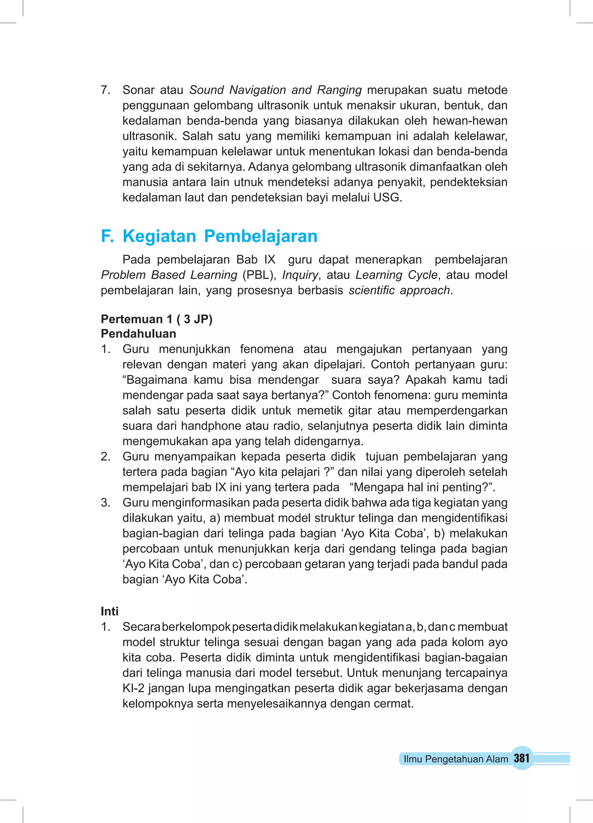 Ilmu Pengetahuan Alam 381
7.	 Sonar atau Sound Navigation and Ranging merupakan suatu metode
penggunaan gelombang ultrasonik untuk menaksir ukuran, bentuk, dan
kedalaman benda-benda yang biasanya dilakukan oleh hewan-hewan
ultrasonik. Salah satu yang memiliki kemampuan ini adalah kelelawar,
yaitu kemampuan kelelawar untuk menentukan lokasi dan benda-benda
yang ada di sekitarnya. Adanya gelombang ultrasonik dimanfaatkan oleh
manusia antara lain utnuk mendeteksi adanya penyakit, pendekteksian
kedalaman laut dan pendeteksian bayi melalui USG.
F.	Kegiatan Pembelajaran
Pada pembelajaran Bab IX guru dapat menerapkan pembelajaran
Problem Based Learning (PBL), Inquiry, atau Learning Cycle, atau model
pembelajaran lain, yang prosesnya berbasis scientific approach.
Pertemuan 1 ( 3 JP)
Pendahuluan
1.	 Guru menunjukkan fenomena atau mengajukan pertanyaan yang
relevan dengan materi yang akan dipelajari. Contoh pertanyaan guru:
“Bagaimana kamu bisa mendengar suara saya? Apakah kamu tadi
mendengar pada saat saya bertanya?” Contoh fenomena: guru meminta
salah satu peserta didik untuk memetik gitar atau memperdengarkan
suara dari handphone atau radio, selanjutnya peserta didik lain diminta
mengemukakan apa yang telah didengarnya.
2.	 Guru menyampaikan kepada peserta didik tujuan pembelajaran yang
tertera pada bagian “Ayo kita pelajari ?” dan nilai yang diperoleh setelah
mempelajari bab IX ini yang tertera pada “Mengapa hal ini penting?”.
3.	 Guru menginformasikan pada peserta didik bahwa ada tiga kegiatan yang
dilakukan yaitu, a) membuat model struktur telinga dan mengidentifikasi
bagian-bagian dari telinga pada bagian ‘Ayo Kita Coba’, b) melakukan
percobaan untuk menunjukkan kerja dari gendang telinga pada bagian
‘Ayo Kita Coba’, dan c) percobaan getaran yang terjadi pada bandul pada
bagian ‘Ayo Kita Coba’.
Inti
1.	 Secaraberkelompokpesertadidikmelakukankegiatana,b,danc membuat
model struktur telinga sesuai dengan bagan yang ada pada kolom ayo
kita coba. Peserta didik diminta untuk mengidentifikasi bagian-bagaian
dari telinga manusia dari model tersebut. Untuk menunjang tercapainya
KI-2 jangan lupa mengingatkan peserta didik agar bekerjasama dengan
kelompoknya serta menyelesaikannya dengan cermat.
 