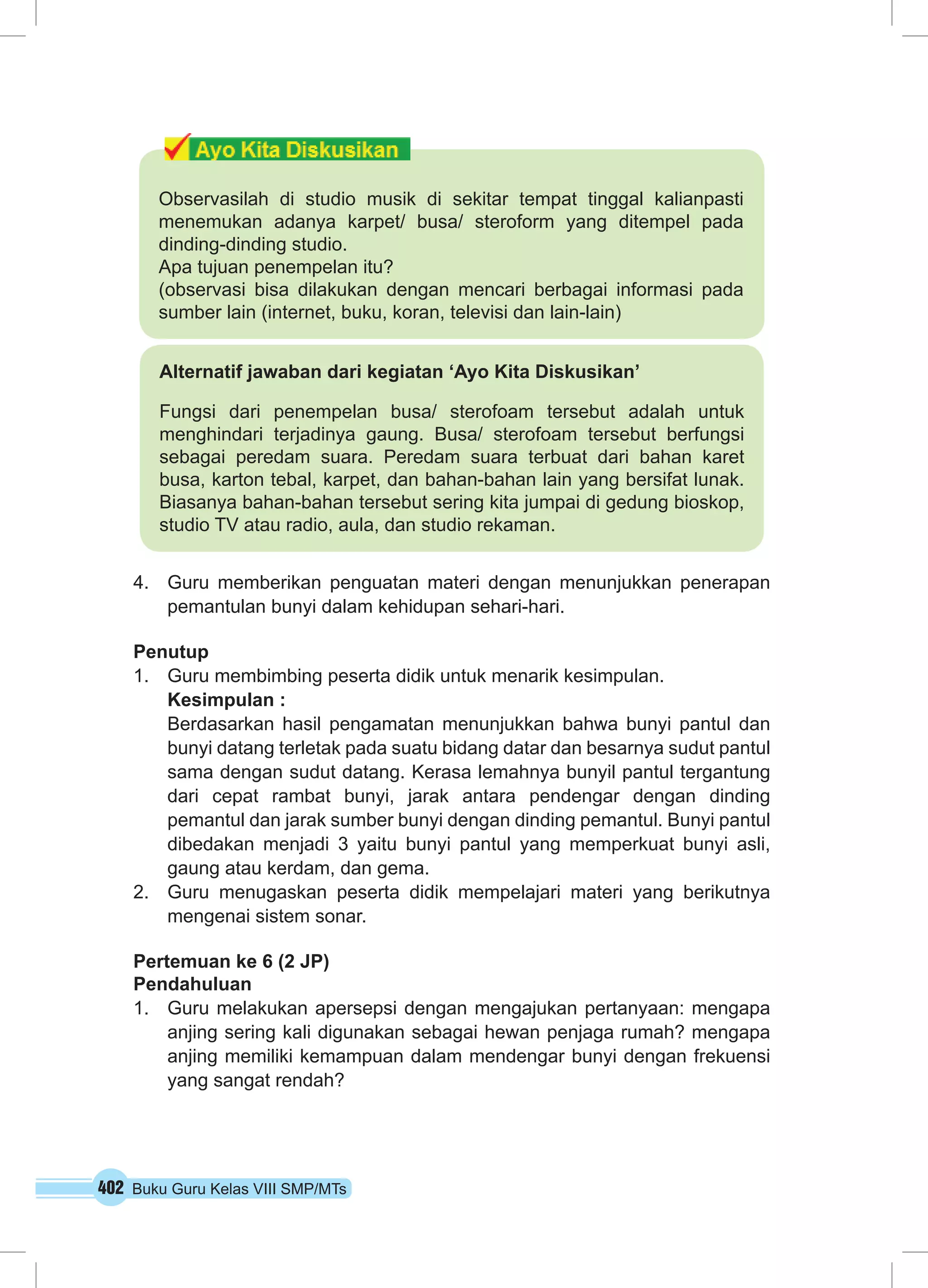 402 Buku Guru Kelas VIII SMP/MTs
4.	 Guru memberikan penguatan materi dengan menunjukkan penerapan
pemantulan bunyi dalam kehidupan sehari-hari.
Penutup
1.	 Guru membimbing peserta didik untuk menarik kesimpulan.
Kesimpulan :
Berdasarkan hasil pengamatan menunjukkan bahwa bunyi pantul dan
bunyi datang terletak pada suatu bidang datar dan besarnya sudut pantul
sama dengan sudut datang. Kerasa lemahnya bunyil pantul tergantung
dari cepat rambat bunyi, jarak antara pendengar dengan dinding
pemantul dan jarak sumber bunyi dengan dinding pemantul. Bunyi pantul
dibedakan menjadi 3 yaitu bunyi pantul yang memperkuat bunyi asli,
gaung atau kerdam, dan gema.
2.	 Guru menugaskan peserta didik mempelajari materi yang berikutnya
mengenai sistem sonar.
Pertemuan ke 6 (2 JP)
Pendahuluan
1.	 Guru melakukan apersepsi dengan mengajukan pertanyaan: mengapa
anjing sering kali digunakan sebagai hewan penjaga rumah? mengapa
anjing memiliki kemampuan dalam mendengar bunyi dengan frekuensi
yang sangat rendah?
Observasilah di studio musik di sekitar tempat tinggal kalianpasti
menemukan adanya karpet/ busa/ steroform yang ditempel pada
dinding-dinding studio.
Apa tujuan penempelan itu?
(observasi bisa dilakukan dengan mencari berbagai informasi pada
sumber lain (internet, buku, koran, televisi dan lain-lain)
Alternatif jawaban dari kegiatan ‘Ayo Kita Diskusikan’
Fungsi dari penempelan busa/ sterofoam tersebut adalah untuk
menghindari terjadinya gaung. Busa/ sterofoam tersebut berfungsi
sebagai peredam suara. Peredam suara terbuat dari bahan karet
busa, karton tebal, karpet, dan bahan-bahan lain yang bersifat lunak.
Biasanya bahan-bahan tersebut sering kita jumpai di gedung bioskop,
studio TV atau radio, aula, dan studio rekaman.
 