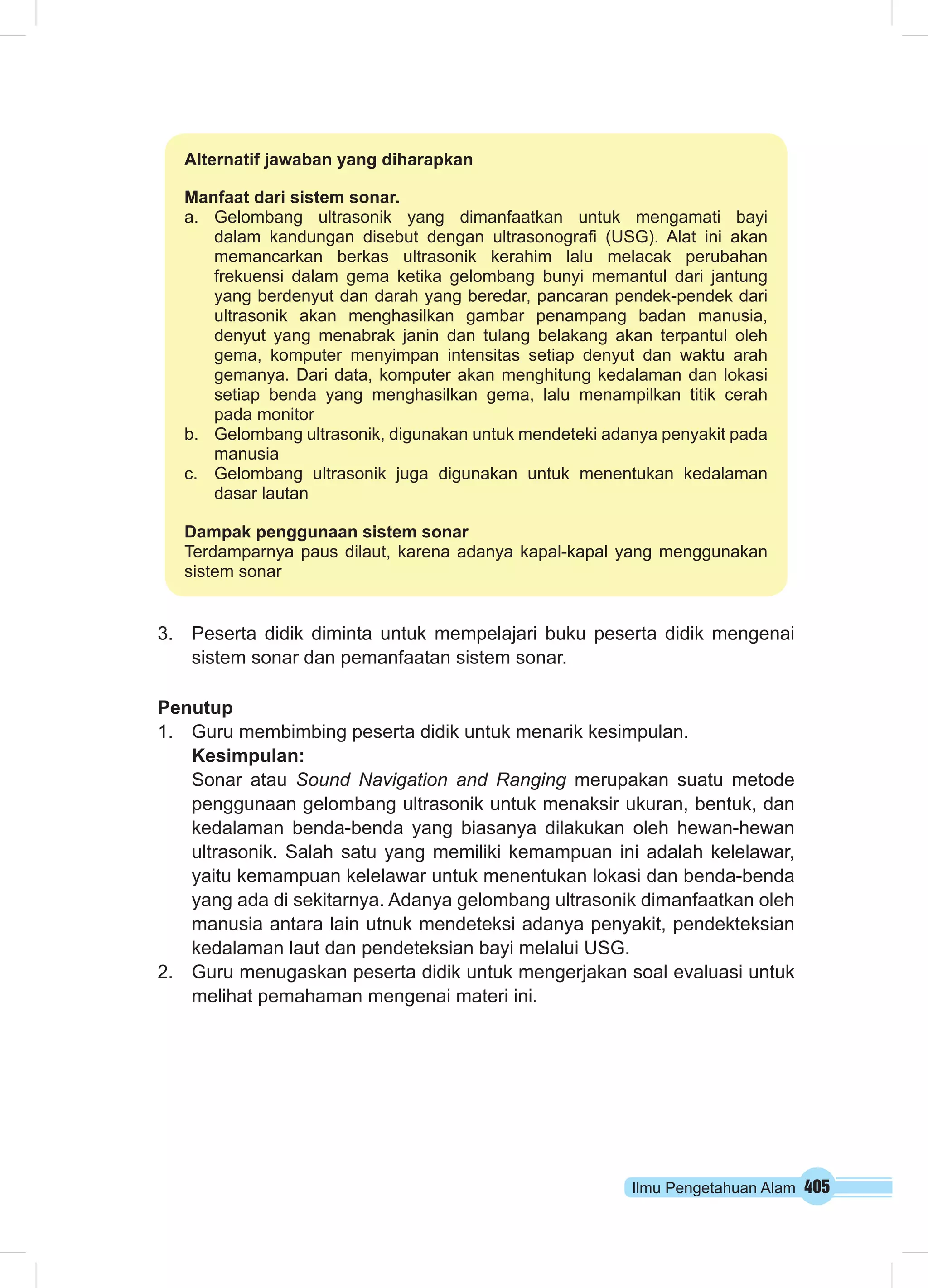 Ilmu Pengetahuan Alam 405
3.	 Peserta didik diminta untuk mempelajari buku peserta didik mengenai
sistem sonar dan pemanfaatan sistem sonar.
Penutup
1.	 Guru membimbing peserta didik untuk menarik kesimpulan.
Kesimpulan:
Sonar atau Sound Navigation and Ranging merupakan suatu metode
penggunaan gelombang ultrasonik untuk menaksir ukuran, bentuk, dan
kedalaman benda-benda yang biasanya dilakukan oleh hewan-hewan
ultrasonik. Salah satu yang memiliki kemampuan ini adalah kelelawar,
yaitu kemampuan kelelawar untuk menentukan lokasi dan benda-benda
yang ada di sekitarnya. Adanya gelombang ultrasonik dimanfaatkan oleh
manusia antara lain utnuk mendeteksi adanya penyakit, pendekteksian
kedalaman laut dan pendeteksian bayi melalui USG.
2.	 Guru menugaskan peserta didik untuk mengerjakan soal evaluasi untuk
melihat pemahaman mengenai materi ini.
Alternatif jawaban yang diharapkan
Manfaat dari sistem sonar.
a.	Gelombang ultrasonik yang dimanfaatkan untuk mengamati bayi
dalam kandungan disebut dengan ultrasonografi (USG). Alat ini akan
memancarkan berkas ultrasonik kerahim lalu melacak perubahan
frekuensi dalam gema ketika gelombang bunyi memantul dari jantung
yang berdenyut dan darah yang beredar, pancaran pendek-pendek dari
ultrasonik akan menghasilkan gambar penampang badan manusia,
denyut yang menabrak janin dan tulang belakang akan terpantul oleh
gema, komputer menyimpan intensitas setiap denyut dan waktu arah
gemanya. Dari data, komputer akan menghitung kedalaman dan lokasi
setiap benda yang menghasilkan gema, lalu menampilkan titik cerah
pada monitor
b.	 Gelombang ultrasonik, digunakan untuk mendeteki adanya penyakit pada
manusia
c.	 Gelombang ultrasonik juga digunakan untuk menentukan kedalaman
dasar lautan
Dampak penggunaan sistem sonar
Terdamparnya paus dilaut, karena adanya kapal-kapal yang menggunakan
sistem sonar
 