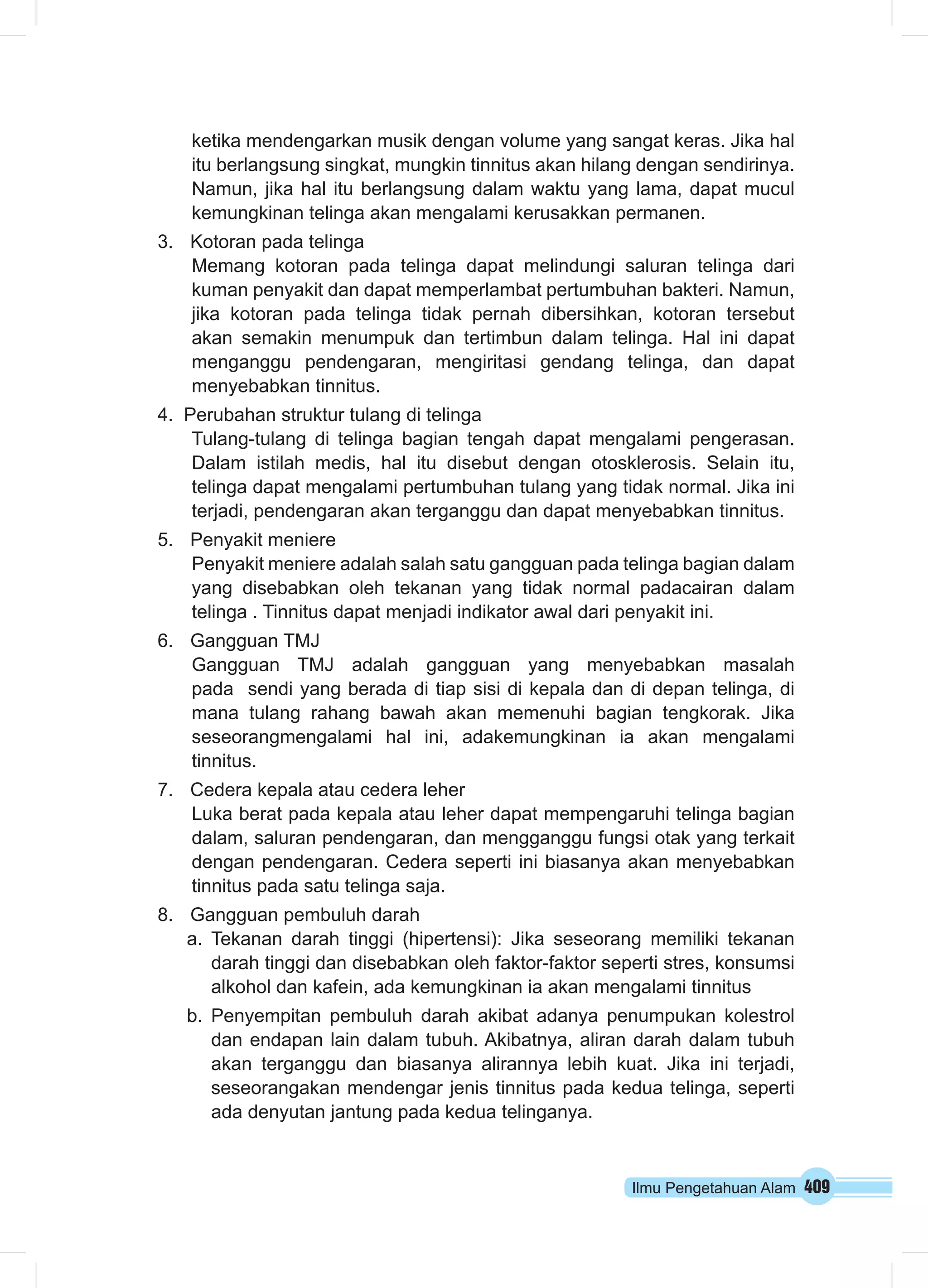 Ilmu Pengetahuan Alam 409
ketika mendengarkan musik dengan volume yang sangat keras. Jika hal
itu berlangsung singkat, mungkin tinnitus akan hilang dengan sendirinya.
Namun, jika hal itu berlangsung dalam waktu yang lama, dapat mucul
kemungkinan telinga akan mengalami kerusakkan permanen.
3.	 Kotoran pada telinga
	 Memang kotoran pada telinga dapat melindungi saluran telinga dari
kuman penyakit dan dapat memperlambat pertumbuhan bakteri. Namun,
jika kotoran pada telinga tidak pernah dibersihkan, kotoran tersebut
akan semakin menumpuk dan tertimbun dalam telinga. Hal ini dapat
menganggu pendengaran, mengiritasi gendang telinga, dan dapat
menyebabkan tinnitus.
4. Perubahan struktur tulang di telinga
	 Tulang-tulang di telinga bagian tengah dapat mengalami pengerasan.
Dalam istilah medis, hal itu disebut dengan otosklerosis. Selain itu,
telinga dapat mengalami pertumbuhan tulang yang tidak normal. Jika ini
terjadi, pendengaran akan terganggu dan dapat menyebabkan tinnitus.
5.	 Penyakit meniere
	 Penyakit meniere adalah salah satu gangguan pada telinga bagian dalam
yang disebabkan oleh tekanan yang tidak normal padacairan dalam
telinga . Tinnitus dapat menjadi indikator awal dari penyakit ini.
6.	 Gangguan TMJ
	 Gangguan TMJ adalah gangguan yang menyebabkan masalah
pada sendi yang berada di tiap sisi di kepala dan di depan telinga, di
mana tulang rahang bawah akan memenuhi bagian tengkorak. Jika
seseorangmengalami hal ini, adakemungkinan ia akan mengalami
tinnitus.
7.	 Cedera kepala atau cedera leher
	 Luka berat pada kepala atau leher dapat mempengaruhi telinga bagian
dalam, saluran pendengaran, dan mengganggu fungsi otak yang terkait
dengan pendengaran. Cedera seperti ini biasanya akan menyebabkan
tinnitus pada satu telinga saja.
8.	 Gangguan pembuluh darah
a.	Tekanan darah tinggi (hipertensi): Jika seseorang memiliki tekanan
darah tinggi dan disebabkan oleh faktor-faktor seperti stres, konsumsi
alkohol dan kafein, ada kemungkinan ia akan mengalami tinnitus
b.	Penyempitan pembuluh darah akibat adanya penumpukan kolestrol
dan endapan lain dalam tubuh. Akibatnya, aliran darah dalam tubuh
akan terganggu dan biasanya alirannya lebih kuat. Jika ini terjadi,
seseorangakan mendengar jenis tinnitus pada kedua telinga, seperti
ada denyutan jantung pada kedua telinganya.
 