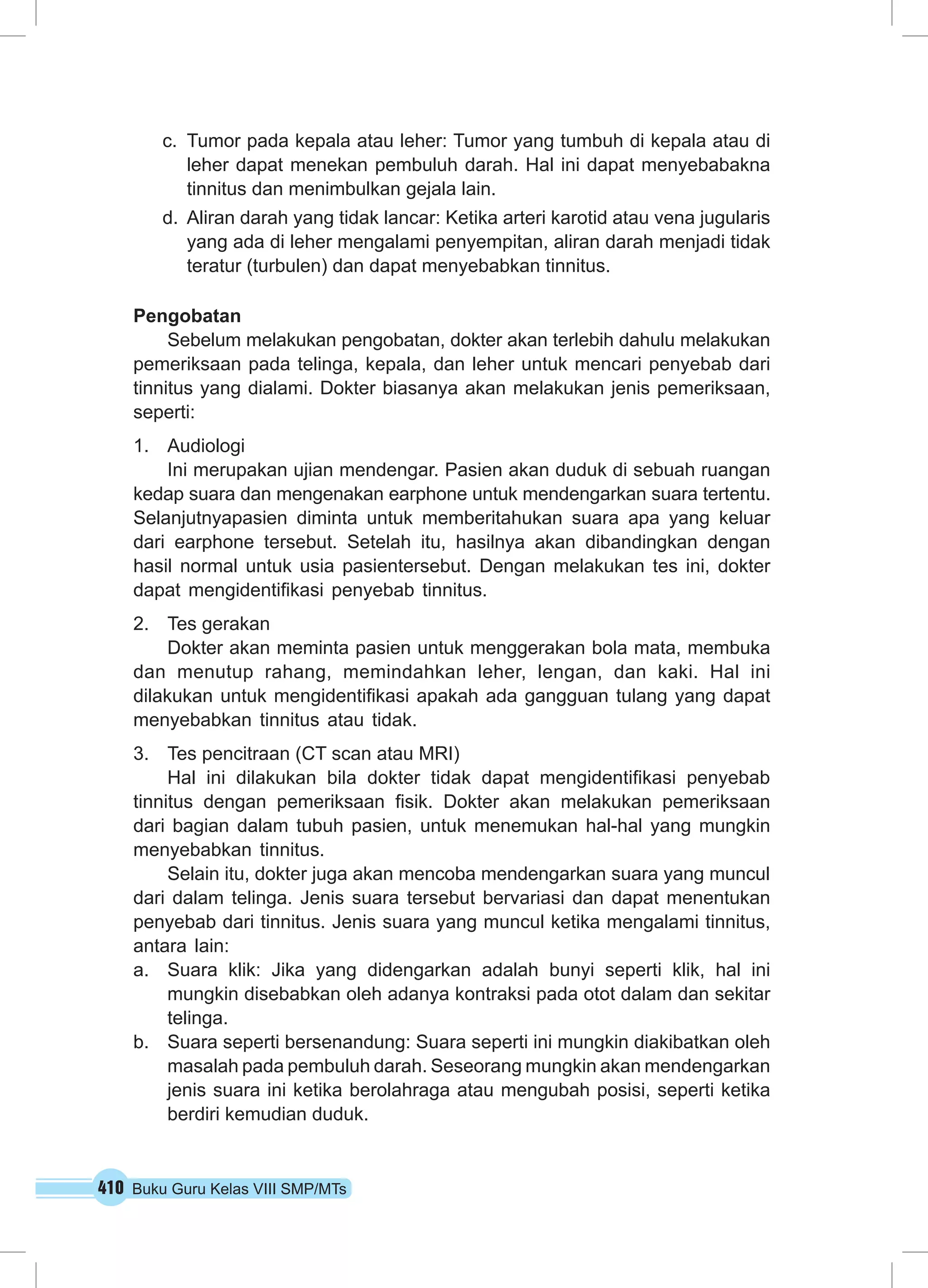 410 Buku Guru Kelas VIII SMP/MTs
c.	 Tumor pada kepala atau leher: Tumor yang tumbuh di kepala atau di
leher dapat menekan pembuluh darah. Hal ini dapat menyebabakna
tinnitus dan menimbulkan gejala lain.
d.	 Aliran darah yang tidak lancar: Ketika arteri karotid atau vena jugularis
yang ada di leher mengalami penyempitan, aliran darah menjadi tidak
teratur (turbulen) dan dapat menyebabkan tinnitus.
Pengobatan
Sebelum melakukan pengobatan, dokter akan terlebih dahulu melakukan
pemeriksaan pada telinga, kepala, dan leher untuk mencari penyebab dari
tinnitus yang dialami. Dokter biasanya akan melakukan jenis pemeriksaan,
seperti:
1.	 Audiologi
Ini merupakan ujian mendengar. Pasien akan duduk di sebuah ruangan
kedap suara dan mengenakan earphone untuk mendengarkan suara tertentu.
Selanjutnyapasien diminta untuk memberitahukan suara apa yang keluar
dari earphone tersebut. Setelah itu, hasilnya akan dibandingkan dengan
hasil normal untuk usia pasientersebut. Dengan melakukan tes ini, dokter
dapat mengidentifikasi penyebab tinnitus.
2.	 Tes gerakan
Dokter akan meminta pasien untuk menggerakan bola mata, membuka
dan menutup rahang, memindahkan leher, lengan, dan kaki. Hal ini
dilakukan untuk mengidentifikasi apakah ada gangguan tulang yang dapat
menyebabkan tinnitus atau tidak.
3.	 Tes pencitraan (CT scan atau MRI)
Hal ini dilakukan bila dokter tidak dapat mengidentifikasi penyebab
tinnitus dengan pemeriksaan fisik. Dokter akan melakukan pemeriksaan
dari bagian dalam tubuh pasien, untuk menemukan hal-hal yang mungkin
menyebabkan tinnitus.
Selain itu, dokter juga akan mencoba mendengarkan suara yang muncul
dari dalam telinga. Jenis suara tersebut bervariasi dan dapat menentukan
penyebab dari tinnitus. Jenis suara yang muncul ketika mengalami tinnitus,
antara lain:
a.	 Suara klik: Jika yang didengarkan adalah bunyi seperti klik, hal ini
mungkin disebabkan oleh adanya kontraksi pada otot dalam dan sekitar
telinga.
b.	 Suara seperti bersenandung: Suara seperti ini mungkin diakibatkan oleh
masalah pada pembuluh darah. Seseorang mungkin akan mendengarkan
jenis suara ini ketika berolahraga atau mengubah posisi, seperti ketika
berdiri kemudian duduk.
 