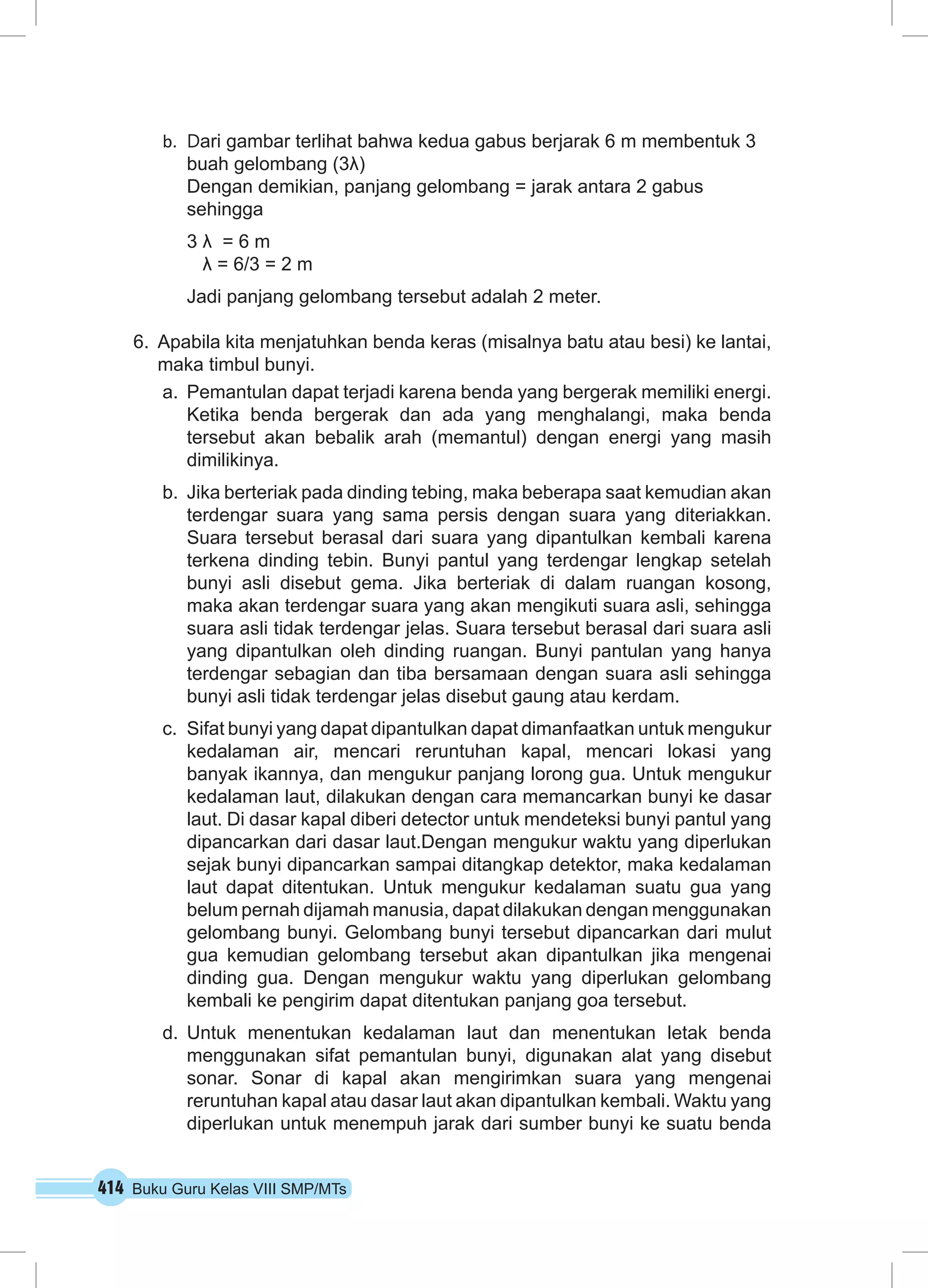 414 Buku Guru Kelas VIII SMP/MTs
b.	 Dari gambar terlihat bahwa kedua gabus berjarak 6 m membentuk 3
buah gelombang (3λ)
Dengan demikian, panjang gelombang = jarak antara 2 gabus
sehingga
3 λ = 6 m
λ = 6/3 = 2 m
Jadi panjang gelombang tersebut adalah 2 meter.
6.	 Apabila kita menjatuhkan benda keras (misalnya batu atau besi) ke lantai,
maka timbul bunyi.
a.	 Pemantulan dapat terjadi karena benda yang bergerak memiliki energi.
Ketika benda bergerak dan ada yang menghalangi, maka benda
tersebut akan bebalik arah (memantul) dengan energi yang masih
dimilikinya.
b.	 Jika berteriak pada dinding tebing, maka beberapa saat kemudian akan
terdengar suara yang sama persis dengan suara yang diteriakkan.
Suara tersebut berasal dari suara yang dipantulkan kembali karena
terkena dinding tebin. Bunyi pantul yang terdengar lengkap setelah
bunyi asli disebut gema. Jika berteriak di dalam ruangan kosong,
maka akan terdengar suara yang akan mengikuti suara asli, sehingga
suara asli tidak terdengar jelas. Suara tersebut berasal dari suara asli
yang dipantulkan oleh dinding ruangan. Bunyi pantulan yang hanya
terdengar sebagian dan tiba bersamaan dengan suara asli sehingga
bunyi asli tidak terdengar jelas disebut gaung atau kerdam.
c.	 Sifat bunyi yang dapat dipantulkan dapat dimanfaatkan untuk mengukur
kedalaman air, mencari reruntuhan kapal, mencari lokasi yang
banyak ikannya, dan mengukur panjang lorong gua. Untuk mengukur
kedalaman laut, dilakukan dengan cara memancarkan bunyi ke dasar
laut. Di dasar kapal diberi detector untuk mendeteksi bunyi pantul yang
dipancarkan dari dasar laut.Dengan mengukur waktu yang diperlukan
sejak bunyi dipancarkan sampai ditangkap detektor, maka kedalaman
laut dapat ditentukan. Untuk mengukur kedalaman suatu gua yang
belum pernah dijamah manusia, dapat dilakukan dengan menggunakan
gelombang bunyi. Gelombang bunyi tersebut dipancarkan dari mulut
gua kemudian gelombang tersebut akan dipantulkan jika mengenai
dinding gua. Dengan mengukur waktu yang diperlukan gelombang
kembali ke pengirim dapat ditentukan panjang goa tersebut.
d.	Untuk menentukan kedalaman laut dan menentukan letak benda
menggunakan sifat pemantulan bunyi, digunakan alat yang disebut
sonar. Sonar di kapal akan mengirimkan suara yang mengenai
reruntuhan kapal atau dasar laut akan dipantulkan kembali. Waktu yang
diperlukan untuk menempuh jarak dari sumber bunyi ke suatu benda
 