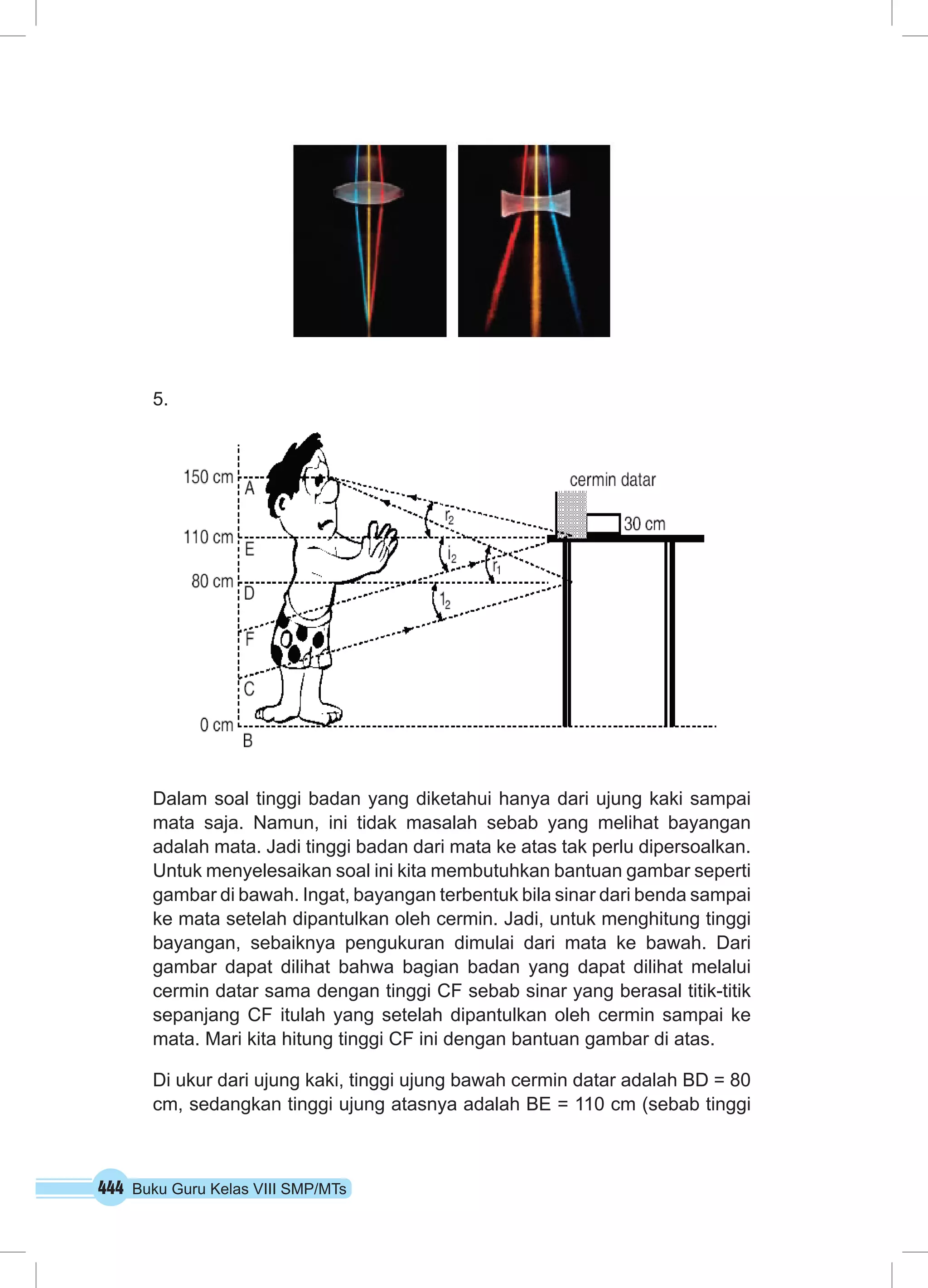 444 Buku Guru Kelas VIII SMP/MTs
5.	
Dalam soal tinggi badan yang diketahui hanya dari ujung kaki sampai
mata saja. Namun, ini tidak masalah sebab yang melihat bayangan
adalah mata. Jadi tinggi badan dari mata ke atas tak perlu dipersoalkan.
Untuk menyelesaikan soal ini kita membutuhkan bantuan gambar seperti
gambar di bawah. Ingat, bayangan terbentuk bila sinar dari benda sampai
ke mata setelah dipantulkan oleh cermin. Jadi, untuk menghitung tinggi
bayangan, sebaiknya pengukuran dimulai dari mata ke bawah. Dari
gambar dapat dilihat bahwa bagian badan yang dapat dilihat melalui
cermin datar sama dengan tinggi CF sebab sinar yang berasal titik-titik
sepanjang CF itulah yang setelah dipantulkan oleh cermin sampai ke
mata. Mari kita hitung tinggi CF ini dengan bantuan gambar di atas.
Di ukur dari ujung kaki, tinggi ujung bawah cermin datar adalah BD = 80
cm, sedangkan tinggi ujung atasnya adalah BE = 110 cm (sebab tinggi
 