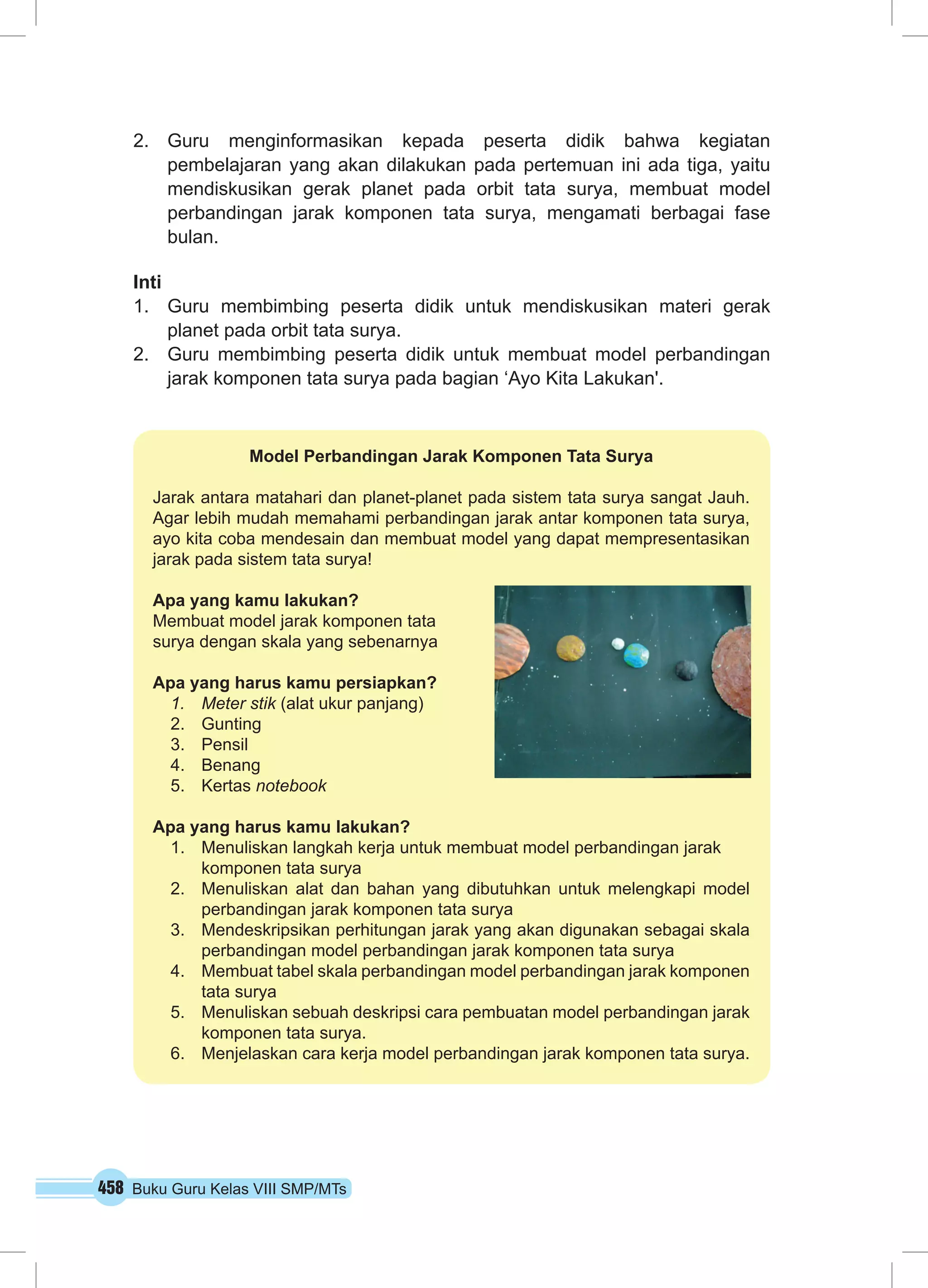 458 Buku Guru Kelas VIII SMP/MTs
2.	 Guru menginformasikan kepada peserta didik bahwa kegiatan
pembelajaran yang akan dilakukan pada pertemuan ini ada tiga, yaitu
mendiskusikan gerak planet pada orbit tata surya, membuat model
perbandingan jarak komponen tata surya, mengamati berbagai fase
bulan.
Inti
1.	 Guru membimbing peserta didik untuk mendiskusikan materi gerak
planet pada orbit tata surya.
2.	 Guru membimbing peserta didik untuk membuat model perbandingan
jarak komponen tata surya pada bagian ‘Ayo Kita Lakukan'.
Model Perbandingan Jarak Komponen Tata Surya
Jarak antara matahari dan planet-planet pada sistem tata surya sangat Jauh.
Agar lebih mudah memahami perbandingan jarak antar komponen tata surya,
ayo kita coba mendesain dan membuat model yang dapat mempresentasikan
jarak pada sistem tata surya!
Apa yang kamu lakukan?
Membuat model jarak komponen tata
surya dengan skala yang sebenarnya
Apa yang harus kamu persiapkan?
1.	 Meter stik (alat ukur panjang)
2.	Gunting
3.	Pensil
4.	Benang
5.	Kertas notebook
Apa yang harus kamu lakukan?
1.	 Menuliskan langkah kerja untuk membuat model perbandingan jarak
komponen tata surya
2.	 Menuliskan alat dan bahan yang dibutuhkan untuk melengkapi model
perbandingan jarak komponen tata surya
3.	 Mendeskripsikan perhitungan jarak yang akan digunakan sebagai skala
perbandingan model perbandingan jarak komponen tata surya
4.	 Membuat tabel skala perbandingan model perbandingan jarak komponen
tata surya
5.	 Menuliskan sebuah deskripsi cara pembuatan model perbandingan jarak
komponen tata surya.
6.	 Menjelaskan cara kerja model perbandingan jarak komponen tata surya.
 