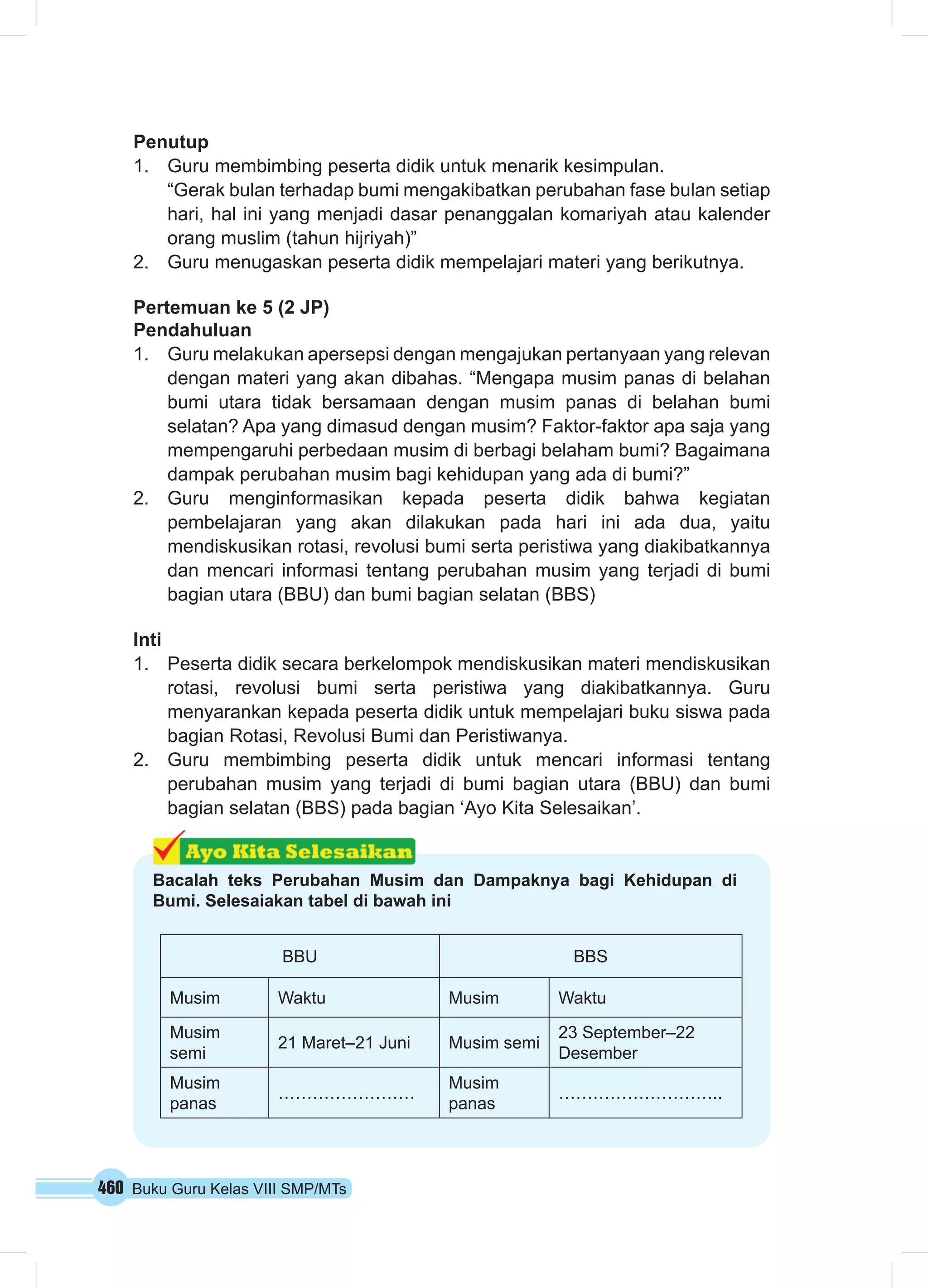 460 Buku Guru Kelas VIII SMP/MTs
Penutup
1.	 Guru membimbing peserta didik untuk menarik kesimpulan.
“Gerak bulan terhadap bumi mengakibatkan perubahan fase bulan setiap
hari, hal ini yang menjadi dasar penanggalan komariyah atau kalender
orang muslim (tahun hijriyah)”
2.	 Guru menugaskan peserta didik mempelajari materi yang berikutnya.
Pertemuan ke 5 (2 JP)
Pendahuluan
1.	 Guru melakukan apersepsi dengan mengajukan pertanyaan yang relevan
dengan materi yang akan dibahas. “Mengapa musim panas di belahan
bumi utara tidak bersamaan dengan musim panas di belahan bumi
selatan? Apa yang dimasud dengan musim? Faktor-faktor apa saja yang
mempengaruhi perbedaan musim di berbagi belaham bumi? Bagaimana
dampak perubahan musim bagi kehidupan yang ada di bumi?”
2.	 Guru menginformasikan kepada peserta didik bahwa kegiatan
pembelajaran yang akan dilakukan pada hari ini ada dua, yaitu
mendiskusikan rotasi, revolusi bumi serta peristiwa yang diakibatkannya
dan mencari informasi tentang perubahan musim yang terjadi di bumi
bagian utara (BBU) dan bumi bagian selatan (BBS)
Inti
1.	 Peserta didik secara berkelompok mendiskusikan materi mendiskusikan
rotasi, revolusi bumi serta peristiwa yang diakibatkannya. Guru
menyarankan kepada peserta didik untuk mempelajari buku siswa pada
bagian Rotasi, Revolusi Bumi dan Peristiwanya.
2.	 Guru membimbing peserta didik untuk mencari informasi tentang
perubahan musim yang terjadi di bumi bagian utara (BBU) dan bumi
bagian selatan (BBS) pada bagian ‘Ayo Kita Selesaikan’.
Bacalah teks Perubahan Musim dan Dampaknya bagi Kehidupan di
Bumi. Selesaiakan tabel di bawah ini
BBU BBS
Musim Waktu Musim Waktu
Musim
semi
21 Maret–21 Juni Musim semi
23 September–22
Desember
Musim
panas
……………………
Musim
panas
………………………..
 
