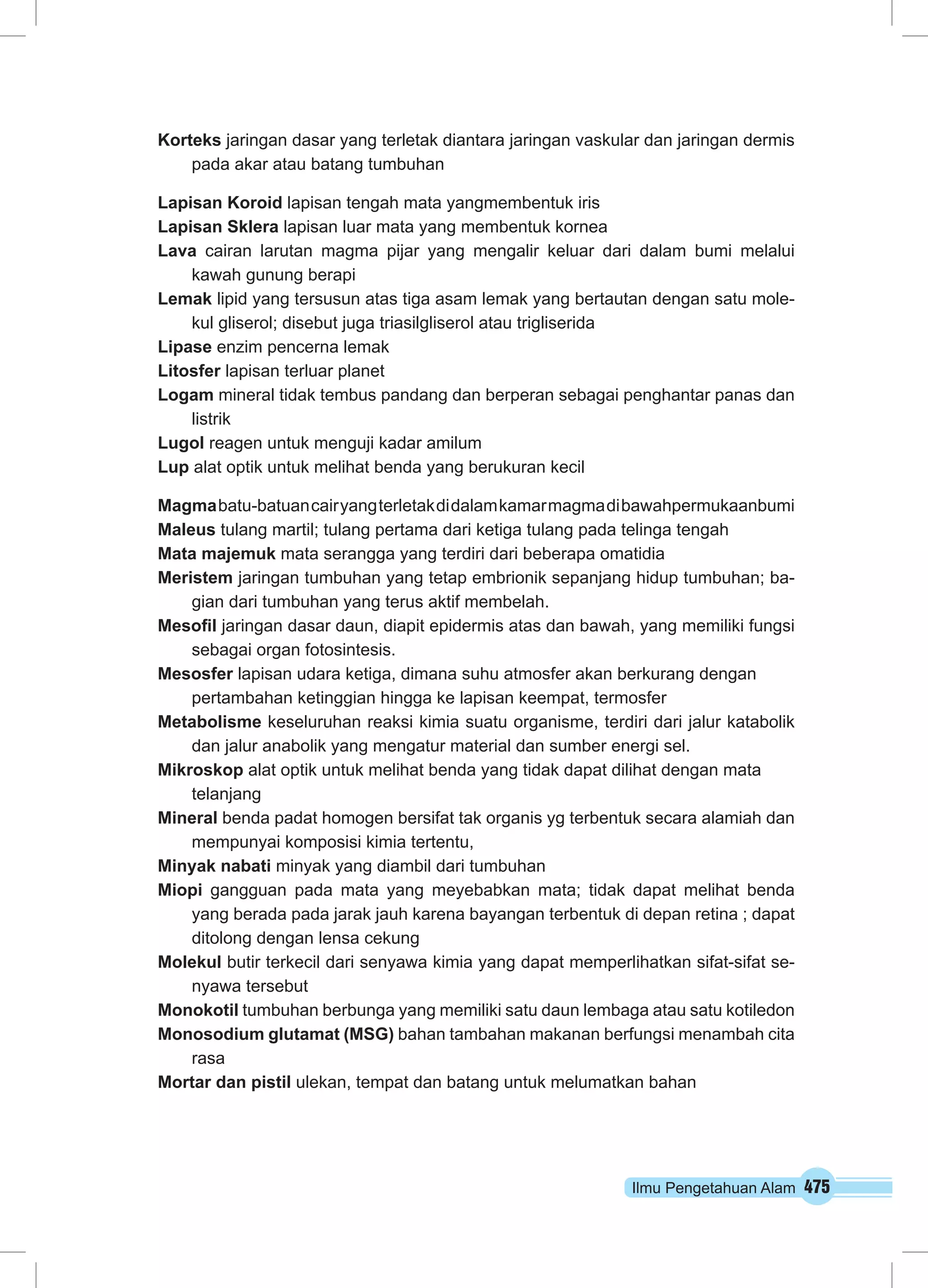 Ilmu Pengetahuan Alam 475
Korteks jaringan dasar yang terletak diantara jaringan vaskular dan jaringan dermis
pada akar atau batang tumbuhan
Lapisan Koroid lapisan tengah mata yangmembentuk iris
Lapisan Sklera lapisan luar mata yang membentuk kornea
Lava cairan larutan magma pijar yang mengalir keluar dari dalam bumi melalui
kawah gunung berapi
Lemak lipid yang tersusun atas tiga asam lemak yang bertautan dengan satu mole-
kul gliserol; disebut juga triasilgliserol atau trigliserida
Lipase enzim pencerna lemak
Litosfer lapisan terluar planet
Logam mineral tidak tembus pandang dan berperan sebagai penghantar panas dan
listrik
Lugol reagen untuk menguji kadar amilum
Lup alat optik untuk melihat benda yang berukuran kecil
Magmabatu-batuancairyangterletakdidalamkamarmagmadibawahpermukaanbumi
Maleus tulang martil; tulang pertama dari ketiga tulang pada telinga tengah
Mata majemuk mata serangga yang terdiri dari beberapa omatidia
Meristem jaringan tumbuhan yang tetap embrionik sepanjang hidup tumbuhan; ba-
gian dari tumbuhan yang terus aktif membelah.
Mesofil jaringan dasar daun, diapit epidermis atas dan bawah, yang memiliki fungsi
sebagai organ fotosintesis.
Mesosfer lapisan udara ketiga, dimana suhu atmosfer akan berkurang dengan
pertambahan ketinggian hingga ke lapisan keempat, termosfer
Metabolisme keseluruhan reaksi kimia suatu organisme, terdiri dari jalur katabolik
dan jalur anabolik yang mengatur material dan sumber energi sel.
Mikroskop alat optik untuk melihat benda yang tidak dapat dilihat dengan mata
telanjang
Mineral benda padat homogen bersifat tak organis yg terbentuk secara alamiah dan
mempunyai komposisi kimia tertentu,
Minyak nabati minyak yang diambil dari tumbuhan
Miopi gangguan pada mata yang meyebabkan mata; tidak dapat melihat benda
yang berada pada jarak jauh karena bayangan terbentuk di depan retina ; dapat
ditolong dengan lensa cekung
Molekul butir terkecil dari senyawa kimia yang dapat memperlihatkan sifat-sifat se-
nyawa tersebut
Monokotil tumbuhan berbunga yang memiliki satu daun lembaga atau satu kotiledon
Monosodium glutamat (MSG) bahan tambahan makanan berfungsi menambah cita
rasa
Mortar dan pistil ulekan, tempat dan batang untuk melumatkan bahan
 