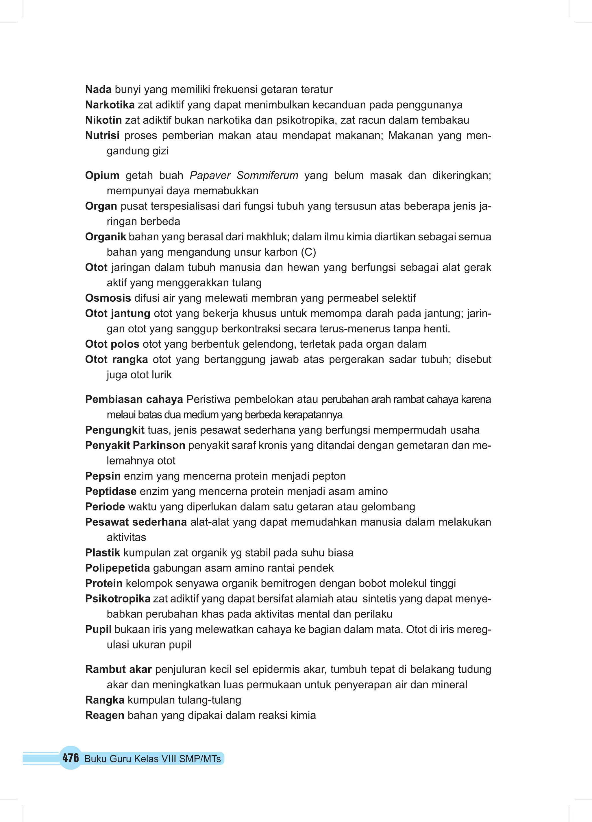 476 Buku Guru Kelas VIII SMP/MTs
Nada bunyi yang memiliki frekuensi getaran teratur
Narkotika zat adiktif yang dapat menimbulkan kecanduan pada penggunanya
Nikotin zat adiktif bukan narkotika dan psikotropika, zat racun dalam tembakau
Nutrisi proses pemberian makan atau mendapat makanan; Makanan yang men-
gandung gizi
Opium getah buah Papaver Sommiferum yang belum masak dan dikeringkan;
mempunyai daya memabukkan
Organ pusat terspesialisasi dari fungsi tubuh yang tersusun atas beberapa jenis ja-
ringan berbeda
Organik bahan yang berasal dari makhluk; dalam ilmu kimia diartikan sebagai semua
bahan yang mengandung unsur karbon (C)
Otot jaringan dalam tubuh manusia dan hewan yang berfungsi sebagai alat gerak
aktif yang menggerakkan tulang
Osmosis difusi air yang melewati membran yang permeabel selektif
Otot jantung otot yang bekerja khusus untuk memompa darah pada jantung; jarin-
gan otot yang sanggup berkontraksi secara terus-menerus tanpa henti.
Otot polos otot yang berbentuk gelendong, terletak pada organ dalam
Otot rangka otot yang bertanggung jawab atas pergerakan sadar tubuh; disebut
juga otot lurik
Pembiasan cahaya Peristiwa pembelokan atau perubahan arah rambat cahaya karena
melaui batas dua medium yang berbeda kerapatannya
Pengungkit tuas, jenis pesawat sederhana yang berfungsi mempermudah usaha
Penyakit Parkinson penyakit saraf kronis yang ditandai dengan gemetaran dan me-
lemahnya otot
Pepsin enzim yang mencerna protein menjadi pepton
Peptidase enzim yang mencerna protein menjadi asam amino
Periode waktu yang diperlukan dalam satu getaran atau gelombang
Pesawat sederhana alat-alat yang dapat memudahkan manusia dalam melakukan
aktivitas
Plastik kumpulan zat organik yg stabil pada suhu biasa
Polipepetida gabungan asam amino rantai pendek
Protein kelompok senyawa organik bernitrogen dengan bobot molekul tinggi
Psikotropika zat adiktif yang dapat bersifat alamiah atau sintetis yang dapat menye-
babkan perubahan khas pada aktivitas mental dan perilaku
Pupil bukaan iris yang melewatkan cahaya ke bagian dalam mata. Otot di iris mereg-
ulasi ukuran pupil
Rambut akar penjuluran kecil sel epidermis akar, tumbuh tepat di belakang tudung
akar dan meningkatkan luas permukaan untuk penyerapan air dan mineral
Rangka kumpulan tulang-tulang
Reagen bahan yang dipakai dalam reaksi kimia
 