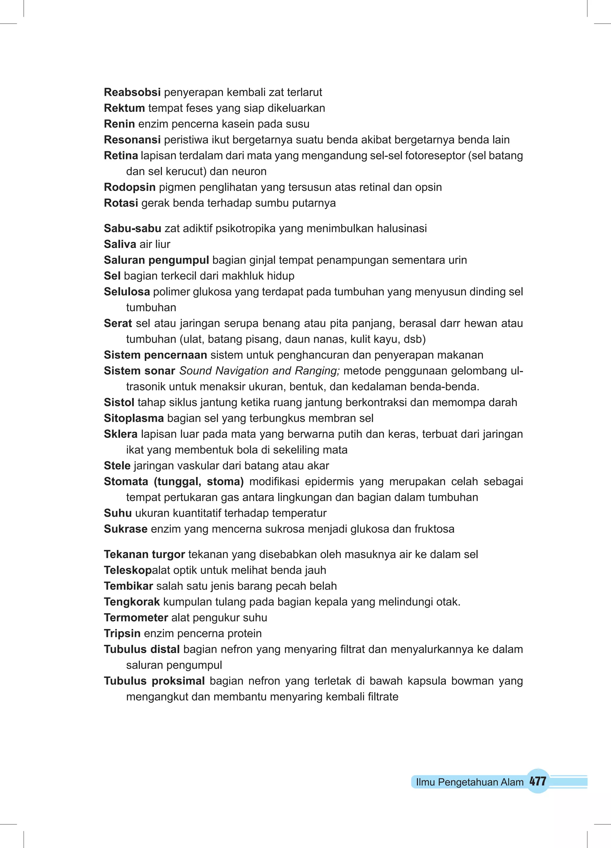 Ilmu Pengetahuan Alam 477
Reabsobsi penyerapan kembali zat terlarut
Rektum tempat feses yang siap dikeluarkan
Renin enzim pencerna kasein pada susu
Resonansi peristiwa ikut bergetarnya suatu benda akibat bergetarnya benda lain
Retina lapisan terdalam dari mata yang mengandung sel-sel fotoreseptor (sel batang
dan sel kerucut) dan neuron
Rodopsin pigmen penglihatan yang tersusun atas retinal dan opsin
Rotasi gerak benda terhadap sumbu putarnya
Sabu-sabu zat adiktif psikotropika yang menimbulkan halusinasi
Saliva air liur
Saluran pengumpul bagian ginjal tempat penampungan sementara urin
Sel bagian terkecil dari makhluk hidup
Selulosa polimer glukosa yang terdapat pada tumbuhan yang menyusun dinding sel
tumbuhan
Serat sel atau jaringan serupa benang atau pita panjang, berasal darr hewan atau
tumbuhan (ulat, batang pisang, daun nanas, kulit kayu, dsb)
Sistem pencernaan sistem untuk penghancuran dan penyerapan makanan
Sistem sonar Sound Navigation and Ranging; metode penggunaan gelombang ul-
trasonik untuk menaksir ukuran, bentuk, dan kedalaman benda-benda.
Sistol tahap siklus jantung ketika ruang jantung berkontraksi dan memompa darah
Sitoplasma bagian sel yang terbungkus membran sel
Sklera lapisan luar pada mata yang berwarna putih dan keras, terbuat dari jaringan
ikat yang membentuk bola di sekeliling mata
Stele jaringan vaskular dari batang atau akar
Stomata (tunggal, stoma) modifikasi epidermis yang merupakan celah sebagai
tempat pertukaran gas antara lingkungan dan bagian dalam tumbuhan
Suhu ukuran kuantitatif terhadap temperatur
Sukrase enzim yang mencerna sukrosa menjadi glukosa dan fruktosa
Tekanan turgor tekanan yang disebabkan oleh masuknya air ke dalam sel
Teleskopalat optik untuk melihat benda jauh
Tembikar salah satu jenis barang pecah belah
Tengkorak kumpulan tulang pada bagian kepala yang melindungi otak.
Termometer alat pengukur suhu
Tripsin enzim pencerna protein
Tubulus distal bagian nefron yang menyaring filtrat dan menyalurkannya ke dalam
saluran pengumpul
Tubulus proksimal bagian nefron yang terletak di bawah kapsula bowman yang
mengangkut dan membantu menyaring kembali filtrate
 