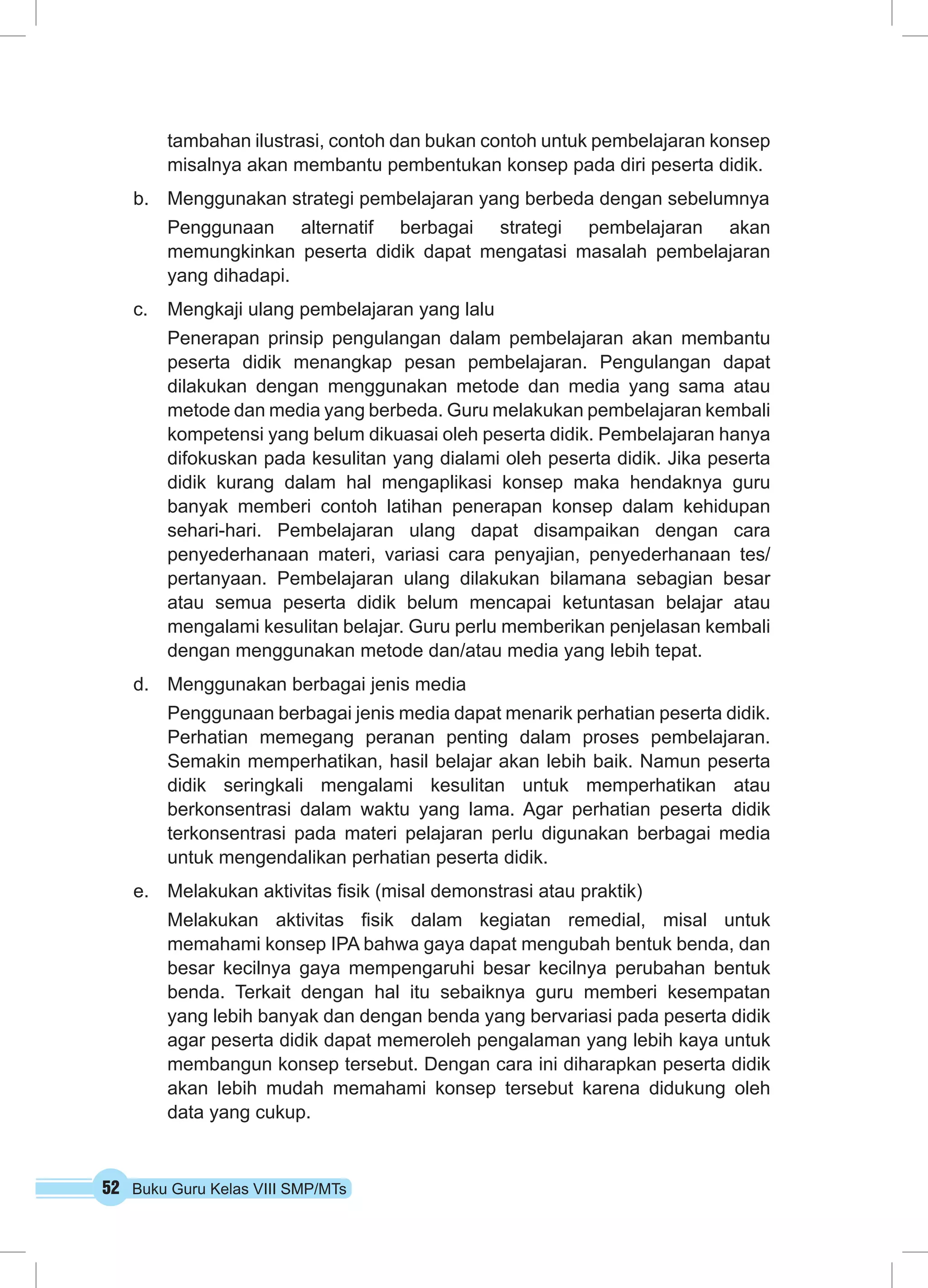 52 Buku Guru Kelas VIII SMP/MTs
tambahan ilustrasi, contoh dan bukan contoh untuk pembelajaran konsep
misalnya akan membantu pembentukan konsep pada diri peserta didik.
b.	 Menggunakan strategi pembelajaran yang berbeda dengan sebelumnya
Penggunaan alternatif berbagai strategi pembelajaran akan
memungkinkan peserta didik dapat mengatasi masalah pembelajaran
yang dihadapi.
c.	 Mengkaji ulang pembelajaran yang lalu
Penerapan prinsip pengulangan dalam pembelajaran akan membantu
peserta didik menangkap pesan pembelajaran. Pengulangan dapat
dilakukan dengan menggunakan metode dan media yang sama atau
metode dan media yang berbeda. Guru melakukan pembelajaran kembali
kompetensi yang belum dikuasai oleh peserta didik. Pembelajaran hanya
difokuskan pada kesulitan yang dialami oleh peserta didik. Jika peserta
didik kurang dalam hal mengaplikasi konsep maka hendaknya guru
banyak memberi contoh latihan penerapan konsep dalam kehidupan
sehari-hari. Pembelajaran ulang dapat disampaikan dengan cara
penyederhanaan materi, variasi cara penyajian, penyederhanaan tes/
pertanyaan. Pembelajaran ulang dilakukan bilamana sebagian besar
atau semua peserta didik belum mencapai ketuntasan belajar atau
mengalami kesulitan belajar. Guru perlu memberikan penjelasan kembali
dengan menggunakan metode dan/atau media yang lebih tepat.
d.	 Menggunakan berbagai jenis media
Penggunaan berbagai jenis media dapat menarik perhatian peserta didik.
Perhatian memegang peranan penting dalam proses pembelajaran.
Semakin memperhatikan, hasil belajar akan lebih baik. Namun peserta
didik seringkali mengalami kesulitan untuk memperhatikan atau
berkonsentrasi dalam waktu yang lama. Agar perhatian peserta didik
terkonsentrasi pada materi pelajaran perlu digunakan berbagai media
untuk mengendalikan perhatian peserta didik.
e.	 Melakukan aktivitas fisik (misal demonstrasi atau praktik)
Melakukan aktivitas fisik dalam kegiatan remedial, misal untuk
memahami konsep IPA bahwa gaya dapat mengubah bentuk benda, dan
besar kecilnya gaya mempengaruhi besar kecilnya perubahan bentuk
benda. Terkait dengan hal itu sebaiknya guru memberi kesempatan
yang lebih banyak dan dengan benda yang bervariasi pada peserta didik
agar peserta didik dapat memeroleh pengalaman yang lebih kaya untuk
membangun konsep tersebut. Dengan cara ini diharapkan peserta didik
akan lebih mudah memahami konsep tersebut karena didukung oleh
data yang cukup.
 