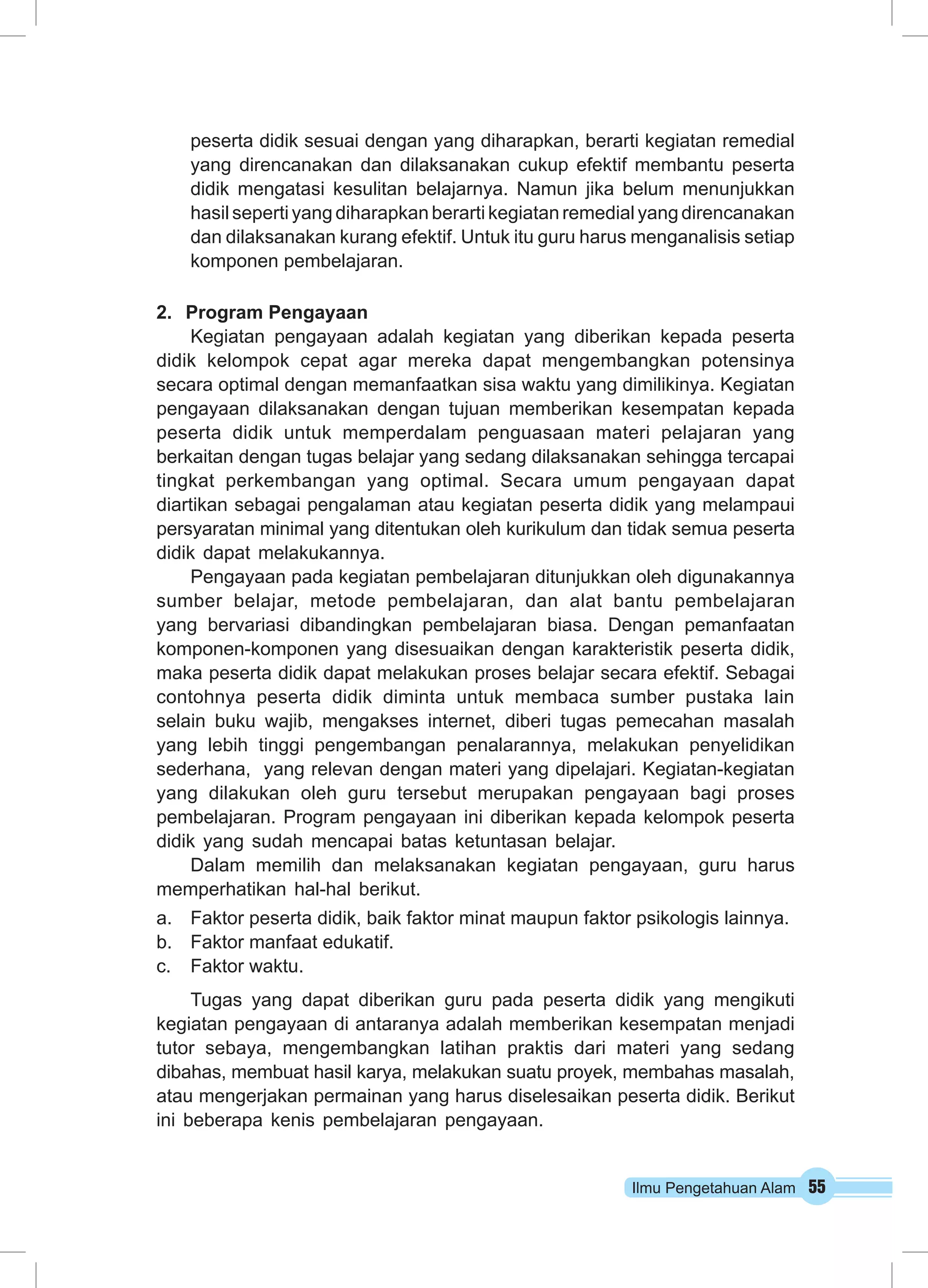 Ilmu Pengetahuan Alam 55
peserta didik sesuai dengan yang diharapkan, berarti kegiatan remedial
yang direncanakan dan dilaksanakan cukup efektif membantu peserta
didik mengatasi kesulitan belajarnya. Namun jika belum menunjukkan
hasil seperti yang diharapkan berarti kegiatan remedial yang direncanakan
dan dilaksanakan kurang efektif. Untuk itu guru harus menganalisis setiap
komponen pembelajaran.
2.	 Program Pengayaan
Kegiatan pengayaan adalah kegiatan yang diberikan kepada peserta
didik kelompok cepat agar mereka dapat mengembangkan potensinya
secara optimal dengan memanfaatkan sisa waktu yang dimilikinya. Kegiatan
pengayaan dilaksanakan dengan tujuan memberikan kesempatan kepada
peserta didik untuk memperdalam penguasaan materi pelajaran yang
berkaitan dengan tugas belajar yang sedang dilaksanakan sehingga tercapai
tingkat perkembangan yang optimal. Secara umum pengayaan dapat
diartikan sebagai pengalaman atau kegiatan peserta didik yang melampaui
persyaratan minimal yang ditentukan oleh kurikulum dan tidak semua peserta
didik dapat melakukannya.
Pengayaan pada kegiatan pembelajaran ditunjukkan oleh digunakannya
sumber belajar, metode pembelajaran, dan alat bantu pembelajaran
yang bervariasi dibandingkan pembelajaran biasa. Dengan pemanfaatan
komponen-komponen yang disesuaikan dengan karakteristik peserta didik,
maka peserta didik dapat melakukan proses belajar secara efektif. Sebagai
contohnya peserta didik diminta untuk membaca sumber pustaka lain
selain buku wajib, mengakses internet, diberi tugas pemecahan masalah
yang lebih tinggi pengembangan penalarannya, melakukan penyelidikan
sederhana, yang relevan dengan materi yang dipelajari. Kegiatan-kegiatan
yang dilakukan oleh guru tersebut merupakan pengayaan bagi proses
pembelajaran. Program pengayaan ini diberikan kepada kelompok peserta
didik yang sudah mencapai batas ketuntasan belajar.
Dalam memilih dan melaksanakan kegiatan pengayaan, guru harus
memperhatikan hal-hal berikut.
a.	 Faktor peserta didik, baik faktor minat maupun faktor psikologis lainnya.
b.	 Faktor manfaat edukatif.
c.	 Faktor waktu.
Tugas yang dapat diberikan guru pada peserta didik yang mengikuti
kegiatan pengayaan di antaranya adalah memberikan kesempatan menjadi
tutor sebaya, mengembangkan latihan praktis dari materi yang sedang
dibahas, membuat hasil karya, melakukan suatu proyek, membahas masalah,
atau mengerjakan permainan yang harus diselesaikan peserta didik. Berikut
ini beberapa kenis pembelajaran pengayaan.
 