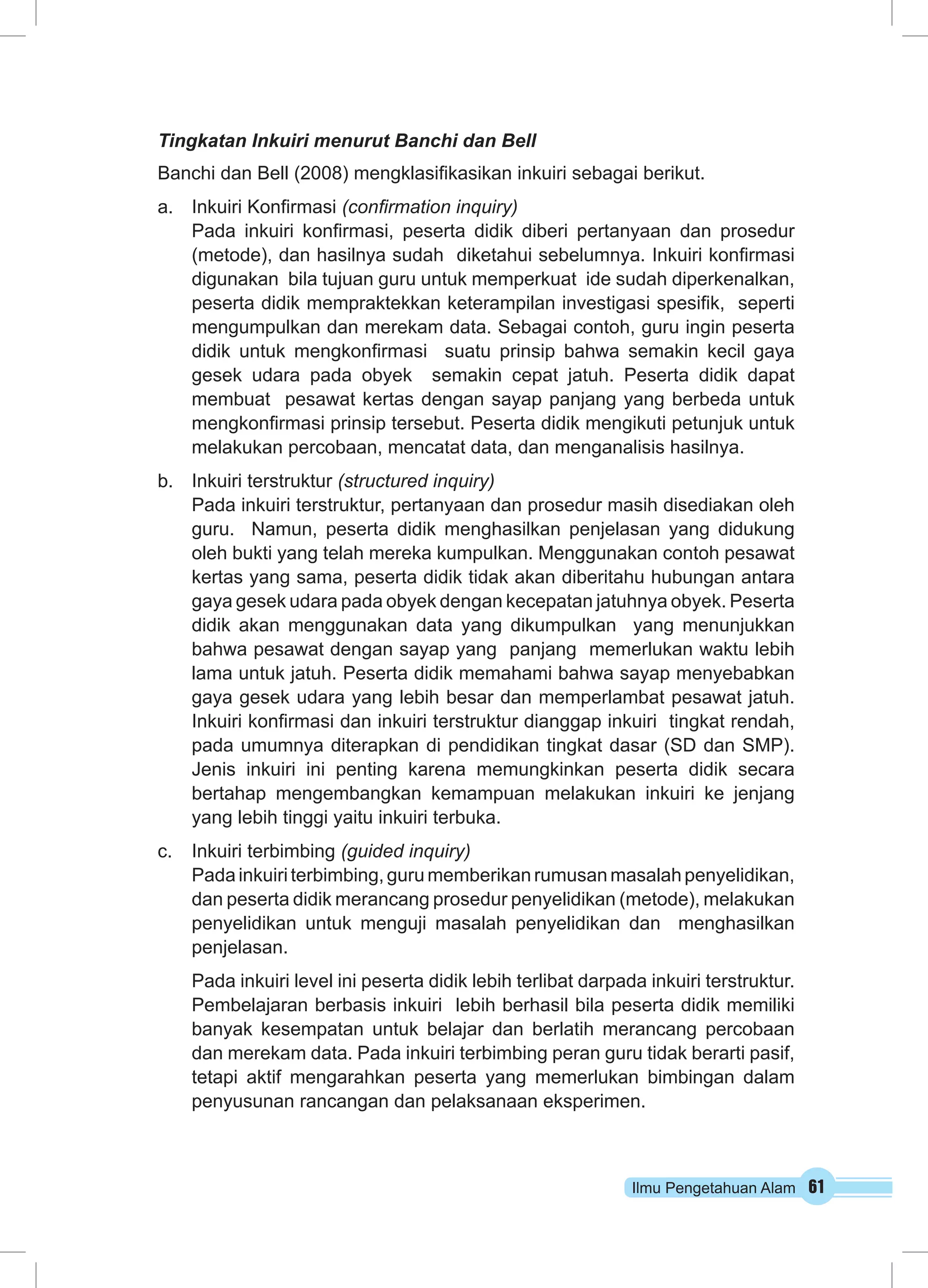 Ilmu Pengetahuan Alam 61
Tingkatan Inkuiri menurut Banchi dan Bell
Banchi dan Bell (2008) mengklasifikasikan inkuiri sebagai berikut.
a.	 Inkuiri Konfirmasi (confirmation inquiry)	
Pada inkuiri konfirmasi, peserta didik diberi pertanyaan dan prosedur
(metode), dan hasilnya sudah diketahui sebelumnya. Inkuiri konfirmasi
digunakan bila tujuan guru untuk memperkuat ide sudah diperkenalkan,
peserta didik mempraktekkan keterampilan investigasi spesifik, seperti
mengumpulkan dan merekam data. Sebagai contoh, guru ingin peserta
didik untuk mengkonfirmasi suatu prinsip bahwa semakin kecil gaya
gesek udara pada obyek semakin cepat jatuh. Peserta didik dapat
membuat pesawat kertas dengan sayap panjang yang berbeda untuk
mengkonfirmasi prinsip tersebut. Peserta didik mengikuti petunjuk untuk
melakukan percobaan, mencatat data, dan menganalisis hasilnya.
b.	 Inkuiri terstruktur (structured inquiry)
Pada inkuiri terstruktur, pertanyaan dan prosedur masih disediakan oleh
guru. Namun, peserta didik menghasilkan penjelasan yang didukung
oleh bukti yang telah mereka kumpulkan. Menggunakan contoh pesawat
kertas yang sama, peserta didik tidak akan diberitahu hubungan antara
gaya gesek udara pada obyek dengan kecepatan jatuhnya obyek. Peserta
didik akan menggunakan data yang dikumpulkan yang menunjukkan
bahwa pesawat dengan sayap yang panjang memerlukan waktu lebih
lama untuk jatuh. Peserta didik memahami bahwa sayap menyebabkan
gaya gesek udara yang lebih besar dan memperlambat pesawat jatuh.
Inkuiri konfirmasi dan inkuiri terstruktur dianggap inkuiri tingkat rendah,
pada umumnya diterapkan di pendidikan tingkat dasar (SD dan SMP).
Jenis inkuiri ini penting karena memungkinkan peserta didik secara
bertahap mengembangkan kemampuan melakukan inkuiri ke jenjang
yang lebih tinggi yaitu inkuiri terbuka.
c.	 Inkuiri terbimbing (guided inquiry)
Padainkuiriterbimbing, gurumemberikan rumusanmasalahpenyelidikan,
dan peserta didik merancang prosedur penyelidikan (metode), melakukan
penyelidikan untuk menguji masalah penyelidikan dan menghasilkan
penjelasan.
Pada inkuiri level ini peserta didik lebih terlibat darpada inkuiri terstruktur.
Pembelajaran berbasis inkuiri lebih berhasil bila peserta didik memiliki
banyak kesempatan untuk belajar dan berlatih merancang percobaan
dan merekam data. Pada inkuiri terbimbing peran guru tidak berarti pasif,
tetapi aktif mengarahkan peserta yang memerlukan bimbingan dalam
penyusunan rancangan dan pelaksanaan eksperimen.
 