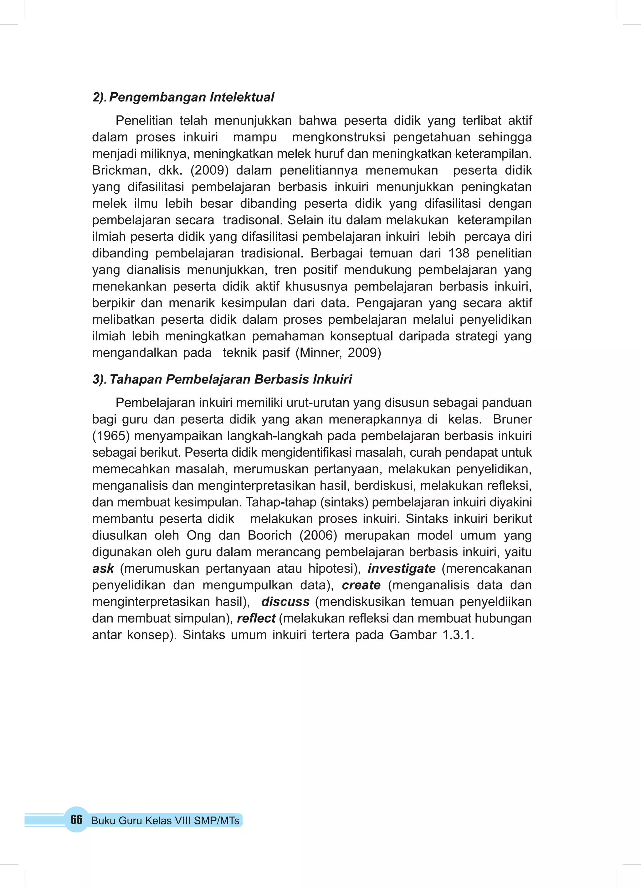 66 Buku Guru Kelas VIII SMP/MTs
2).	Pengembangan Intelektual
Penelitian telah menunjukkan bahwa peserta didik yang terlibat aktif
dalam proses inkuiri mampu mengkonstruksi pengetahuan sehingga
menjadi miliknya, meningkatkan melek huruf dan meningkatkan keterampilan.
Brickman, dkk. (2009) dalam penelitiannya menemukan peserta didik
yang difasilitasi pembelajaran berbasis inkuiri menunjukkan peningkatan
melek ilmu lebih besar dibanding peserta didik yang difasilitasi dengan
pembelajaran secara tradisonal. Selain itu dalam melakukan keterampilan
ilmiah peserta didik yang difasilitasi pembelajaran inkuiri lebih percaya diri
dibanding pembelajaran tradisional. Berbagai temuan dari 138 penelitian
yang dianalisis menunjukkan, tren positif mendukung pembelajaran yang
menekankan peserta didik aktif khususnya pembelajaran berbasis inkuiri,
berpikir dan menarik kesimpulan dari data. Pengajaran yang secara aktif
melibatkan peserta didik dalam proses pembelajaran melalui penyelidikan
ilmiah lebih meningkatkan pemahaman konseptual daripada strategi yang
mengandalkan pada teknik pasif (Minner, 2009)
3).	Tahapan Pembelajaran Berbasis Inkuiri
Pembelajaran inkuiri memiliki urut-urutan yang disusun sebagai panduan
bagi guru dan peserta didik yang akan menerapkannya di kelas. Bruner
(1965) menyampaikan langkah-langkah pada pembelajaran berbasis inkuiri
sebagai berikut. Peserta didik mengidentifikasi masalah, curah pendapat untuk
memecahkan masalah, merumuskan pertanyaan, melakukan penyelidikan,
menganalisis dan menginterpretasikan hasil, berdiskusi, melakukan refleksi,
dan membuat kesimpulan. Tahap-tahap (sintaks) pembelajaran inkuiri diyakini
membantu peserta didik melakukan proses inkuiri. Sintaks inkuiri berikut
diusulkan oleh Ong dan Boorich (2006) merupakan model umum yang
digunakan oleh guru dalam merancang pembelajaran berbasis inkuiri, yaitu
ask (merumuskan pertanyaan atau hipotesi), investigate (merencakanan
penyelidikan dan mengumpulkan data), create (menganalisis data dan
menginterpretasikan hasil), discuss (mendiskusikan temuan penyeldiikan
dan membuat simpulan), reflect (melakukan refleksi dan membuat hubungan
antar konsep). Sintaks umum inkuiri tertera pada Gambar 1.3.1.
 